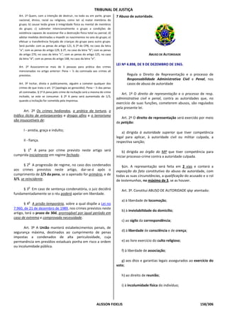 TRIBUNAL DE JUSTIÇA
   Art. 1º Quem, com a intenção de destruir, no todo ou em parte, grupo           7 Abuso de autoridade.
   nacional, étnico, racial ou religioso, como tal: a) matar membros do
   grupo; b) causar lesão grave à integridade física ou mental de membros
   do grupo; c) submeter intencionalmente o grupo a condições de
   existência capazes de ocasionar-lhe a destruição física total ou parcial; d)
   adotar medidas destinadas a impedir os nascimentos no seio do grupo; e)
   efetuar a transferência forçada de crianças do grupo para outro grupo.
   Será punido: com as penas do artigo 121, § 2º do CPB, no caso da letra
   “a”; com as penas do artigo 129, § 2º, no caso da letra “b”; com as penas
   do artigo 270, no caso da letra “c”; com as penas do artigo 125, no caso                            ABUSO DE AUTORIDADE
   da letra “d”; com as penas do artigo 148, no caso da letra “e”.
                                                                                  LEI Nº 4.898, DE 9 DE DEZEMBRO DE 1965.
   Art. 2º Associarem-se mais de 3 pessoas para prática dos crimes
   mencionados no artigo anterior: Pena – ½ da cominada aos crimes ali
   previstos.                                                                            Regula o Direito de Representação e o processo de
                                                                                         Responsabilidade Administrativa Civil e Penal, nos
   Art. 3º Incitar, direta e publicamente, alguém a cometer qualquer dos                 casos de abuso de autoridade
   crimes de que trata o art. 1º [apologia ao genocídio]: Pena – ½ das penas
   ali cominadas. § 1º A pena pelo crime de incitação será a mesma de crime
                                                                                     Art. 1º O direito de representação e o processo de resp.
   incitado, se este se consumar. § 2º A pena será aumentada de 1/3,
                                                                                  administrativa civil e penal, contra as autoridades que, no
   quando a incitação for cometida pela imprensa.
                                                                                  exercício de suas funções, cometerem abusos, são regulados
                                                                                  pela presente lei.
       Art. 2º Os crimes hediondos, a prática da tortura, o
tráfico ilícito de entorpecentes e drogas afins e o terrorismo
                                                                                     Art. 2º O direito de representação será exercido por meio
são insuscetíveis de:
                                                                                  de petição:

      I - anistia, graça e indulto;
                                                                                     a) dirigida à autoridade superior que tiver competência
                                                                                  legal para aplicar, à autoridade civil ou militar culpada, a
      II - fiança.                                                                respectiva sanção;
           o
     § 1 A pena por crime previsto neste artigo será                                  b) dirigida ao órgão do MP que tiver competência para
cumprida inicialmente em regime fechado.                                          iniciar processo-crime contra a autoridade culpada.
          o
       § 2 A progressão de regime, no caso dos condenados                            §ún. A representação será feita em 2 vias e conterá a
aos crimes previstos neste artigo, dar-se-á após o                                exposição do fato constitutivo do abuso de autoridade, com
cumprimento de 2/5 da pena, se o apenado for primário, e de                       todas as suas circunstâncias, a qualificação do acusado e o rol
3/5, se reincidente.                                                              de testemunhas, no máximo de 3, se as houver.
          o
     § 3 Em caso de sentença condenatória, o juiz decidirá                           Art. 3º. Constitui ABUSO DE AUTORIDADE qlqr atentado:
fundamentadamente se o réu poderá apelar em liberdade.

          o
                                                                                     a) à liberdade de locomoção;
       § 4 A prisão temporária, sobre a qual dispõe a Lei no
7.960, de 21 de dezembro de 1989, nos crimes previstos neste
                                                                                     b) à inviolabilidade do domicílio;
artigo, terá o prazo de 30d, prorrogável por igual período em
caso de extrema e comprovada necessidade.
                                                                                     c) ao sigilo da correspondência;
      Art. 3º A União manterá estabelecimentos penais, de
segurança máxima, destinados ao cumprimento de penas                                 d) à liberdade de consciência e de crença;
impostas a condenados de alta periculosidade, cuja
permanência em presídios estaduais ponha em risco a ordem                            e) ao livre exercício do culto religioso;
ou incolumidade pública.
                                                                                     f) à liberdade de associação;

                                                                                     g) aos dtos e garantias legais assegurados ao exercício do
                                                                                  voto;

                                                                                     h) ao direito de reunião;

                                                                                     i) à incolumidade física do indivíduo;



                                                                   ALISSON FIDELIS                                                      158/306
 
