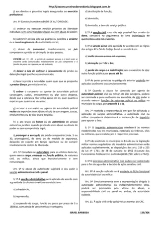 http://osconcurseirosderondonia.blogspot.com.br
   j) aos direitos e garantias legais assegurados ao exercício                 d) destituição de função;
profissional.
                                                                               e) demissão;
   Art. 4º Constitui também ABUSO DE AUTORIDADE:
                                                                               f) demissão, a bem do serviço público.
    a) ordenar ou executar medida privativa da liberdade
individual, sem as formalidades legais ou com abuso de poder;                  § 2º A sanção civil, caso não seja possível fixar o valor do
                                                                            dano, consistirá no pagamento de uma indenização de
   b) submeter pessoa sob sua guarda ou custódia a vexame                   quinhentos a dez mil cruzeiros.
ou a constrangimento não autorizado em lei;
                                                                               § 3º A sanção penal será aplicada de acordo com as regras
   c) deixar de comunicar, imediatamente,                     ao    juiz    dos artigos 42 a 56 do Código Penal e consistirá em:
competente a prisão ou detenção de qlqr pessoa;
                                                                               a) multa de cem a cinco mil cruzeiros;
   CRFB/88: art. 5º, LXII - a prisão de qualquer pessoa e o local onde se
   encontre serão comunicados imediatamente ao juiz competente e à
   família do preso ou à pessoa por ele indicada;                              b) detenção por 10d a 6m;

   d) deixar o Juiz de ordenar o relaxamento de prisão ou                      c) perda do cargo e a inabilitação para o exercício de qlqr
detenção ilegal que lhe seja comunicada;                                    outra função pública por prazo até 3a.

    e) levar à prisão e nela deter quem quer que se proponha                    § 4º As penas previstas no parágrafo anterior poderão ser
a prestar fiança, permitida em lei;                                         aplicadas autônoma ou cumulativamente.

   f) cobrar o carcereiro ou agente de autoridade policial                      § 5º Quando o abuso for cometido por agente de
carceragem, custas, emolumentos ou qlqr outra despesa,                      autoridade policial, civil ou militar, de qlqr categoria, poderá
desde que a cobrança não tenha apoio em lei, quer quanto à                  ser cominada a pena autônoma ou acessória, de não poder o
espécie quer quanto ao seu valor;                                           acusado exercer funções de natureza policial ou militar no
                                                                            município da culpa, por prazo de 1 a 5a.
    g) recusar o carcereiro ou agente de autoridade policial
recibo de importância recebida a título de carceragem, custas,                  Art. 7º recebida a representação em que for solicitada a
emolumentos ou de qlqr outra despesa;                                       aplicação de sanção administrativa, a autoridade civil ou
                                                                            militar competente determinará a instauração de inquérito
   h) o ato lesivo da honra ou do patrimônio de pessoa                      para apurar o fato.
natural ou jurídica, quando praticado com abuso ou desvio de
poder ou sem competência legal;                                                § 1º O inquérito administrativo obedecerá às normas
                                                                            estabelecidas nas leis municipais, estaduais ou federais, civis
   i) prolongar a execução de prisão temporária [máx. 5 ou                  ou militares, que estabeleçam o respectivo processo.
30, prorrogáveis], de pena ou de medida de segurança,
deixando de expedir em tempo oportuno ou de cumprir                             § 2º não existindo no município no Estado ou na legislação
imediatamente ordem de liberdade.                                           militar normas reguladoras do inquérito administrativo serão
                                                                            aplicadas supletivamente, as disposições dos arts. 219 a 225
    Art. 5º Considera-se autoridade, para os efeitos desta lei,             da Lei nº 1.711, de 28 de outubro de 1952 (Estatuto dos
quem exerce cargo, emprego ou função pública, de natureza                   Funcionários Públicos Civis da União [L8112/90: sobre o PAD]).
civil, ou militar, ainda que transitoriamente e sem
remuneração.                                                                   § 3º O processo administrativo não poderá ser sobrestado
                                                                            para o fim de aguardar a decisão da ação penal ou civil.
   Art. 6º O abuso de autoridade sujeitará o seu autor à
sanção administrativa civil e penal.                                           Art. 8º A sanção aplicada será anotada na ficha funcional
                                                                            da autoridade civil ou militar.
    § 1º A sanção administrativa será aplicada de acordo com
a gravidade do abuso cometido e consistirá em:                                 Art. 9º Simultaneamente com a representação dirigida à
                                                                            autoridade administrativa ou independentemente dela,
   a) advertência;                                                          poderá ser promovida pela vítima do abuso, a
                                                                            responsabilidade civil ou penal ou ambas, da autoridade
                                                                            culpada.
   b) repreensão;
                                                                               Art. 11. À ação civil serão aplicáveis as normas do CPC.
   c) suspensão do cargo, função ou posto por prazo de 5 a
180dias, com perda de vencimentos e vantagens;

                                                                ISRAEL BARBOSA                                                     159/306
 