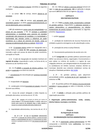 TRIBUNAL DE JUSTIÇA
    § 8º - O militar alistável é elegível, atendidas as seguintes                     Art. 16. A lei que alterar o processo eleitoral entrará em
condições:                                                                       vigor na data de sua publicação, não se aplicando à eleição
                                                                                 que ocorra até 1a da data de sua vigência. REC 4/93
      I - se contar -10a de serviço, deverá afastar-se da
atividade;                                                                                               CAPÍTULO V
                                                                                                   DOS PARTIDOS POLÍTICOS
     II - se contar +10a de serviço, será agregado pela
autoridade superior e, se eleito, passará automaticamente, no                        Art. 17. É livre a criação, fusão, incorporação e extinção
ato da diplomação, para a inatividade.                                           de partidos políticos, resguardados a soberania nacional, o
                                                                                 regime democrático, o pluripartidarismo, os direitos
     § 9º LC estabelecerá outros casos de inelegibilidade e os                   fundamentais da pessoa humana e observados os seguintes
prazos de sua cessação, a fim de proteger a probidade                            preceitos: Regulamento
administrativa, a moralidade para exercício de mandato
considerada vida pregressa do candidato, e a normalidade e                           I - caráter nacional;
legitimidade das eleições contra a influência do poder
econômico ou o abuso do exercício de função, cargo ou                                 II - proibição de recebimento de recursos financeiros de
emprego na administração direta ou indireta. RECR 4/94                           entidade ou governo estrangeiros ou de subordinação a estes;

     § 10 - O mandato eletivo poderá ser impugnado ante a                            III - prestação de contas à Justiça Eleitoral;
Justiça Eleitoral no prazo de 15d contados da diplomação,
instruída a ação com provas de abuso do poder econômico,                             IV - funcionamento parlamentar de acordo com a lei.
corrupção ou fraude.
                                                                                      § 1º É assegurada aos partidos políticos autonomia para
    § 11 - A ação de impugnação de mandato tramitará em                          definir sua estrutura interna, organização e funcionamento e
segredo de justiça, respondendo o autor, na forma da lei, se                     para adotar os critérios de escolha e o regime de suas
temerária ou de manifesta má-fé.                                                 coligações eleitorais, sem obrigatoriedade de vinculação entre
                                                                                 as candidaturas em âmbito nacional, estadual, distrital ou
    Art. 15. É vedada a cassação de direitos políticos, cuja                     municipal, devendo seus estatutos estabelecer normas de
perda ou suspensão só se dará nos casos de:                                      disciplina e fidelidade partidária. REC 52/06

    I - cancelamento da naturalização por sentença transitada                          § 2º - Os partidos políticos, após adquirirem
em julgado;                                                                      personalidade jurídica, na forma da lei civil, registrarão seus
                                                                                 estatutos no TSE.
      II - incapacidade civil absoluta;
                                                                                      § 3º - Os partidos políticos têm direito a recursos do fundo
    III - condenação criminal transitada em julgado, enquanto                    partidário e acesso gratuito ao rádio e à televisão, na forma
durarem seus efeitos;                                                            da lei.

     IV - recusa de cumprir obrigação a todos imposta ou                             § 4º - É vedada a utilização pelos partidos políticos de
prestação alternativa, nos termos do art. 5º, VIII;                              organização paramilitar.

          - Art. 5. VIII - ninguém será privado de direitos por motivo de        3 Organização político-administrativa: União, estados,
          crença religiosa ou de convicção filosófica ou política, salvo se as
                                                                                 Distrito Federal, municípios e territórios.
          invocar para eximir-se de obrigação legal a todos imposta e
          recusar-se a cumprir prestação alternativa, fixada em lei;


      V - improbidade administrativa, nos termos do art. 37, §
                                                                                                       TÍTULO III
4º.
                                                                                                Da Organização do Estado
            - Art. 37. § 4º - Os atos de improbidade administrativa
                                                                                                      CAPÍTULO I
          importarão a suspensão dos direitos políticos, a perda da função              DA ORGANIZAÇÃO POLÍTICO-ADMINISTRATIVA
          pública, a indisponibilidade dos bens e o ressarcimento ao erário,
          na forma e gradação previstas em lei, sem prejuízo da ação penal         Art. 18. A organização político-administrativa da RFB
          cabível.
                                                                             compreende a U/E/DF/M, todos autônomos, nos termos
                                                                             desta Constituição.
                                                                   ALISSON FIDELIS                                                16/306
 
