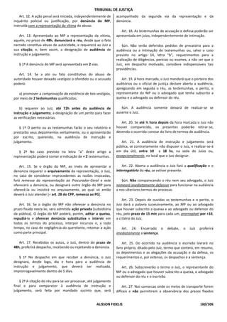 TRIBUNAL DE JUSTIÇA
    Art. 12. A ação penal será iniciada, independentemente de     acompanhado da segunda via da representação e da
inquérito policial ou justificação, por denúncia do MP,           denúncia.
instruída com a representação da vítima do abuso.
                                                                     Art. 18. As testemunhas de acusação e defesa poderão ser
    Art. 13. Apresentada ao MP a representação da vítima,         apresentada em juízo, independentemente de intimação.
aquele, no prazo de 48h, denunciará o réu, desde que o fato
narrado constitua abuso de autoridade, e requererá ao Juiz a          §ún. Não serão deferidos pedidos de precatória para a
sua citação, e, bem assim, a designação de audiência de           audiência ou a intimação de testemunhas ou, salvo o caso
instrução e julgamento.                                           previsto no artigo 14, letra "b", requerimentos para a
                                                                  realização de diligências, perícias ou exames, a não ser que o
   § 1º A denúncia do MP será apresentada em 2 vias.              Juiz, em despacho motivado, considere indispensáveis tais
                                                                  providências.
   Art. 14. Se a ato ou fato constitutivo do abuso de
autoridade houver deixado vestígios o ofendido ou o acusado          Art. 19. A hora marcada, o Juiz mandará que o porteiro dos
poderá:                                                           auditórios ou o oficial de justiça declare aberta a audiência,
                                                                  apregoando em seguida o réu, as testemunhas, o perito, o
   a) promover a comprovação da existência de tais vestígios,     representante do MP ou o advogado que tenha subscrito a
por meio de 2 testemunhas qualificadas;                           queixa e o advogado ou defensor do réu.

    b) requerer ao Juiz, até 72h antes da audiência de               §ún. A audiência somente deixará de realizar-se se
instrução e julgamento, a designação de um perito para fazer      ausente o Juiz.
as verificações necessárias.
                                                                     Art. 20. Se até ½ hora depois da hora marcada o Juiz não
    § 1º O perito ou as testemunhas farão o seu relatório e       houver comparecido, os presentes poderão retirar-se,
prestarão seus depoimentos verbalmente, ou o apresentarão         devendo o ocorrido constar do livro de termos de audiência.
por escrito, querendo, na audiência de instrução e
julgamento.                                                          Art. 21. A audiência de instrução e julgamento será
                                                                  pública, se contrariamente não dispuser o Juiz, e realizar-se-á
   § 2º No caso previsto na letra “a” deste artigo a              em dia útil, entre 10 e 18 hs, na sede do Juízo ou,
representação poderá conter a indicação de + 2 testemunhas.       excepcionalmente, no local que o Juiz designar.

    Art. 15. Se o órgão do MP, ao invés de apresentar a               Art. 22. Aberta a audiência o Juiz fará a qualificação e o
denúncia requerer o arquivamento da representação, o Juiz,        interrogatório do réu, se estiver presente.
no caso de considerar improcedentes as razões invocadas,
fará remessa da representação ao Procurador-Geral e este             §ún. Não comparecendo o réu nem seu advogado, o Juiz
oferecerá a denúncia, ou designará outro órgão do MP para         nomeará imediatamente defensor para funcionar na audiência
oferecê-la ou insistirá no arquivamento, ao qual só então         e nos ulteriores termos do processo.
deverá o Juiz atender [= art. 28 do CPP, remessa ao PG].
                                                                      Art. 23. Depois de ouvidas as testemunhas e o perito, o
   Art. 16. Se o órgão do MP não oferecer a denúncia no           Juiz dará a palavra sucessivamente, ao MP ou ao advogado
prazo fixado nesta lei, será admitida ação privada [subsidiária   que houver subscrito a queixa e ao advogado ou defensor do
da pública]. O órgão do MP poderá, porém, aditar a queixa,        réu, pelo prazo de 15 min para cada um, prorrogável por +10,
repudiá-la e oferecer denúncia substitutiva e intervir em         a critério do Juiz.
todos os termos do processo, interpor recursos e, a todo
tempo, no caso de negligência do querelante, retomar a ação          Art. 24. Encerrado o          debate,   o   Juiz   proferirá
como parte principal.                                             imediatamente a sentença.

   Art. 17. Recebidos os autos, o Juiz, dentro do prazo de            Art. 25. Do ocorrido na audiência o escrivão lavrará no
48h, proferirá despacho, recebendo ou rejeitando a denúncia.      livro próprio, ditado pelo Juiz, termo que conterá, em resumo,
                                                                  os depoimentos e as alegações da acusação e da defesa, os
    § 1º No despacho em que receber a denúncia, o Juiz            requerimentos e, por extenso, os despachos e a sentença.
designará, desde logo, dia e hora para a audiência de
instrução e julgamento, que deverá ser realizada,                    Art. 26. Subscreverão o termo o Juiz, o representante do
improrrogavelmente dentro de 5 dias.                              MP ou o advogado que houver subscrito a queixa, o advogado
                                                                  ou defensor do réu e o escrivão.
    § 2º A citação do réu para se ver processar, até julgamento
final e para comparecer à audiência de instrução e                    Art. 27. Nas comarcas onde os meios de transporte forem
julgamento, será feita por mandado sucinto que, será              difíceis e não permitirem a observância dos prazos fixados


                                                     ALISSON FIDELIS                                                    160/306
 