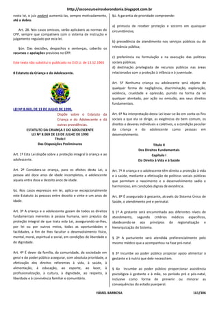 http://osconcurseirosderondonia.blogspot.com.br
nesta lei, o juiz poderá aumentá-las, sempre motivadamente,        §ú. A garantia de prioridade compreende:
até o dobro.
                                                                   a) primazia de receber proteção e socorro em quaisquer
    Art. 28. Nos casos omissos, serão aplicáveis as normas do      circunstâncias;
CPP, sempre que compatíveis com o sistema de instrução e
julgamento regulado por esta lei.
                                                                   b) precedência de atendimento nos serviços públicos ou de
   §ún. Das decisões, despachos e sentenças, caberão os            relevância pública;
recursos e apelações previstas no CPP.
                                                                   c) preferência na formulação e na execução das políticas
Este texto não substitui o publicado no D.O.U. de 13.12.1965       sociais públicas;
                                                                   d) destinação privilegiada de recursos públicos nas áreas
8 Estatuto da Criança e do Adolescente.                            relacionadas com a proteção à infância e à juventude.

                                                                   Art. 5º Nenhuma criança ou adolescente será objeto de
                                                                   qualquer forma de negligência, discriminação, exploração,
                                                                   violência, crueldade e opressão, punido na forma da lei
                                                                   qualquer atentado, por ação ou omissão, aos seus direitos
                                                                   fundamentais.
LEI Nº 8.069, DE 13 DE JULHO DE 1990.
                             Dispõe sobre o Estatuto da            Art. 6º Na interpretação desta Lei levar-se-ão em conta os fins
                             Criança e do Adolescente e dá         sociais a que ela se dirige, as exigências do bem comum, os
                             outras providências.                  direitos e deveres individuais e coletivos, e a condição peculiar
         ESTATUTO DA CRIANÇA E DO ADOLESCENTE                      da criança e do adolescente como pessoas em
            LEI Nº 8.069 DE 13 DE JULHO DE 1990                    desenvolvimento.
                           Título I
                Das Disposições Preliminares                                                   Título II
                                                                                     Dos Direitos Fundamentais
Art. 1º Esta Lei dispõe sobre a proteção integral à criança e ao                              Capítulo I
adolescente.                                                                         Do Direito à Vida e à Saúde

Art. 2º Considera-se criança, para os efeitos desta Lei, a         Art. 7º A criança e o adolescente têm direito a proteção à vida
pessoa até doze anos de idade incompletos, e adolescente           e à saúde, mediante a efetivação de políticas sociais públicas
aquela entre doze e dezoito anos de idade.                         que permitam o nascimento e o desenvolvimento sadio e
                                                                   harmonioso, em condições dignas de existência.
§ú. Nos casos expressos em lei, aplica-se excepcionalmente
este Estatuto às pessoas entre dezoito e vinte e um anos de        Art. 8º É assegurado à gestante, através do Sistema Único de
idade.                                                             Saúde, o atendimento pré e perinatal.

Art. 3º A criança e o adolescente gozam de todos os direitos       § 1º A gestante será encaminhada aos diferentes níveis de
fundamentais inerentes à pessoa humana, sem prejuízo da            atendimento, segundo critérios médicos específicos,
proteção integral de que trata esta Lei, assegurando-se-lhes,      obedecendo-se aos princípios de regionalização e
por lei ou por outros meios, todas as oportunidades e              hierarquização do Sistema.
facilidades, a fim de lhes facultar o desenvolvimento físico,
mental, moral, espiritual e social, em condições de liberdade e    § 2º A parturiente será atendida preferencialmente pelo
de dignidade.                                                      mesmo médico que a acompanhou na fase pré-natal.

Art. 4º É dever da família, da comunidade, da sociedade em         § 3º Incumbe ao poder público propiciar apoio alimentar à
geral e do poder público assegurar, com absoluta prioridade, a     gestante e à nutriz que dele necessitem.
efetivação dos direitos referentes à vida, à saúde, à
alimentação, à educação, ao esporte, ao lazer, à                   § 4o Incumbe ao poder público proporcionar assistência
profissionalização, à cultura, à dignidade, ao respeito, à         psicológica à gestante e à mãe, no período pré e pós-natal,
liberdade e à convivência familiar e comunitária.                  inclusive como forma de prevenir ou minorar as
                                                                   consequências do estado puerperal.

                                                        ISRAEL BARBOSA                                                     161/306
 