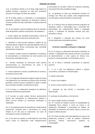 TRIBUNAL DE JUSTIÇA
                                                                 comunicados ao Conselho Tutelar da respectiva localidade,
 § 5o A assistência referida no § 4o deste artigo deverá ser     sem prejuízo de outras providências legais.
também prestada a gestantes ou mães que manifestem
interesse em entregar seus filhos para adoção.                   §ú. As gestantes ou mães que manifestem interesse em
                                                                 entregar seus filhos para adoção serão obrigatoriamente
Art. 9º O poder público, as instituições e os empregadores       encaminhadas à Justiça da Infância e da Juventude.
propiciarão condições adequadas ao aleitamento materno,
inclusive aos filhos de mães submetidas a medida privativa de
liberdade.                                                       Art. 14. O Sistema Único de Saúde promoverá programas de
                                                                 assistência médica e odontológica para a prevenção das
Art. 10. Os hospitais e demais estabelecimentos de atenção à     enfermidades que ordinariamente afetam a população
saúde de gestantes, públicos e particulares, são obrigados a:    infantil, e campanhas de educação sanitária para pais,
                                                                 educadores e alunos.
I - manter registro das atividades desenvolvidas, através de
prontuários individuais, pelo prazo de dezoito anos;             §ú. É obrigatória a vacinação das crianças nos casos
                                                                 recomendados pelas autoridades sanitárias.
II - identificar o recém-nascido mediante o registro de sua
impressão plantar e digital e da impressão digital da mãe, sem                             Capítulo II
prejuízo de outras formas normatizadas pela autoridade                 Do Direito à Liberdade, ao Respeito e à Dignidade
administrativa competente;
                                                                 Art. 15. A criança e o adolescente têm direito à liberdade, ao
III - proceder a exames visando ao diagnóstico e terapêutica     respeito e à dignidade como pessoas humanas em processo
de anormalidades no metabolismo do recém-nascido, bem            de desenvolvimento e como sujeitos de direitos civis,
como prestar orientação aos pais;                                humanos e sociais garantidos na Constituição e nas leis.

IV - fornecer declaração de nascimento onde constem              Art. 16. O direito à liberdade compreende os seguintes
necessariamente as intercorrências do parto e do                 aspectos:
desenvolvimento do neonato;
                                                                 I - ir, vir e estar nos logradouros públicos e espaços
V - manter alojamento conjunto, possibilitando ao neonato a      comunitários, ressalvadas as restrições legais;
permanência junto à mãe.
                                                                 II - opinião e expressão;
Art. 11. É assegurado atendimento integral à saúde da criança
e do adolescente, por intermédio do Sistema Único de Saúde,      III - crença e culto religioso;
garantido o acesso universal e igualitário às ações e serviços
para promoção, proteção e recuperação da saúde.                  IV - brincar, praticar esportes e divertir-se;

§ 1º A criança e o adolescente portadores de deficiência         V - participar da vida familiar e comunitária, sem
receberão atendimento especializado.                             discriminação;

§ 2º Incumbe ao poder público fornecer gratuitamente             VI - participar da vida política, na forma da lei;
àqueles que necessitarem os medicamentos, próteses e
outros recursos relativos ao tratamento, habilitação ou          VII - buscar refúgio, auxílio e orientação.
reabilitação.                                                    Art. 17. O direito ao respeito consiste na inviolabilidade da
                                                                 integridade física, psíquica e moral da criança e do
Art. 12. Os estabelecimentos de atendimento à saúde deverão      adolescente, abrangendo a preservação da imagem, da
proporcionar condições para a permanência em tempo               identidade, da autonomia, dos valores, ideias e crenças, dos
integral de um dos pais ou responsável, nos casos de             espaços e objetos pessoais.
internação de criança ou adolescente.
                                                                 Art. 18. É dever de todos velar pela dignidade da criança e do
Art. 13. Os casos de suspeita ou confirmação de maus-tratos      adolescente, pondo-os a salvo de qualquer tratamento
contra criança ou adolescente serão obrigatoriamente             desumano,       violento,   aterrorizante,    vexatório     ou
                                                                 constrangedor.

                                                    ALISSON FIDELIS                                                   162/306
 