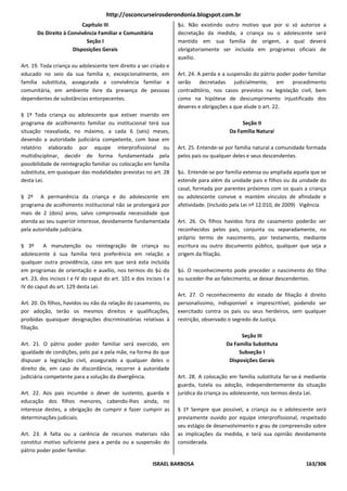 http://osconcurseirosderondonia.blogspot.com.br
                          Capítulo III                               §ú. Não existindo outro motivo que por si só autorize a
       Do Direito à Convivência Familiar e Comunitária               decretação da medida, a criança ou o adolescente será
                            Seção I                                  mantido em sua família de origem, a qual deverá
                      Disposições Gerais                             obrigatoriamente ser incluída em programas oficiais de
                                                                     auxílio.
Art. 19. Toda criança ou adolescente tem direito a ser criado e
educado no seio da sua família e, excepcionalmente, em               Art. 24. A perda e a suspensão do pátrio poder poder familiar
família substituta, assegurada a convivência familiar e              serão decretadas judicialmente, em procedimento
comunitária, em ambiente livre da presença de pessoas                contraditório, nos casos previstos na legislação civil, bem
dependentes de substâncias entorpecentes.                            como na hipótese de descumprimento injustificado dos
                                                                     deveres e obrigações a que alude o art. 22.
§ 1º Toda criança ou adolescente que estiver inserido em
programa de acolhimento familiar ou institucional terá sua                                     Seção II
situação reavaliada, no máximo, a cada 6 (seis) meses,                                    Da Família Natural
devendo a autoridade judiciária competente, com base em
relatório elaborado por equipe interprofissional ou                  Art. 25. Entende-se por família natural a comunidade formada
multidisciplinar, decidir de forma fundamentada pela                 pelos pais ou qualquer deles e seus descendentes.
possibilidade de reintegração familiar ou colocação em família
substituta, em quaisquer das modalidades previstas no art. 28        §ú. Entende-se por família extensa ou ampliada aquela que se
desta Lei.                                                           estende para além da unidade pais e filhos ou da unidade do
                                                                     casal, formada por parentes próximos com os quais a criança
§ 2º A permanência da criança e do adolescente em                    ou adolescente convive e mantém vínculos de afinidade e
programa de acolhimento institucional não se prolongará por          afetividade. (Incluído pela Lei nº 12.010, de 2009) Vigência
mais de 2 (dois) anos, salvo comprovada necessidade que
atenda ao seu superior interesse, devidamente fundamentada           Art. 26. Os filhos havidos fora do casamento poderão ser
pela autoridade judiciária.                                          reconhecidos pelos pais, conjunta ou separadamente, no
                                                                     próprio termo de nascimento, por testamento, mediante
§ 3º      A manutenção ou reintegração de criança ou                 escritura ou outro documento público, qualquer que seja a
adolescente à sua família terá preferência em relação a              origem da filiação.
qualquer outra providência, caso em que será esta incluída
em programas de orientação e auxílio, nos termos do §ú do            §ú. O reconhecimento pode preceder o nascimento do filho
art. 23, dos incisos I e IV do caput do art. 101 e dos incisos I a   ou suceder-lhe ao falecimento, se deixar descendentes.
IV do caput do art. 129 desta Lei.
                                                                     Art. 27. O reconhecimento do estado de filiação é direito
Art. 20. Os filhos, havidos ou não da relação do casamento, ou       personalíssimo, indisponível e imprescritível, podendo ser
por adoção, terão os mesmos direitos e qualificações,                exercitado contra os pais ou seus herdeiros, sem qualquer
proibidas quaisquer designações discriminatórias relativas à         restrição, observado o segredo de Justiça.
filiação.
                                                                                              Seção III
Art. 21. O pátrio poder poder familiar será exercido, em                                Da Família Substituta
igualdade de condições, pelo pai e pela mãe, na forma do que                                 Subseção I
dispuser a legislação civil, assegurado a qualquer deles o                               Disposições Gerais
direito de, em caso de discordância, recorrer à autoridade
judiciária competente para a solução da divergência.                 Art. 28. A colocação em família substituta far-se-á mediante
                                                                     guarda, tutela ou adoção, independentemente da situação
Art. 22. Aos pais incumbe o dever de sustento, guarda e              jurídica da criança ou adolescente, nos termos desta Lei.
educação dos filhos menores, cabendo-lhes ainda, no
interesse destes, a obrigação de cumprir e fazer cumprir as          § 1º Sempre que possível, a criança ou o adolescente será
determinações judiciais.                                             previamente ouvido por equipe interprofissional, respeitado
                                                                     seu estágio de desenvolvimento e grau de compreensão sobre
Art. 23. A falta ou a carência de recursos materiais não             as implicações da medida, e terá sua opinião devidamente
constitui motivo suficiente para a perda ou a suspensão do           considerada.
pátrio poder poder familiar.

                                                          ISRAEL BARBOSA                                                 163/306
 