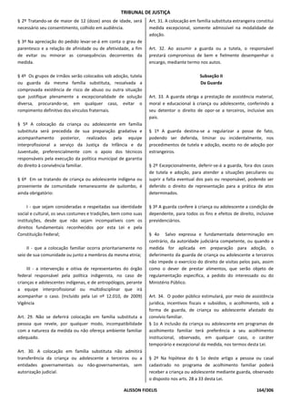 TRIBUNAL DE JUSTIÇA
§ 2º Tratando-se de maior de 12 (doze) anos de idade, será       Art. 31. A colocação em família substituta estrangeira constitui
necessário seu consentimento, colhido em audiência.              medida excepcional, somente admissível na modalidade de
                                                                 adoção.
§ 3º Na apreciação do pedido levar-se-á em conta o grau de
parentesco e a relação de afinidade ou de afetividade, a fim     Art. 32. Ao assumir a guarda ou a tutela, o responsável
de evitar ou minorar as consequências decorrentes da             prestará compromisso de bem e fielmente desempenhar o
medida.                                                          encargo, mediante termo nos autos.

§ 4º Os grupos de irmãos serão colocados sob adoção, tutela                                Subseção II
ou guarda da mesma família substituta, ressalvada a                                        Da Guarda
comprovada existência de risco de abuso ou outra situação
que justifique plenamente a excepcionalidade de solução          Art. 33. A guarda obriga a prestação de assistência material,
diversa, procurando-se, em qualquer caso, evitar o               moral e educacional à criança ou adolescente, conferindo a
rompimento definitivo dos vínculos fraternais.                   seu detentor o direito de opor-se a terceiros, inclusive aos
                                                                 pais.
§ 5º A colocação da criança ou adolescente em família
substituta será precedida de sua preparação gradativa e          § 1º A guarda destina-se a regularizar a posse de fato,
acompanhamento posterior, realizados pela equipe                 podendo ser deferida, liminar ou incidentalmente, nos
interprofissional a serviço da Justiça da Infância e da          procedimentos de tutela e adoção, exceto no de adoção por
Juventude, preferencialmente com o apoio dos técnicos            estrangeiros.
responsáveis pela execução da política municipal de garantia
do direito à convivência familiar.                               § 2º Excepcionalmente, deferir-se-á a guarda, fora dos casos
                                                                 de tutela e adoção, para atender a situações peculiares ou
§ 6º Em se tratando de criança ou adolescente indígena ou        suprir a falta eventual dos pais ou responsável, podendo ser
proveniente de comunidade remanescente de quilombo, é            deferido o direito de representação para a prática de atos
ainda obrigatório:                                               determinados.

     I - que sejam consideradas e respeitadas sua identidade     § 3º A guarda confere à criança ou adolescente a condição de
social e cultural, os seus costumes e tradições, bem como suas   dependente, para todos os fins e efeitos de direito, inclusive
instituições, desde que não sejam incompatíveis com os           previdenciários.
direitos fundamentais reconhecidos por esta Lei e pela
Constituição Federal;                                            § 4o Salvo expressa e fundamentada determinação em
                                                                 contrário, da autoridade judiciária competente, ou quando a
     II - que a colocação familiar ocorra prioritariamente no    medida for aplicada em preparação para adoção, o
seio de sua comunidade ou junto a membros da mesma etnia;        deferimento da guarda de criança ou adolescente a terceiros
                                                                 não impede o exercício do direito de visitas pelos pais, assim
     III - a intervenção e oitiva de representantes do órgão     como o dever de prestar alimentos, que serão objeto de
federal responsável pela política indigenista, no caso de        regulamentação específica, a pedido do interessado ou do
crianças e adolescentes indígenas, e de antropólogos, perante    Ministério Público.
a equipe interprofissional ou multidisciplinar que irá
acompanhar o caso. (Incluído pela Lei nº 12.010, de 2009)        Art. 34. O poder público estimulará, por meio de assistência
Vigência                                                         jurídica, incentivos fiscais e subsídios, o acolhimento, sob a
                                                                 forma de guarda, de criança ou adolescente afastado do
Art. 29. Não se deferirá colocação em família substituta a       convívio familiar.
pessoa que revele, por qualquer modo, incompatibilidade          § 1o A inclusão da criança ou adolescente em programas de
com a natureza da medida ou não ofereça ambiente familiar        acolhimento familiar terá preferência a seu acolhimento
adequado.                                                        institucional, observado, em qualquer caso, o caráter
                                                                 temporário e excepcional da medida, nos termos desta Lei.
Art. 30. A colocação em família substituta não admitirá
transferência da criança ou adolescente a terceiros ou a         § 2º Na hipótese do § 1o deste artigo a pessoa ou casal
entidades governamentais ou não-governamentais, sem              cadastrado no programa de acolhimento familiar poderá
autorização judicial.                                            receber a criança ou adolescente mediante guarda, observado
                                                                 o disposto nos arts. 28 a 33 desta Lei.

                                                    ALISSON FIDELIS                                                     164/306
 