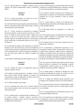 http://osconcurseirosderondonia.blogspot.com.br
Art. 35. A guarda poderá ser revogada a qualquer tempo,             § 1º Se um dos cônjuges ou concubinos adota o filho do outro,
mediante ato judicial fundamentado, ouvido o Ministério             mantêm-se os vínculos de filiação entre o adotado e o cônjuge
Público.                                                            ou concubino do adotante e os respectivos parentes.

                          Subseção III                              § 2º É recíproco o direito sucessório entre o adotado, seus
                           Da Tutela                                descendentes, o adotante, seus ascendentes, descendentes e
                                                                    colaterais até o 4º grau, observada a ordem de vocação
Art. 36. A tutela será deferida, nos termos da lei civil, a         hereditária.
pessoa de até 18 (dezoito) anos incompletos.
                                                                    Art. 42. Podem adotar os maiores de 18 (dezoito) anos,
§ú. O deferimento da tutela pressupõe a prévia decretação da        independentemente do estado civil. (Redação dada pela Lei nº
perda ou suspensão do pátrio poder poder familiar e implica         12.010, de 2009) Vigência
necessariamente o dever de guarda.
                                                                    § 1º Não podem adotar os ascendentes e os irmãos do
Art. 37. O tutor nomeado por testamento ou qualquer                 adotando.
documento autêntico, conforme previsto no §ú do art. 1.729
da Lei no 10.406, de 10 de janeiro de 2002 - Código Civil,          § 2o Para adoção conjunta, é indispensável que os adotantes
deverá, no prazo de 30 (trinta) dias após a abertura da             sejam casados civilmente ou mantenham união estável,
sucessão, ingressar com pedido destinado ao controle judicial       comprovada a estabilidade da família.
do ato, observando o procedimento previsto nos arts. 165 a
170 desta Lei.                                                      § 3º O adotante há de ser, pelo menos, dezesseis anos mais
                                                                    velho do que o adotando.
§ú. Na apreciação do pedido, serão observados os requisitos
previstos nos arts. 28 e 29 desta Lei, somente sendo deferida       § 4º Os divorciados, os judicialmente separados e os ex-
a tutela à pessoa indicada na disposição de última vontade, se      companheiros podem adotar conjuntamente, contanto que
restar comprovado que a medida é vantajosa ao tutelando e           acordem sobre a guarda e o regime de visitas e desde que o
que não existe outra pessoa em melhores condições de                estágio de convivência tenha sido iniciado na constância do
assumi-la.                                                          período de convivência e que seja comprovada a existência de
                                                                    vínculos de afinidade e afetividade com aquele não detentor
Art. 38. Aplica-se à destituição da tutela o disposto no art. 24.   da guarda, que justifiquem a excepcionalidade da concessão.

                          Subseção IV                               § 5º Nos casos do § 4o deste artigo, desde que demonstrado
                           Da Adoção                                efetivo benefício ao adotando, será assegurada a guarda
                                                                    compartilhada, conforme previsto no art. 1.584 da Lei no
Art. 39. A adoção de criança e de adolescente reger-se-á            10.406, de 10 de janeiro de 2002 - Código Civil.
segundo o disposto nesta Lei.
                                                                    § 6o A adoção poderá ser deferida ao adotante que, após
§ 1º A adoção é medida excepcional e irrevogável, à qual se         inequívoca manifestação de vontade, vier a falecer no curso
deve recorrer apenas quando esgotados os recursos de                do procedimento, antes de prolatada a sentença.
manutenção da criança ou adolescente na família natural ou
extensa, na forma do §ú do art. 25 desta Lei.                       Art. 43. A adoção será deferida quando apresentar reais
                                                                    vantagens para o adotando e fundar-se em motivos legítimos.
§ 2º É vedada a adoção por procuração.
                                                                    Art. 44. Enquanto não der conta de sua administração e saldar
Art. 40. O adotando deve contar com, no máximo, dezoito             o seu alcance, não pode o tutor ou o curador adotar o pupilo
anos à data do pedido, salvo se já estiver sob a guarda ou          ou o curatelado.
tutela dos adotantes.
                                                                    Art. 45. A adoção depende do consentimento dos pais ou do
                                                                    representante legal do adotando.
Art. 41. A adoção atribui a condição de filho ao adotado, com
os mesmos direitos e deveres, inclusive sucessórios,                § 1º. O consentimento será dispensado em relação 