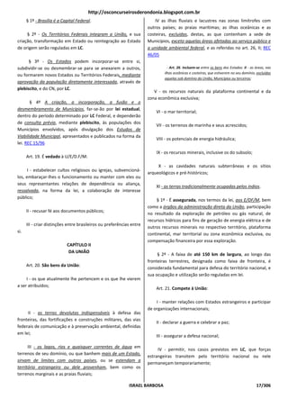 http://osconcurseirosderondonia.blogspot.com.br
      § 1º - Brasília é a Capital Federal.                                 IV as ilhas fluviais e lacustres nas zonas limítrofes com
                                                                       outros países; as praias marítimas; as ilhas oceânicas e as
     § 2º - Os Territórios Federais integram a União, e sua            costeiras, excluídas, destas, as que contenham a sede de
criação, transformação em Estado ou reintegração ao Estado             Municípios, exceto aquelas áreas afetadas ao serviço público e
de origem serão reguladas em LC.                                       a unidade ambiental federal, e as referidas no art. 26, II; REC
                                                                       46/05
      § 3º - Os Estados podem incorporar-se entre si,
subdividir-se ou desmembrar-se para se anexarem a outros,                        - Art. 26. Incluem-se entre os bens dos Estados: II - as áreas, nas
                                                                               ilhas oceânicas e costeiras, que estiverem no seu domínio, excluídas
ou formarem novos Estados ou Territórios Federais, mediante
                                                                               aquelas sob domínio da União, Municípios ou terceiros;
aprovação da população diretamente interessada, através de
plebiscito, e do CN, por LC.
                                                                          V - os recursos naturais da plataforma continental e da
                                                                       zona econômica exclusiva;
       § 4º A criação, a incorporação, a fusão e o
desmembramento de Municípios, far-se-ão por lei estadual,
                                                                           VI - o mar territorial;
dentro do período determinado por LC Federal, e dependerão
de consulta prévia, mediante plebiscito, às populações dos
                                                                           VII - os terrenos de marinha e seus acrescidos;
Municípios envolvidos, após divulgação dos Estudos de
Viabilidade Municipal, apresentados e publicados na forma da
                                                                           VIII - os potenciais de energia hidráulica;
lei. REC 15/96
                                                                           IX - os recursos minerais, inclusive os do subsolo;
      Art. 19. É vedado à U/E/D.F/M:
                                                                            X - as cavidades naturais subterrâneas e os sítios
      I - estabelecer cultos religiosos ou igrejas, subvencioná-
                                                                       arqueológicos e pré-históricos;
los, embaraçar-lhes o funcionamento ou manter com eles ou
seus representantes relações de dependência ou aliança,
                                                                           XI - as terras tradicionalmente ocupadas pelos índios.
ressalvada, na forma da lei, a colaboração de interesse
público;
                                                                           § 1º - É assegurada, nos termos da lei, aos E/DF/M, bem
                                                                       como a órgãos da administração direta da União, participação
      II - recusar fé aos documentos públicos;
                                                                       no resultado da exploração de petróleo ou gás natural, de
                                                                       recursos hídricos para fins de geração de energia elétrica e de
      III - criar distinções entre brasileiros ou preferências entre
                                                                       outros recursos minerais no respectivo território, plataforma
si.
                                                                       continental, mar territorial ou zona econômica exclusiva, ou
                                                                       compensação financeira por essa exploração.
                            CAPÍTULO II
                             DA UNIÃO
                                                                            § 2º - A faixa de até 150 km de largura, ao longo das
                                                                       fronteiras terrestres, designada como faixa de fronteira, é
      Art. 20. São bens da União:
                                                                       considerada fundamental para defesa do território nacional, e
                                                                       sua ocupação e utilização serão reguladas em lei.
     I - os que atualmente lhe pertencem e os que lhe vierem
a ser atribuídos;
                                                                           Art. 21. Compete à União:

                                                                           I - manter relações com Estados estrangeiros e participar
                                                                       de organizações internacionais;
     II - as terras devolutas indispensáveis à defesa das
fronteiras, das fortificações e construções militares, das vias
                                                                           II - declarar a guerra e celebrar a paz;
federais de comunicação e à preservação ambiental, definidas
em lei;
                                                                           III - assegurar a defesa nacional;

      III - os lagos, rios e quaisquer correntes de água em
                                                                            IV - permitir, nos casos previstos em LC, que forças
terrenos de seu domínio, ou que banhem mais de um Estado,
                                                                       estrangeiras transitem pelo território nacional ou nele
sirvam de limites com outros países, ou se estendam a
                                                                       permaneçam temporariamente;
território estrangeiro ou dele provenham, bem como os
terrenos marginais e as praias fluviais;

                                                             ISRAEL BARBOSA                                                               17/306
 