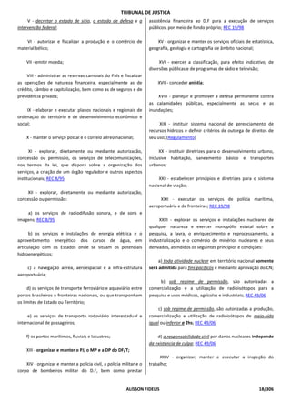 TRIBUNAL DE JUSTIÇA
     V - decretar o estado de sítio, o estado de defesa e a           assistência financeira ao D.F para a execução de serviços
intervenção federal;                                                  públicos, por meio de fundo próprio; REC 19/98

    VI - autorizar e fiscalizar a produção e o comércio de                XV - organizar e manter os serviços oficiais de estatística,
material bélico;                                                      geografia, geologia e cartografia de âmbito nacional;

    VII - emitir moeda;                                                    XVI - exercer a classificação, para efeito indicativo, de
                                                                      diversões públicas e de programas de rádio e televisão;
    VIII - administrar as reservas cambiais do País e fiscalizar
as operações de natureza financeira, especialmente as de                  XVII - conceder anistia;
crédito, câmbio e capitalização, bem como as de seguros e de
previdência privada;                                                      XVIII - planejar e promover a defesa permanente contra
                                                                      as calamidades públicas, especialmente as secas e as
     IX - elaborar e executar planos nacionais e regionais de         inundações;
ordenação do território e de desenvolvimento econômico e
social;                                                                    XIX - instituir sistema nacional de gerenciamento de
                                                                      recursos hídricos e definir critérios de outorga de direitos de
    X - manter o serviço postal e o correio aéreo nacional;           seu uso; (Regulamento)

      XI - explorar, diretamente ou mediante autorização,                  XX - instituir diretrizes para o desenvolvimento urbano,
concessão ou permissão, os serviços de telecomunicações,              inclusive habitação, saneamento básico e transportes
nos termos da lei, que disporá sobre a organização dos                urbanos;
serviços, a criação de um órgão regulador e outros aspectos
institucionais; REC 8/95                                                   XXI - estabelecer princípios e diretrizes para o sistema
                                                                      nacional de viação;
     XII - explorar, diretamente ou mediante autorização,
concessão ou permissão:                                                    XXII - executar os serviços de polícia marítima,
                                                                      aeroportuária e de fronteiras; REC 19/98
    a) os serviços de radiodifusão sonora, e de sons e
imagens; REC 8/95                                                          XXIII - explorar os serviços e instalações nucleares de
                                                                      qualquer natureza e exercer monopólio estatal sobre a
      b) os serviços e instalações de energia elétrica e o            pesquisa, a lavra, o enriquecimento e reprocessamento, a
aproveitamento energético dos cursos de água, em                      industrialização e o comércio de minérios nucleares e seus
articulação com os Estados onde se situam os potenciais               derivados, atendidos os seguintes princípios e condições:
hidroenergéticos;
                                                                           a) toda atividade nuclear em território nacional somente
    c) a navegação aérea, aeroespacial e a infra-estrutura            será admitida para fins pacíficos e mediante aprovação do CN;
aeroportuária;
                                                                           b) sob regime de permissão, são autorizadas a
     d) os serviços de transporte ferroviário e aquaviário entre      comercialização e a utilização de radioisótopos para a
portos brasileiros e fronteiras nacionais, ou que transponham         pesquisa e usos médicos, agrícolas e industriais; REC 49/06
os limites de Estado ou Território;
                                                                           c) sob regime de permissão, são autorizadas a produção,
     e) os serviços de transporte rodoviário interestadual e          comercialização e utilização de radioisótopos de meia-vida
internacional de passageiros;                                         igual ou inferior a 2hs; REC 49/06

    f) os portos marítimos, fluviais e lacustres;                         d) a responsabilidade civil por danos nucleares independe
                                                                      da existência de culpa; REC 49/06
    XIII - organizar e manter o PJ, o MP e a DP do DF/T;
                                                                           XXIV - organizar, manter e executar a inspeção do
    XIV - organizar e manter a polícia civil, a polícia militar e o   trabalho;
corpo de bombeiros militar do D.F, bem como prestar


                                                          ALISSON FIDELIS                                                     18/306
 