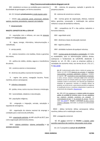 http://osconcurseirosderondonia.blogspot.com.br
    XXV - estabelecer as áreas e as condições para o exercício         XIX - sistemas de poupança, captação e garantia da
da atividade de garimpagem, em forma associativa.                  poupança popular;

    Art. 22. Compete privativamente à União legislar sobre:            XX - sistemas de consórcios e sorteios;

     I - direito civil, comercial, penal, processual, eleitoral,         XXI - normas gerais de organização, efetivos, material
agrário, marítimo, aeronáutico, espacial e do trabalho;            bélico, garantias, convocação e mobilização das polícias
                                                                   militares e corpos de bombeiros militares;
    II - desapropriação;
                                                                        XXII - competência da PF e das polícias rodoviária e
MACETE: CAPACETE DE PM ou CEPA MT                                  ferroviária federais;

     III - requisições civis e militares, em caso de iminente          XXIII - seguridade social;
perigo e em tempo de guerra;
                                                                       XXIV - diretrizes e bases da educação nacional;
     IV - águas, energia, informática, telecomunicações e
radiodifusão;                                                          XXV - registros públicos;

    V - serviço postal;                                                XXVI - atividades nucleares de qualquer natureza;

    VI - sistema monetário e de medidas, títulos e garantias            XXVII – normas gerais de licitação e contratação, em todas
dos metais;                                                        as modalidades, para as administrações públicas diretas,
                                                                   autárquicas e fundacionais da U/E/DF/M, obedecido o
    VII - política de crédito, câmbio, seguros e transferência     disposto no art. 37, XXI, e para as empresas públicas e
de valores;                                                        sociedades de economia mista, nos termos do art. 173, § 1°,
                                                                   III; REC 19/98
    VIII - comércio exterior e interestadual;
                                                                            Art. 37. A administração pública direta e indireta de qualquer dos
                                                                            Poderes da U/E/ D.F/M obedecerá aos princípios de legalidade,
    IX - diretrizes da política nacional de transportes;
                                                                            impessoalidade, moralidade, publicidade e eficiência e, também,
                                                                            ao seguinte: XXI - ressalvados os casos especificados na legislação,
     X - regime dos portos, navegação lacustre, fluvial,                    as obras, serviços, compras e alienações [caso] serão contratados
marítima, aérea e aeroespacial;                                             mediante processo de licitação pública que assegure igualdade de
                                                                            condições a todos os concorrentes, com cláusulas que estabeleçam
                                                                            obrigações de pagamento, mantidas as condições efetivas da
    XI - trânsito e transporte;                                             proposta, nos termos da lei, o qual somente permitirá as exigências
                                                                            de qualificação técnica e econômica indispensáveis à garantia do
    XII - jazidas, minas, outros recursos minerais e metalurgia;            cumprimento das obrigações. (Regulamento)


                                                                            Art. 173. § 1º A lei estabelecerá o estatuto jurídico da empresa
    XIII - nacionalidade, cidadania e naturalização;
                                                                            pública, da sociedade de economia mista e de suas subsidiárias
                                                                            que explorem atividade econômica de produção ou
    XIV - populações indígenas;                                             comercialização de bens ou de prestação de serviços, dispondo
                                                                            sobre: REC 19/98 III - licitação e contratação de obras, serviços,
                                                                            compras e alienações, observados os princípios da administração
     XV - emigração e imigração, entrada, extradição e
                                                                            pública;
expulsão de estrangeiros;

                                                                     XXVIII - defesa territorial, defesa aeroespacial, defesa
    XVI - organização do sistema nacional de emprego e
                                                                   marítima, defesa civil e mobilização nacional;
condições para o exercício de profissões;
                                                                     XXIX - propaganda comercial.
   XVII - organização judiciária, do MP e da DP do DF/T, bem
como organização administrativa destes;
                                                                        §Ú. LC poderá autorizar os Estados a legislar sobre
                                                                   questões específicas das matérias relacionadas neste artigo.
     XVIII - sistema estatístico, sistema cartográfico e de
geologia nacionais;
                                                                       Art. 23. É competência comum da U/E/DF/M:


                                                           ISRAEL BARBOSA                                                             19/306
 