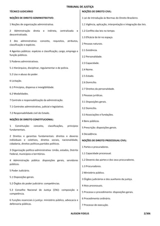TRIBUNAL DE JUSTIÇA
TÉCNICO JUDICIÁRIO                                                     NOÇÕES DE DIREITO CIVIL:

NOÇÕES DE DIREITO ADMINISTRATIVO:                                      1 Lei de Introdução às Normas do Direito Brasileiro.

1 Noções de organização administrativa.                                1.1 Vigência, aplicação, interpretação e integração das leis.

2 Administração        direta     e   indireta,   centralizada    e    1.2 Conflito das leis no tempo.
descentralizada.
                                                                       1.3 Eficácia da lei no espaço.
3 Ato administrativo:           conceito,   requisitos,   atributos,
classificação e espécies.                                              2 Pessoas naturais.

4 Agentes públicos: espécies e classificação; cargo, emprego e         2.1 Existência.
função públicos.
                                                                       2.2 Personalidade.
5 Poderes administrativos.
                                                                       2.3 Capacidade.
5.1 Hierárquico, disciplinar, regulamentar e de polícia.
                                                                       2.4 Nome.
5.2 Uso e abuso do poder.
                                                                       2.5 Estado.
6 Licitação.
                                                                       2.6 Domicílio.
6.1 Princípios, dispensa e inexigibilidade.
                                                                       2.7 Direitos da personalidade.
6.2 Modalidades.
                                                                       3 Pessoas jurídicas.
7 Controle e responsabilização da administração.
                                                                       3.1 Disposições gerais.
7.1 Controles administrativo, judicial e legislativo.
                                                                       3.2 Domicílio.
7.2 Responsabilidade civil do Estado.
                                                                       3.3 Associações e fundações.
NOÇÕES DE DIREITO CONSTITUCIONAL:
                                                                       4 Bens públicos.
1   Constituição:      conceito,       classificações,    princípios
                                                                       5 Prescrição: disposições gerais.
fundamentais.
                                                                       6 Decadência.
2 Direitos e garantias fundamentais: direitos e deveres
individuais e coletivos, direitos sociais, nacionalidade,              NOÇÕES DE DIREITO PROCESSUAL CIVIL:
cidadania, direitos políticos,partidos políticos.
                                                                       1 Partes e procuradores.
3 Organização político-administrativa: União, estados, Distrito
Federal, municípios e territórios.                                     1.1 Capacidade processual.

4 Administração pública: disposições gerais, servidores                1.2 Deveres das partes e dos seus procuradores.
públicos.
                                                                       1.3 Procuradores.
5 Poder Judiciário.
                                                                       2 Ministério público.
5.1 Disposições gerais.
                                                                       3 Órgãos judiciários e dos auxiliares da justiça.
5.2 Órgãos do poder judiciário: competências.
                                                                       4 Atos processuais.
5.3 Conselho Nacional de Justiça (CNJ): composição e
                                                                       5 Processo e procedimento: disposições gerais.
competência.
                                                                       6 Procedimento ordinário.
6 Funções essenciais à justiça: ministério público, advocacia e
defensoria públicas.                                                   7 Processo de execução.


                                                             ALISSON FIDELIS                                                     2/306
 