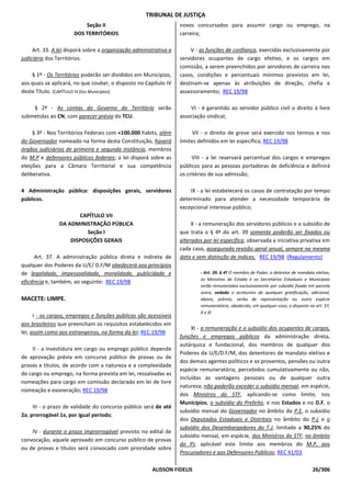 TRIBUNAL DE JUSTIÇA
                          Seção II                                 novos concursados para assumir cargo ou emprego, na
                      DOS TERRITÓRIOS                              carreira;

     Art. 33. A lei disporá sobre a organização administrativa e        V - as funções de confiança, exercidas exclusivamente por
judiciária dos Territórios.                                        servidores ocupantes de cargo efetivo, e os cargos em
                                                                   comissão, a serem preenchidos por servidores de carreira nos
    § 1º - Os Territórios poderão ser divididos em Municípios,     casos, condições e percentuais mínimos previstos em lei,
aos quais se aplicará, no que couber, o disposto no Capítulo IV    destinam-se apenas às atribuições de direção, chefia e
deste Título. [CAPÍTULO IV Dos Municípios]                         assessoramento; REC 19/98

    § 2º - As contas do Governo do Território serão                    VI - é garantido ao servidor público civil o direito à livre
submetidas ao CN, com parecer prévio do TCU.                       associação sindical;

     § 3º - Nos Territórios Federais com +100.000 habits, além           VII - o direito de greve será exercido nos termos e nos
do Governador nomeado na forma desta Constituição, haverá          limites definidos em lei específica; REC 19/98
órgãos judiciários de primeira e segunda instância, membros
do M.P e defensores públicos federais; a lei disporá sobre as           VIII - a lei reservará percentual dos cargos e empregos
eleições para a Câmara Territorial e sua competência               públicos para as pessoas portadoras de deficiência e definirá
deliberativa.                                                      os critérios de sua admissão;

4 Administração pública: disposições gerais, servidores                IX - a lei estabelecerá os casos de contratação por tempo
públicos.                                                          determinado para atender a necessidade temporária de
                                                                   excepcional interesse público;
                       CAPÍTULO VII
                DA ADMINISTRAÇÃO PÚBLICA                                X - a remuneração dos servidores públicos e o subsídio de
                          Seção I                                  que trata o § 4º do art. 39 somente poderão ser fixados ou
                    DISPOSIÇÕES GERAIS                             alterados por lei específica, observada a iniciativa privativa em
                                                                   cada caso, assegurada revisão geral anual, sempre na mesma
      Art. 37. A administração pública direta e indireta de        data e sem distinção de índices; REC 19/98 (Regulamento)
qualquer dos Poderes da U/E/ D.F/M obedecerá aos princípios
de legalidade, impessoalidade, moralidade, publicidade e                    - Art. 39. § 4º O membro de Poder, o detentor de mandato eletivo,
                                                                            os Ministros de Estado e os Secretários Estaduais e Municipais
eficiência e, também, ao seguinte: REC 19/98
                                                                            serão remunerados exclusivamente por subsídio fixado em parcela
                                                                            única, vedado o acréscimo de qualquer gratificação, adicional,
MACETE: LIMPE.                                                              abono, prêmio, verba de representação ou outra espécie
                                                                            remuneratória, obedecido, em qualquer caso, o disposto no art. 37,
                                                                            X e XI
      I - os cargos, empregos e funções públicas são acessíveis
aos brasileiros que preencham os requisitos estabelecidos em
                                                                        XI - a remuneração e o subsídio dos ocupantes de cargos,
lei, assim como aos estrangeiros, na forma da lei; REC 19/98
                                                                   funções e empregos públicos da administração direta,
                                                                   autárquica e fundacional, dos membros de qualquer dos
    II - a investidura em cargo ou emprego público depende
                                                                   Poderes da U/E/D.F/M, dos detentores de mandato eletivo e
de aprovação prévia em concurso público de provas ou de
                                                                   dos demais agentes políticos e os proventos, pensões ou outra
provas e títulos, de acordo com a natureza e a complexidade
                                                                   espécie remuneratória, percebidos cumulativamente ou não,
do cargo ou emprego, na forma prevista em lei, ressalvadas as
                                                                   incluídas as vantagens pessoais ou de qualquer outra
nomeações para cargo em comissão declarado em lei de livre
                                                                   natureza, não poderão exceder o subsídio mensal, em espécie,
nomeação e exoneração; REC 19/98
                                                                   dos Ministros do STF, aplicando-se como limite, nos
                                                                   Municípios, o subsídio do Prefeito, e nos Estados e no D.F, o
     III - o prazo de validade do concurso público será de até
                                                                   subsídio mensal do Governador no âmbito do P.E, o subsídio
2a, prorrogável 1x, por igual período;
                                                                   dos Deputados Estaduais e Distritais no âmbito do P.L e o
                                                                   subsídio dos Desembargadores do T.J, limitado a 90,25% do
    IV - durante o prazo improrrogável previsto no edital de
                                                                   subsídio mensal, em espécie, dos Ministros do STF, no âmbito
convocação, aquele aprovado em concurso público de provas
                                                                   do PJ, aplicável este limite aos membros do M.P, aos
ou de provas e títulos será convocado com prioridade sobre
                                                                   Procuradores e aos Defensores Públicos; REC 41/03

                                                       ALISSON FIDELIS                                                               26/306
 