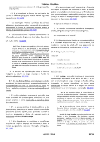 TRIBUNAL DE JUSTIÇA
    prazo de validade do concurso público será de até 2a, prorrogável 1x,               § 8º A autonomia gerencial, orçamentária e financeira
    por igual período;
                                                                                  dos órgãos e entidades da administração direta e indireta
                                                                                  poderá ser ampliada mediante contrato, a ser firmado entre
     § 3º A lei disciplinará as formas de participação do
                                                                                  seus administradores e o poder público, que tenha por objeto
usuário na administração pública direta e indireta, regulando
                                                                                  a fixação de metas de desempenho para o órgão ou entidade,
especialmente: REC 19/98
                                                                                  cabendo à lei dispor sobre: IEC 19/98

     I - as reclamações relativas à prestação dos serviços
                                                                                       I - o prazo de duração do contrato;
públicos em geral, asseguradas a manutenção de serviços de
atendimento ao usuário e a avaliação periódica, externa e
                                                                                       II - os controles e critérios de avaliação de desempenho,
interna, da qualidade dos serviços; IEC 19/98
                                                                                  direitos, obrigações e responsabilidade dos dirigentes;

     II - o acesso dos usuários a registros administrativos e a
                                                                                       III - a remuneração do pessoal."
informações sobre atos de governo, observado o disposto no

art. 5º, X e XXXIII; IEC 19/98                                                        § 9º O disposto no inciso XI aplica-se às empresas públicas
                                                                                  e às sociedades de economia mista, e suas subsidiárias, que
                                                                                  receberem recursos da U/E/D.F/M para pagamento de
           Art. 5º Todos são iguais perante a lei, sem distinção de qualquer
         natureza, garantindo-se aos brasileiros e aos estrangeiros               despesas de pessoal ou de custeio em geral. IEC 19/98
         residentes no País a inviolabilidade do direito à vida, à liberdade, à
         igualdade, à segurança e à propriedade, nos termos seguintes: X -        Art. 37, XI: Ninguém pode ganhar além que:
         são invioláveis a intimidade, a vida privada, a honra e a imagem
         das pessoas, assegurado o direito a indenização pelo dano                União = STF
         material ou moral decorrente de sua violação; XXXIII - todos têm
         direito a receber dos órgãos públicos informações de seu interesse                  executivo: Governado
         particular, ou de interesse coletivo ou geral, que serão prestadas
         no prazo da lei, sob pena de responsabilidade, ressalvadas aquelas       Estado =   Legislativo: Deputados Estaduais e DF.
         cujo sigilo seja imprescindível à segurança da sociedade e do
         Estado;
                                                                                             Judiciário: Desembargadores do TJ, 90,25%.

     III - a disciplina da representação contra o exercício                       Municipal: Prefeito
negligente ou abusivo de cargo, emprego ou função na
administração pública. IEC 19/98                                                       § 10. É vedada a percepção simultânea de proventos de
                                                                                  aposentadoria decorrentes do art. 40 ou dos arts. 42 e 142
     § 4º - Os atos de improbidade administrativa importarão                      com a remuneração de cargo, emprego ou função pública,
a suspensão dos direitos políticos, a perda da função pública, a                  ressalvados os cargos acumuláveis na forma desta
indisponibilidade dos bens e o ressarcimento ao erário, na                        Constituição, os cargos eletivos e os cargos em comissão
forma e gradação previstas em lei, sem prejuízo da ação penal                     declarados em lei de livre nomeação e exoneração. IEC 20/98
cabível.
                                                                                                    Art. 40. Aos servidores titulares de cargos efetivos da
                                                                                             U/E/D.F/M, incluídas suas autarquias e fundações, é assegurado
       § 5º - A lei estabelecerá os prazos de prescrição para
                                                                                             regime de previdência de caráter contributivo e solidário, mediante
ilícitos praticados por qualquer agente, servidor ou não, que                                contribuição do respectivo ente público, dos servidores ativos e
causem prejuízos ao erário, ressalvadas as respectivas ações                                 inativos e dos pensionistas, observados critérios que preservem o
de ressarcimento.                                                                            equilíbrio financeiro e atuarial e o disposto neste artigo.


                                                                                                  Art. 42 Os membros das Polícias Militares e Corpos de
      § 6º - As pessoas jurídicas de direito público e as de
                                                                                             Bombeiros Militares, instituições organizadas com base na
direito privado prestadoras de serviços públicos responderão                                 hierarquia e disciplina, são militares dos E/D.F/T. REC 18/98
pelos danos que seus agentes, nessa qualidade, causarem a
terceiros, assegurado o direito de regresso contra o                                              Art. 142. As Forças Armadas, constituídas pela Marinha, pelo
responsável nos casos de dolo ou culpa.                                                      Exército e pela Aeronáutica, são instituições nacionais
                                                                                             permanentes e regulares, organizadas com base na hierarquia e na
                                                                                             disciplina, sob a autoridade suprema do Presidente da República, e
     § 7º A lei disporá sobre os requisitos e as restrições ao                               destinam-se à defesa da Pátria, à garantia dos poderes
ocupante de cargo ou emprego da administração direta e                                       constitucionais e, por iniciativa de qualquer destes, da lei e da
indireta que possibilite o acesso a informações privilegiadas.                               ordem.

IEC 19/98


                                                                    ALISSON FIDELIS                                                                   28/306
 