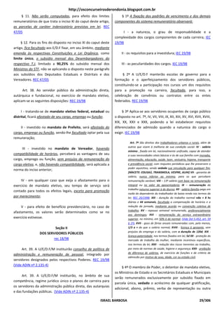 http://osconcurseirosderondonia.blogspot.com.br
    § 11. Não serão computadas, para efeito dos limites              § 1º A fixação dos padrões de vencimento e dos demais
remuneratórios de que trata o inciso XI do caput deste artigo,    componentes do sistema remuneratório observará:
as parcelas de caráter indenizatório previstas em lei. REC
47/05                                                                  I - a natureza, o grau de responsabilidade e a
                                                                  complexidade dos cargos componentes de cada carreira; IEC
     § 12. Para os fins do disposto no inciso XI do caput deste   19/98
artigo, fica facultado aos E/D.F fixar, em seu âmbito, mediante
emenda às respectivas Constituições e Lei Orgânica, como               II - os requisitos para a investidura; IEC 19/98
limite único, o subsídio mensal dos Desembargadores do
respectivo T.J, limitado a 90,25% do subsídio mensal dos               III - as peculiaridades dos cargos. IEC 19/98
Ministros do STF, não se aplicando o disposto neste parágrafo
aos subsídios dos Deputados Estaduais e Distritais e dos               § 2º A U/E/D.F manterão escolas de governo para a
Vereadores. REC 47/05                                             formação e o aperfeiçoamento dos servidores públicos,
                                                                  constituindo-se a participação nos cursos um dos requisitos
      Art. 38. Ao servidor público da administração direta,       para a promoção na carreira, facultada, para isso, a
autárquica e fundacional, no exercício de mandato eletivo,        celebração de convênios ou contratos entre os entes
aplicam-se as seguintes disposições: REC 19/98                    federados. REC 19/98

     I - tratando-se de mandato eletivo federal, estadual ou           § 3º Aplica-se aos servidores ocupantes de cargo público
distrital, ficará afastado de seu cargo, emprego ou função;       o disposto no art. 7º, IV, VII, VIII, IX, XII, XIII, XV, XVI, XVII, XVIII,
                                                                  XIX, XX, XXII e XXX, podendo a lei estabelecer requisitos
    II - investido no mandato de Prefeito, será afastado do       diferenciados de admissão quando a natureza do cargo o
cargo, emprego ou função, sendo-lhe facultado optar pela sua      exigir. IEC 19/98
remuneração;
                                                                              Art. 7º São direitos dos trabalhadores urbanos e rurais, além de
                                                                            outros que visem à melhoria de sua condição social: IV - salário
     III - investido no mandato de Vereador, havendo
                                                                            mínimo , fixado em lei, nacionalmente unificado, capaz de atender
compatibilidade de horários, perceberá as vantagens de seu                  a suas necessidades vitais básicas e às de sua família com moradia,
cargo, emprego ou função, sem prejuízo da remuneração do                    alimentação, educação, saúde, lazer, vestuário, higiene, transporte
cargo eletivo, e, não havendo compatibilidade, será aplicada a              e previdência social, com reajustes periódicos que lhe preservem o
                                                                            poder aquisitivo, sendo vedada sua vinculação para qualquer fim;
norma do inciso anterior;
                                                                            [MACETE: EDUSAÚ, TRANSMOLA, VESPRE, ALIHI] VII - garantia de
                                                                            salário, nunca inferior ao mínimo, para os que percebem
     IV - em qualquer caso que exija o afastamento para o                   remuneração variável; VIII – 13º salário com base na remuneração
exercício de mandato eletivo, seu tempo de serviço será                     integral ou no valor da aposentadoria; IX – remuneração do
                                                                            trabalho noturno superior à do diurno; XII - salário-família pago em
contado para todos os efeitos legais, exceto para promoção
                                                                            razão do dependente do trabalhador de baixa renda nos termos da
por merecimento;                                                            lei; REC 20/1998; XIII - duração do trabalho normal não + 8 hs
                                                                            diárias e 44 semanais, facultada a compensação de horários e a
     V - para efeito de benefício previdenciário, no caso de                redução da jornada, mediante acordo ou convenção coletiva de
                                                                            trabalho; XV - repouso semanal remunerado, preferencialmente
afastamento, os valores serão determinados como se no
                                                                            aos domingos; XVI - remuneração do serviço extraordinário
exercício estivesse.                                                        superior, no mínimo, em 50% à do normal; (Vide Del 5.452, art. 59
                                                                            § 1º); XVII - gozo de férias anuais remuneradas com, pelo menos,
                          Seção II                                          1/3 a + do que o salário normal; XVIII - licença à gestante, sem
                                                                            prejuízo do emprego e do salário, com a duração de 120d; XIX -
                 DOS SERVIDORES PÚBLICOS
                                                                            licença-paternidade, nos termos fixados em lei; 5d XX - proteção do
                         rec 18/98                                          mercado de trabalho da mulher, mediante incentivos específicos,
                                                                            nos termos da lei; XXII - redução dos riscos inerentes ao trabalho,
     Art. 39. A U/E/D.F/M instituirão conselho de política de               por meio de normas de saúde, higiene e segurança; XXX - proibição
                                                                            de diferença de salários, de exercício de funções e de critério de
administração e remuneração de pessoal, integrado por
                                                                            admissão por motivo de sexo, idade, cor ou estado civil;
servidores designados pelos respectivos Poderes. REC 19/98
(Vide ADIN nº 2.135-4)
                                                                       § 4º O membro de Poder, o detentor de mandato eletivo,
                                                                  os Ministros de Estado e os Secretários Estaduais e Municipais
     Art. 39. A U/E/D.F/M instituirão, no âmbito de sua
                                                                  serão remunerados exclusivamente por subsídio fixado em
competência, regime jurídico único e planos de carreira para
                                                                  parcela única, vedado o acréscimo de qualquer gratificação,
os servidores da administração pública direta, das autarquias
                                                                  adicional, abono, prêmio, verba de representação ou outra
e das fundações públicas. (Vide ADIN nº 2.135-4)

                                                         ISRAEL BARBOSA                                                               29/306
 