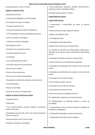 http://osconcurseirosderondonia.blogspot.com.br
8 Juizados especiais cíveis e criminais.                           7 Atos jurisdicionais: despachos, decisões interlocutórias e
                                                                   sentença (conceito, publicação, efeitos).
NOÇÕES DE DIREITO PENAL:
                                                                   8 Juizados especiais cíveis e criminais.
1 Aplicação da lei penal.
                                                                   CONHECIMENTOS GERAIS
1.1 Princípios da legalidade e da anterioridade.
                                                                   LÍNGUA PORTUGUESA :
1.2 A lei penal no tempo e no espaço.
                                                                   1 Compreensão e interpretação de textos de gêneros
1.3 Tempo e lugar do crime.                                        variados.

1.4 Lei penal excepcional, especial e temporária.                  2 Reconhecimento de tipos e gêneros textuais.

1.5 Territorialidade e extraterritorialidade da lei penal.         3 Domínio da ortografia oficial.

1.6 Pena cumprida no estrangeiro.                                  3.1 Emprego das letras.

1.7 Eficácia da sentença estrangeira.                              3.2 Emprego da acentuação gráfica.

1.8 Contagem de prazo.                                             4 Domínio dos mecanismos de coesão textual.

1.9 Frações não computáveis da pena.                               4.1 Emprego de elementos de referenciação, substituição e
                                                                   repetição, de conectores e outros elementos de sequenciação
1.10 Interpretação da lei penal.
                                                                   textual.
1.11 Analogia.
                                                                   4.2 Emprego/correlação de tempos e modos verbais.
1.12 Irretroatividade da lei penal.
                                                                   5 Domínio da estrutura morfossintática do período.
1.13 Conflito aparente de normas penais.
                                                                   5.1 Relações de coordenação entre orações e entre termos da
2 Crimes contra a pessoa.                                          oração.

3 Crimes contra o patrimônio.                                      5.2 Relações de subordinação entre orações e entre termos da
                                                                   oração.
4 Crimes contra a administração pública.
                                                                   5.3 Emprego dos sinais de pontuação.
5 Disposições constitucionais aplicáveis ao direito penal.
                                                                   5.4 Concordância verbal e nominal.
6 Crimes hediondos.
                                                                   5.5 Emprego do sinal indicativo de crase.
7 Abuso de autoridade.
                                                                   5.6 Colocação dos pronomes átonos.
8 Estatuto da Criança e do Adolescente.
                                                                   6 Reescritura de frases e parágrafos do texto.
NOÇÕES DE DIREITO PROCESSUAL PENAL:
                                                                   6.1 Substituição de palavras ou de trechos de texto.
1 Inquérito policial.
                                                                   6.2 Retextualização de diferentes gêneros e níveis de
2 Ação penal.                                                      formalidade.

3 Juiz, ministério público, acusado e defensor, assistentes e      7 Correspondência oficial (conforme Manual de Redação da
auxiliares da justiça.                                             Presidência da República).

4 Competência penal do STF, do STJ, dos tribunais estaduais e      7.1 Adequação da linguagem ao tipo de documento.
dos juízes estaduais.
                                                                   7.2 Adequação do formato do texto ao gênero.
5 Atos processuais: forma, tempo e lugar.

6 Citações, intimações e notificações.

                                                             ISRAEL BARBOSA                                               3/306
 