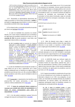 http://osconcurseirosderondonia.blogspot.com.br
          § 1º Os servidores abrangidos pelo regime de previdência de que          § 11 - Aplica-se o limite fixado no art. 37, XI, à soma total
        trata este artigo serão aposentados, calculados os seus proventos a
                                                                              dos proventos de inatividade, inclusive quando decorrentes
        partir dos valores fixados na forma dos §§ 3º e 17: III -
        voluntariamente, desde que cumprido tempo -10a de efetivo             da acumulação de cargos ou empregos públicos, bem como de
        exercício no serviço público e 5a no cargo efetivo em que se dará a   outras atividades sujeitas a contribuição para o regime geral
        aposentadoria, observadas as seguintes condições: REC 20/98; a)       de previdência social, e ao montante resultante da adição de
        60a de idade e 35 de contribuição, se homem, e 55a de idade e 30
                                                                              proventos de inatividade com remuneração de cargo
        de contribuição, se mulher; REC 20/98
                                                                              acumulável na forma desta Constituição, cargo em comissão
                                                                              declarado em lei de livre nomeação e exoneração, e de cargo
     § 6º - Ressalvadas as aposentadorias decorrentes dos
                                                                              eletivo. IEC 20/98
cargos acumuláveis na forma desta Constituição, é vedada a
percepção de mais de uma aposentadoria à conta do regime
                                                                              Art. 37, XI: Ninguém pode ganhar além que:
de previdência previsto neste artigo. REC 20/98
                                                                              União = STF
    § 7º Lei disporá sobre a concessão do benefício de pensão
por morte, que será igual: REC 41/03                                                     executivo: Governado

                                                                              Estado =   Legislativo: Deputados Estaduais e DF.
      I - ao valor da totalidade dos proventos do servidor
falecido, até o limite máximo estabelecido para os benefícios                            Judiciário: Desembargadores do TJ, 90,25%.
do regime geral de previdência social de que trata o art. 201,
acrescido de 70% da parcela excedente a este limite, caso                     Municipal: Prefeito
aposentado à data do óbito; ou IEC 41/03
                                                                                   § 12 - Além do disposto neste artigo, o regime de
        Art. 201. A previdência social será organizada sob a forma de         previdência dos servidores públicos titulares de cargo efetivo
        regime geral, de caráter contributivo e de filiação obrigatória,      observará, no que couber, os requisitos e critérios fixados
        observados critérios que preservem o equilíbrio financeiro e
                                                                              para o regime geral de previdência social. IEC 20/98
        atuarial, e atenderá, nos termos da lei, a: REC 20/1998; I -
        cobertura dos eventos de doença, invalidez, morte e idade
        avançada; REC 20/1998; II - proteção à maternidade,                        § 13 - Ao servidor ocupante, exclusivamente, de cargo em
        especialmente à gestante; REC 20/1998; III - proteção ao              comissão declarado em lei de livre nomeação e exoneração
        trabalhador em situação de desemprego involuntário; REC
                                                                              bem como de outro cargo temporário ou de emprego público,
        20/1998;     IV - salário-família e auxílio-reclusão para os
        dependentes dos segurados de baixa renda; REC 20/1998; V -
                                                                              aplica-se o regime geral de previdência social. IEC 20/98
        pensão por morte do segurado, homem ou mulher, ao cônjuge ou
        companheiro e dependentes, observado o disposto no § 2º. REC               § 14 - A U/E/D.F/M, desde que instituam regime de
        20/1998; § 2º Nenhum benefício que substitua o salário de
                                                                              previdência complementar para os seus respectivos
        contribuição ou o rendimento do trabalho do segurado terá valor
        mensal inferior ao salário mínimo. REC 20/1998
                                                                              servidores titulares de cargo efetivo, poderão fixar, para o
                                                                              valor das aposentadorias e pensões a serem concedidas pelo
    II - ao valor da totalidade da remuneração do servidor no                 regime de que trata este artigo, o limite máximo estabelecido
cargo efetivo em que se deu o falecimento, até o limite                       para os benefícios do regime geral de previdência social de
máximo estabelecido para os benefícios do regime geral de                     que trata o art. 201. IEC 20/98
previdência social de que trata o art. 201, acrescido de 70% da
parcela excedente a este limite, caso em atividade na data do                     § 15. O regime de previdência complementar de que trata
óbito. IEC 41/03                                                              o § 14 será instituído por lei de iniciativa do respectivo P.E,
                                                                              observado o disposto no art. 202 e seus parágrafos, no que
    § 8º É assegurado o reajustamento dos benefícios para                     couber, por intermédio de entidades fechadas de previdência
preservar-lhes, em caráter permanente, o valor real,                          complementar, de natureza pública, que oferecerão aos
conforme critérios estabelecidos em lei. REC 41/03                            respectivos participantes planos de benefícios somente na
                                                                              modalidade de contribuição definida. REC 41/03
     § 9º - O tempo de contribuição federal, estadual ou
                                                                                         Art. 202. O regime de previdência privada, de caráter
municipal será contado para efeito de aposentadoria e o
                                                                                         complementar e organizado de forma autônoma em relação ao
tempo de serviço correspondente para efeito de                                           regime geral de previdência social, será facultativo, baseado na
disponibilidade. IEC 20/98                                                               constituição de reservas que garantam o benefício contratado, e
                                                                                         regulado por LC. REC 20/1998; § 1° A LC de que trata este artigo
                                                                                         assegurará ao participante de planos de benefícios de entidades de
    § 10 - A lei não poderá estabelecer qualquer forma de
                                                                                         previdência privada o pleno acesso às informações relativas à
contagem de tempo de contribuição fictício. IEC 20/98                                    gestão de seus respectivos planos. REC 20/1998; § 2° As
                                                                                         contribuições do empregador, os benefícios e as condições

                                                                   ISRAEL BARBOSA                                                                 31/306
 
