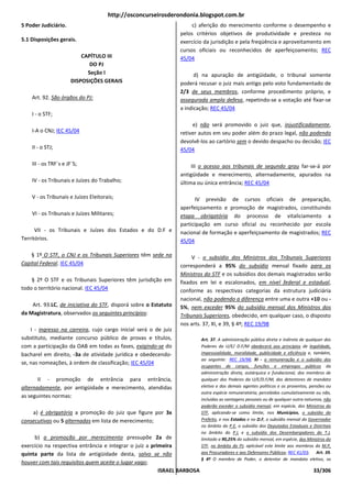 http://osconcurseirosderondonia.blogspot.com.br
5 Poder Judiciário.                                                    c) aferição do merecimento conforme o desempenho e
                                                                  pelos critérios objetivos de produtividade e presteza no
5.1 Disposições gerais.                                           exercício da jurisdição e pela freqüência e aproveitamento em
                                                                  cursos oficiais ou reconhecidos de aperfeiçoamento; REC
                           CAPÍTULO III                           45/04
                              DO PJ
                             Seção I                                    d) na apuração de antigüidade, o tribunal somente
                       DISPOSIÇÕES GERAIS                         poderá recusar o juiz mais antigo pelo voto fundamentado de
                                                                  2/3 de seus membros, conforme procedimento próprio, e
    Art. 92. São órgãos do PJ:                                    assegurada ampla defesa, repetindo-se a votação até fixar-se
                                                                  a indicação; REC 45/04
    I - o STF;
                                                                       e) não será promovido o juiz que, injustificadamente,
    I-A o CNJ; IEC 45/04                                          retiver autos em seu poder além do prazo legal, não podendo
                                                                  devolvê-los ao cartório sem o devido despacho ou decisão; IEC
    II - o STJ;                                                   45/04

    III - os TRF`s e JF`S;                                             III o acesso aos tribunais de segundo grau far-se-á por
                                                                  antigüidade e merecimento, alternadamente, apurados na
    IV - os Tribunais e Juízes do Trabalho;                       última ou única entrância; REC 45/04

    V - os Tribunais e Juízes Eleitorais;                               IV previsão de cursos oficiais de preparação,
                                                                  aperfeiçoamento e promoção de magistrados, constituindo
    VI - os Tribunais e Juízes Militares;                         etapa obrigatória do processo de vitaliciamento a
                                                                  participação em curso oficial ou reconhecido por escola
      VII - os Tribunais e Juízes dos Estados e do D.F e          nacional de formação e aperfeiçoamento de magistrados; REC
Territórios.                                                      45/04

    § 1º O STF, o CNJ e os Tribunais Superiores têm sede na            V - o subsídio dos Ministros dos Tribunais Superiores
Capital Federal. IEC 45/04                                        corresponderá a 95% do subsídio mensal fixado para os
                                                                  Ministros do STF e os subsídios dos demais magistrados serão
    § 2º O STF e os Tribunais Superiores têm jurisdição em        fixados em lei e escalonados, em nível federal e estadual,
todo o território nacional. IEC 45/04                             conforme as respectivas categorias da estrutura judiciária
                                                                  nacional, não podendo a diferença entre uma e outra +10 ou -
    Art. 93.LC, de iniciativa do STF, disporá sobre o Estatuto    5%, nem exceder 95% do subsídio mensal dos Ministros dos
da Magistratura, observados os seguintes princípios:              Tribunais Superiores, obedecido, em qualquer caso, o disposto
                                                                  nos arts. 37, XI, e 39, § 4º; REC 19/98
    I - ingresso na carreira, cujo cargo inicial será o de juiz
substituto, mediante concurso público de provas e títulos,                Art. 37. A administração pública direta e indireta de qualquer dos
com a participação da OAB em todas as fases, exigindo-se do               Poderes da U/E/ D.F/M obedecerá aos princípios de legalidade,
bacharel em direito, -3a de atividade jurídica e obedecendo-              impessoalidade, moralidade, publicidade e eficiência e, também,
                                                                          ao seguinte: REC 19/98; XI - a remuneração e o subsídio dos
se, nas nomeações, à ordem de classificação; IEC 45/04
                                                                          ocupantes de cargos, funções e empregos públicos da
                                                                          administração direta, autárquica e fundacional, dos membros de
       II - promoção de entrância para entrância,                         qualquer dos Poderes da U/E/D.F/M, dos detentores de mandato
alternadamente, por antigüidade e merecimento, atendidas                  eletivo e dos demais agentes políticos e os proventos, pensões ou
                                                                          outra espécie remuneratória, percebidos cumulativamente ou não,
as seguintes normas:
                                                                          incluídas as vantagens pessoais ou de qualquer outra natureza, não
                                                                          poderão exceder o subsídio mensal, em espécie, dos Ministros do
    a) é obrigatória a promoção do juiz que figure por 3x                 STF, aplicando-se como limite, nos Municípios, o subsídio do
consecutivas ou 5 alternadas em lista de merecimento;                     Prefeito, e nos Estados e no D.F, o subsídio mensal do Governador
                                                                          no âmbito do P.E, o subsídio dos Deputados Estaduais e Distritais
                                                                          no âmbito do P.L e o subsídio dos Desembargadores do T.J,
     b) a promoção por merecimento pressupõe 2a de                        limitado a 90,25% do subsídio mensal, em espécie, dos Ministros do
exercício na respectiva entrância e integrar o juiz a primeira            STF, no âmbito do PJ, aplicável este limite aos membros do M.P,
quinta parte da lista de antigüidade desta, salvo se não                  aos Procuradores e aos Defensores Públicos; REC 41/03; Art. 39.
                                                                          § 4º O membro de Poder, o detentor de mandato eletivo, os
houver com tais requisitos quem aceite o lugar vago;
                                                         ISRAEL BARBOSA                                                            33/306
 