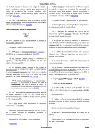 TRIBUNAL DE JUSTIÇA
   § 15. Sem prejuízo do disposto neste artigo, LC a esta C.F                    i) o habeas corpus, quando o coator for Tribunal Superior
poderá estabelecer regime especial para pagamento de                        ou quando o coator ou o paciente for autoridade ou
crédito de precatórios de E/D.F/M, dispondo sobre                           funcionário cujos atos estejam sujeitos diretamente à
vinculações à receita corrente líquida e forma e prazo de                   jurisdição do STF, ou se trate de crime sujeito à mesma
liquidação. IEC 62/09.                                                      jurisdição em uma única instância; REC 22/99

   § 16. A seu critério exclusivo e na forma de lei, a União                    j) a revisão criminal e a ação rescisória de seus julgados;
poderá assumir débitos, oriundos de precatórios, de E/D.F/M,
refinanciando-os diretamente. IEC 62/09                                         l) a reclamação para a preservação de sua competência e
                                                                            garantia da autoridade de suas decisões;
5.2 Órgãos do poder judiciário: competências.
                                                                                  m) a execução de sentença nas causas de sua
                              Seção II                                      competência originária, facultada a delegação de atribuições
                              DO STF                                        para a prática de atos processuais;

Art. 102. Compete ao STF, precipuamente, a guarda da                             n) a ação em que todos os membros da magistratura
Constituição, cabendo-lhe:                                                  sejam direta ou indiretamente interessados, e aquela em que
                                                                            mais da metade dos membros do tribunal de origem estejam
    I - processar e julgar, originariamente:                                impedidos ou sejam direta ou indiretamente interessados;

   a) a ADIN de lei ou ato normativo federal ou estadual e a                     o) os conflitos de competência entre o STJ e quaisquer
ADECON de lei ou ato normativo federal; REC 03/93                           tribunais, entre Tribunais Superiores, ou entre estes e
                                                                            qualquer outro tribunal;
     b) nas infrações penais comuns, o Presidente da
República, o Vice-Presidente, os membros do CN, seus                             p) o pedido de medida cautelar das ações diretas de
próprios Ministros e o PGR;                                                 inconstitucionalidade;

     c) nas infrações penais comuns e nos crimes de                              q) o MI, quando a elaboração da norma regulamentadora
responsabilidade, os Ministros de Estado e os Comandantes                   for atribuição do Presidente da República, do CN, da C.D, do
da M,E,A, ressalvado o disposto no art. 52, I, os membros dos               S.F, das Mesas de uma dessas Casas Legislativas, do TCU, de
Tribunais Superiores, os do TCU e os chefes de missão                       um dos Tribunais Superiores, ou do próprio STF;
diplomática de caráter permanente; REC 23/1999
                                                                               r) as ações contra o CNJ e contra o CNMP; IEC 45/04
         Art. 52. Compete privativamente ao S.F: I - processar e julgar o
        Presidente e o Vice-Presidente da República nos crimes de
                                                                                II - julgar, em recurso ordinário:
        responsabilidade, bem como os Ministros de Estado e os
        Comandantes da Marinha, do Exército e da Aeronáutica nos crimes
        da mesma natureza conexos com aqueles; REC 23/99                         a) o "HC", o MS, o "HD" e o MI decididos em única
                                                                            instância pelos Tribunais Superiores, se denegatória a decisão;
     d) o "HC", sendo paciente qualquer das pessoas referidas
nas alíneas anteriores; o MS e o "HD" contra atos do                            b) o crime político;
Presidente da República, das Mesas da C.D e do S.F, do TCU,
do PGR e do próprio STF;                                                         III - julgar, mediante recurso extraordinário, as causas
                                                                            decididas em única ou última instância, quando a decisão
      e) o litígio entre Estado estrangeiro ou organismo                    recorrida:
internacional e a U/E/D.F/T;
                                                                                a) contrariar dispositivo desta Constituição;
   f) as causas e os conflitos entre a U/E, a U/D.F, ou entre
uns e outros, inclusive as respectivas entidades da                              b) declarar a inconstitucionalidade de tratado ou lei
administração indireta;                                                     federal;

    g) a extradição solicitada por Estado estrangeiro;                           c) julgar válida lei ou ato de governo local contestado em
                                                                            face desta Constituição.
    h) REC 45/04

                                                               ALISSON FIDELIS                                                       38/306
 
