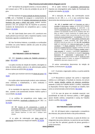 http://osconcurseirosderondonia.blogspot.com.br
    § 4º - Na hipótese do parágrafo anterior, o recurso cabível                    VII as ações relativas às penalidades administrativas
será sempre para o TRF na área de jurisdição do juiz de 1º                    impostas aos empregadores pelos órgãos de fiscalização das
grau.                                                                         relações de trabalho; IEC 45/04

     § 5º Nas hipóteses de grave violação de direitos humanos,                     VIII a execução, de ofício, das contribuições sociais
o PGR, com a finalidade de assegurar o cumprimento de                         previstas no art. 195, I, a , e II, e seus acréscimos legais,
obrigações decorrentes de tratados internacionais de direitos                 decorrentes das sentenças que proferir; IEC 45/04
humanos dos quais o Brasil seja parte, poderá suscitar,
perante o STJ, em qualquer fase do inquérito ou processo,                              Art. 195. A seguridade social será financiada por toda a
                                                                                      sociedade, de forma direta e indireta, nos termos da lei, mediante
incidente de deslocamento de competência para a Justiça
                                                                                      recursos provenientes dos orçamentos da U/E/D.F/M, e das
Federal. IEC 45/04                                                                    seguintes contribuições sociais: I - do empregador, da empresa e da
                                                                                      entidade a ela equiparada na forma da lei, incidentes sobre: a) a
     Art. 110. Cada Estado, bem como o D.F, constituirá uma                           folha de salários e demais rendimentos do trabalho pagos ou
                                                                                      creditados, a qualquer título, à pessoa física que lhe preste serviço,
seção judiciária que terá por sede a respectiva Capital, e varas
                                                                                      mesmo sem vínculo empregatício; II - do trabalhador e dos demais
localizadas segundo o estabelecido em lei.                                            segurados da previdência social, não incidindo contribuição sobre
                                                                                      aposentadoria e pensão concedidas pelo regime geral de
     §Ú. Nos Territórios Federais, a jurisdição e as atribuições                      previdência social de que trata o art. 201; [Art. 201. A previdência
                                                                                      social será organizada sob a forma de regime geral, de caráter
cometidas aos juízes federais caberão aos juízes da justiça
                                                                                      contributivo e de filiação obrigatória, observados critérios que
local, na forma da lei.                                                               preservem o equilíbrio financeiro e atuarial, e atenderá, nos termos
                                                                                      da lei, a: I - cobertura dos eventos de doença, invalidez, morte e
                        Seção V                                                       idade avançada; II - proteção à maternidade, especialmente à
                                                                                      gestante; III - proteção ao trabalhador em situação de desemprego
           DOS TRIBUNAIS E JUÍZES DO TRABALHO
                                                                                      involuntário; IV - salário-família e auxílio-reclusão para os
                                                                                      dependentes dos segurados de baixa renda; V - pensão por morte
     Art. 114. Compete à Justiça do Trabalho processar e                              do segurado, homem ou mulher, ao cônjuge ou companheiro e
julgar: REC 45/04                                                                     dependentes, observado o disposto no § 2º.]


     I as ações oriundas da relação de trabalho, abrangidos os                      IX outras controvérsias decorrentes da relação de
entes de direito público externo e da administração pública                   trabalho, na forma da lei. IEC 45/04
direta e indireta da U/E/D.F/M; IEC 45/04
                                                                                  § 1º - Frustrada a negociação coletiva, as partes poderão
    II as ações que envolvam exercício do direito de greve; IEC               eleger árbitros.
45/04
                                                                                   § 2º Recusando-se qualquer das partes à negociação
    III as ações sobre representação sindical, entre sindicatos,              coletiva ou à arbitragem, é facultado às mesmas, de comum
entre sindicatos e trabalhadores, e entre sindicatos e                        acordo, ajuizar dissídio coletivo de natureza econômica,
empregadores; IEC 45/04                                                       podendo a Justiça do Trabalho decidir o conflito, respeitadas
                                                                              as disposições mínimas legais de proteção ao trabalho, bem
     IV os mandados de segurança, habeas corpus e habeas                      como as convencionadas anteriormente. REC 45/04
data , quando o ato questionado envolver matéria sujeita à
sua jurisdição; IEC 45/04                                                          § 3º Em caso de greve em atividade essencial, com
                                                                              possibilidade de lesão do interesse público, o MPT poderá
      V os conflitos de competência entre órgãos com                          ajuizar dissídio coletivo, competindo à Justiça do Trabalho
jurisdição trabalhista, ressalvado o disposto no art. 102, I, o;              decidir o conflito. REC 45/04
IEC 45/04
                                                                                                      Seção VI
        Art. 102. Compete ao STF, precipuamente, a guarda da                               DOS TRIBUNAIS E JUÍZES ELEITORAIS
        Constituição, cabendo-lhe: I - processar e julgar, originariamente:
        o) os conflitos de competência entre o STJ e quaisquer tribunais,
                                                                                   Art. 121. LC disporá sobre a organização e competência
        entre Tribunais Superiores, ou entre estes e qualquer outro
        tribunal;                                                             dos tribunais, dos juízes de direito e das juntas eleitorais.


      VI as ações de indenização por dano moral ou                              § 1º - Os membros dos tribunais, os juízes de direito e os
patrimonial, decorrentes da relação de trabalho; IEC 45/04                 integrantes das juntas eleitorais, no exercício de suas funções,
                                                                           e no que lhes for aplicável, gozarão de plenas garantias e
                                                                           serão inamovíveis.
                                                                   ISRAEL BARBOSA                                                   41/306
 
