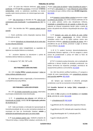 TRIBUNAL DE JUSTIÇA
      § 2º - Os juízes dos tribunais eleitorais, salvo motivo      1º grau, pelos juízes de direito e pelos Conselhos de Justiça e,
justificado, servirão por 2a, no mínimo, e nunca por +2 biênios    em 2º grau, pelo próprio T.J, ou por Tribunal de Justiça Militar
consecutivos, sendo os substitutos escolhidos na mesma             nos Estados em que o efetivo militar seja +20.000 integrantes.
ocasião e pelo mesmo processo, em número igual para cada           REC 45/04
categoria.
                                                                       § 4º Compete à Justiça Militar estadual processar e julgar
    § 3º - São irrecorríveis as decisões do TSE, salvo as que      os militares dos Estados, nos crimes militares definidos em lei
contrariarem esta Constituição e as denegatórias de "HC" ou        e as ações judiciais contra atos disciplinares militares,
MS.                                                                ressalvada a competência do júri quando a vítima for civil,
                                                                   cabendo ao tribunal competente decidir sobre a perda do
    § 4º - Das decisões dos TRE`s somente caberá recurso           posto e da patente dos oficiais e da graduação das praças. REC
quando:                                                            45/04

    I - forem proferidas contra disposição expressa desta               § 5º Compete aos juízes de direito do juízo militar
Constituição ou de lei;                                            processar e julgar, singularmente, os crimes militares
                                                                   cometidos contra civis e as ações judiciais contra atos
    II - ocorrer divergência na interpretação de lei entre dois    disciplinares militares, cabendo ao Conselho de Justiça, sob a
ou mais tribunais eleitorais;                                      presidência de juiz de direito, processar e julgar os demais
                                                                   crimes militares. IEC 45/04
     III - versarem sobre inelegibilidade ou expedição de
diplomas nas eleições federais ou estaduais;                            § 6º O T.J poderá funcionar descentralizadamente,
                                                                   constituindo Câmaras regionais, a fim de assegurar o pleno
    IV - anularem diplomas ou decretarem a perda de                acesso do jurisdicionado à justiça em todas as fases do
mandatos eletivos federais ou estaduais;                           processo. IEC 45/04

    V - denegarem "HC", MS, "HD" ou MI.                                § 7º O T.J instalará a justiça itinerante, com a realização de
                                                                   audiências e demais funções da atividade jurisdicional, nos
                        Seção VII                                  limites territoriais da respectiva jurisdição, servindo-se de
             DOS TRIBUNAIS E JUÍZES MILITARES                      equipamentos públicos e comunitários. IEC 45/04

    Art. 124. à Justiça Militar compete processar e julgar os           Art. 126. Para dirimir conflitos fundiários, o T.J proporá a
crimes militares definidos em lei.                                 criação de varas especializadas, com competência exclusiva
                                                                   para questões agrárias. REC 45/04
    §Ú. A lei disporá sobre a organização, o funcionamento e
a competência da Justiça Militar.                                         §Ú. Sempre que necessário à eficiente prestação
                                                                   jurisdicional, o juiz far-se-á presente no local do litígio.
                       Seção VIII
           DOS TRIBUNAIS E JUÍZES DOS ESTADOS                      5.3 Conselho Nacional de Justiça (CNJ): composição e
                                                                   competência.
     Art. 125. Os Estados organizarão sua Justiça, observados
os princípios estabelecidos nesta Constituição.                    Art. 103-B. O CNJ compõe-se de 15 membros com mandato
                                                                   de 2a, admitida 1r, sendo: REC 61/09
      § 1º - A competência dos tribunais será definida na
Constituição do Estado, sendo a lei de organização judiciária          I - o Presidente do STF; REC 61/09
de iniciativa do T.J.
                                                                       II um Ministro do STJ, indicado pelo respectivo tribunal;
     § 2º - Cabe aos Estados a instituição de representação de
inconstitucionalidade de leis ou atos normativos estaduais ou          III um Ministro do TST, indicado pelo respectivo tribunal;
municipais em face da Constituição Estadual, vedada a
atribuição da legitimação para agir a um único órgão.                  IV um desembargador de T.J, indicado pelo STF;

    § 3º A lei estadual poderá criar, mediante proposta do             V um JD, indicado pelo STF;
Tribunal de Justiça, a Justiça Militar estadual, constituída, em

                                                       ALISSON FIDELIS                                                       42/306
 