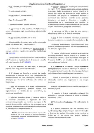 http://osconcurseirosderondonia.blogspot.com.br
    VI um juiz de TRF, indicado pelo STJ;                                             III receber e conhecer das reclamações contra membros
                                                                                ou órgãos do PJ, inclusive contra seus serviços auxiliares,
    VII um JF, indicado pelo STJ;                                               serventias e órgãos prestadores de serviços notariais e de
                                                                                registro que atuem por delegação do poder público ou
    VIII um juiz de TRT, indicado pelo TST;                                     oficializados, sem prejuízo da competência disciplinar e
                                                                                correicional dos tribunais, podendo avocar processos
    IX um JT, indicado pelo TST;                                                disciplinares em curso e determinar a remoção, a
                                                                                disponibilidade ou a aposentadoria com subsídios ou
    X um membro do MPU, indicado pelo PGR;                                      proventos proporcionais ao tempo de serviço e aplicar outras
                                                                                sanções administrativas, assegurada ampla defesa;
     XI um membro do MPe, escolhido pelo PGR dentre os
nomes indicados pelo órgão competente de cada instituição                           IV representar ao MP, no caso de crime contra a
estadual;                                                                       administração pública ou de abuso de autoridade;

    XII dois advogados, indicados pelo CF OAB;                                       V rever, de ofício ou mediante provocação, os processos
                                                                                disciplinares de juízes e membros de tribunais julgados há -1a;
     XIII dois cidadãos, de notável saber jurídico e reputação
ilibada, indicados um pela C.D e outro pelo S.F.                                     VI elaborar semestralmente relatório estatístico sobre
                                                                                processos e sentenças prolatadas, por unidade da Federação,
     § 1º O Conselho será presidido pelo Presidente do STF e,                   nos diferentes órgãos do PJ;
nas suas ausências e impedimentos, pelo Vice-Presidente do
STF. REC 61/09                                                                        VII elaborar relatório anual, propondo as providências
                                                                                que julgar necessárias, sobre a situação do PJ no País e as
     § 2º Os demais membros do Conselho serão nomeados                          atividades do Conselho, o qual deve integrar mensagem do
pelo Presidente da República, depois de aprovada a escolha                      Presidente do STF a ser remetida ao CN, por ocasião da
pela maioria absoluta do S.F. REC 61/09                                         abertura da sessão legislativa.

      § 3º Não efetuadas, no prazo legal, as indicações                              § 5º O Ministro do STJ exercerá a função de Ministro-
previstas neste artigo, caberá a escolha ao STF.                                Corregedor e ficará excluído da distribuição de processos no
                                                                                Tribunal, competindo-lhe, além das atribuições que lhe forem
      § 4º Compete ao Conselho o controle da atuação                            conferidas pelo Estatuto da Magistratura, as seguintes:
administrativa e financeira do PJ e do cumprimento dos
deveres funcionais dos juízes, cabendo-lhe, além de outras                            I receber as reclamações e denúncias, de qualquer
atribuições que lhe forem conferidas pelo Estatuto da                           interessado, relativas aos magistrados e aos serviços
Magistratura:                                                                   judiciários;

     I - zelar pela autonomia do PJ e pelo cumprimento do                           II exercer funções executivas do Conselho, de inspeção e
Estatuto da Magistratura, podendo expedir atos                                  de correição geral;
regulamentares, no âmbito de sua competência, ou
recomendar providências;                                                              III requisitar e designar magistrados, delegando-lhes
                                                                                atribuições, e requisitar servidores de juízos ou tribunais,
      II - zelar pela observância do art. 37 e apreciar, de ofício              inclusive nos E/D.F/T.
ou mediante provocação, a legalidade dos atos
administrativos praticados por membros ou órgãos do PJ,                             § 6º Junto ao Conselho oficiarão o PGR e o Presidente do
podendo desconstituí-los, revê-los ou fixar prazo para que se                   CF OAB.
adotem as providências necessárias ao exato cumprimento da
lei, sem prejuízo da competência do TCU;                                             § 7º A União, inclusive no D.F e nos Territórios, criará
                                                                                ouvidorias de justiça, competentes para receber reclamações
           Art. 37. A administração pública direta e indireta de qualquer dos   e denúncias de qualquer interessado contra membros ou
         Poderes da U/E/ D.F/M obedecerá aos princípios de legalidade,
                                                                                órgãos do PJ, ou contra seus serviços auxiliares,
         impessoalidade, moralidade, publicidade e eficiência e, também,
         ao seguinte: REC 19/98                                                 representando diretamente ao CNJ.




                                                                     ISRAEL BARBOSA                                                    43/306
 