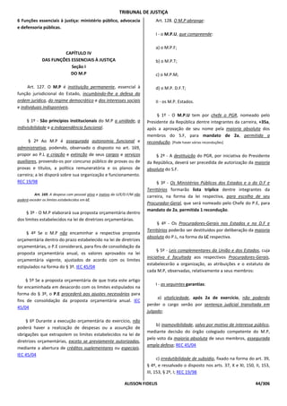 TRIBUNAL DE JUSTIÇA
6 Funções essenciais à justiça: ministério público, advocacia                    Art. 128. O M.P abrange:
e defensoria públicas.
                                                                                 I - o M.P.U, que compreende:

                                                                                 a) o M.P.F;
                       CAPÍTULO IV
              DAS FUNÇÕES ESSENCIAIS À JUSTIÇA                                   b) o M.P.T;
                          Seção I
                          DO M.P                                                 c) o M.P.M;

     Art. 127. O M.P é instituição permanente, essencial à                       d) o M.P. D.F.T;
função jurisdicional do Estado, incumbindo-lhe a defesa da
ordem jurídica, do regime democrático e dos interesses sociais                   II - os M.P. Estados.
e individuais indisponíveis.
                                                                                  § 1º - O M.P.U tem por chefe o PGR, nomeado pelo
     § 1º - São princípios institucionais do M.P a unidade, a                Presidente da República dentre integrantes da carreira, +35a,
indivisibilidade e a independência funcional.                                após a aprovação de seu nome pela maioria absoluta dos
                                                                             membros do S.F, para mandato de 2a, permitida a
      § 2º Ao M.P é assegurada autonomia funcional e                         recondução. [Pode haver várias reconduções]
administrativa, podendo, observado o disposto no art. 169,
propor ao P.L a criação e extinção de seus cargos e serviços                     § 2º - A destituição do PGR, por iniciativa do Presidente
auxiliares, provendo-os por concurso público de provas ou de                 da República, deverá ser precedida de autorização da maioria
provas e títulos, a política remuneratória e os planos de                    absoluta do S.F.
carreira; a lei disporá sobre sua organização e funcionamento.
REC 19/98                                                                         § 3º - Os Ministérios Públicos dos Estados e o do D.F e
                                                                             Territórios formarão lista tríplice dentre integrantes da
          Art. 169. A despesa com pessoal ativo e inativo da U/E/D.F/M não
                                                                             carreira, na forma da lei respectiva, para escolha de seu
poderá exceder os limites estabelecidos em LC.
                                                                             Procurador-Geral, que será nomeado pelo Chefe do P.E, para
                                                                             mandato de 2a, permitida 1 recondução.
     § 3º - O M.P elaborará sua proposta orçamentária dentro
dos limites estabelecidos na lei de diretrizes orçamentárias.
                                                                                  § 4º - Os Procuradores-Gerais nos Estados e no D.F e
                                                                             Territórios poderão ser destituídos por deliberação da maioria
     § 4º Se o M.P não encaminhar a respectiva proposta
                                                                             absoluta do P.L, na forma da LC respectiva.
orçamentária dentro do prazo estabelecido na lei de diretrizes
orçamentárias, o P.E considerará, para fins de consolidação da
                                                                                   § 5º - Leis complementares da União e dos Estados, cuja
proposta orçamentária anual, os valores aprovados na lei
                                                                             iniciativa é facultada aos respectivos Procuradores-Gerais,
orçamentária vigente, ajustados de acordo com os limites
                                                                             estabelecerão a organização, as atribuições e o estatuto de
estipulados na forma do § 3º. IEC 45/04
                                                                             cada M.P, observadas, relativamente a seus membros:

    § 5º Se a proposta orçamentária de que trata este artigo
                                                                                 I - as seguintes garantias:
for encaminhada em desacordo com os limites estipulados na
forma do § 3º, o P.E procederá aos ajustes necessários para
                                                                                  a) vitaliciedade, após 2a de exercício, não podendo
fins de consolidação da proposta orçamentária anual. IEC
                                                                             perder o cargo senão por sentença judicial transitada em
45/04
                                                                             julgado;

    § 6º Durante a execução orçamentária do exercício, não
                                                                                 b) inamovibilidade, salvo por motivo de interesse público,
poderá haver a realização de despesas ou a assunção de
                                                                             mediante decisão do órgão colegiado competente do M.P,
obrigações que extrapolem os limites estabelecidos na lei de
                                                                             pelo voto da maioria absoluta de seus membros, assegurada
diretrizes orçamentárias, exceto se previamente autorizadas,
                                                                             ampla defesa; REC 45/04
mediante a abertura de créditos suplementares ou especiais.
IEC 45/04
                                                                                   c) irredutibilidade de subsídio, fixado na forma do art. 39,
                                                                             § 4º, e ressalvado o disposto nos arts. 37, X e XI, 150, II, 153,
                                                                             III, 153, § 2º, I; REC 19/98

                                                                ALISSON FIDELIS                                                        44/306
 