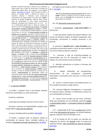 http://osconcurseirosderondonia.blogspot.com.br
        Art. 39. A U/E/D.F/M instituirão, no âmbito de sua competência,               § 6º Aplica-se aos membros do M.P o disposto no art. 95,
        regime jurídico único e planos de carreira para os servidores da
                                                                                  §Ú, V. IEC 45/04
        administração pública direta, das autarquias e das fundações
        públicas. (Vide ADIN nº 2.135-4) § 4º O membro de Poder, o
        detentor de mandato eletivo, os Ministros de Estado e os                            Art. 95. Os juízes gozam das seguintes garantias: §Ú. Aos juízes é
        Secretários Estaduais e Municipais serão remunerados                               vedado: V exercer a advocacia no juízo ou tribunal do qual se
        exclusivamente por subsídio fixado em parcela única, vedado o                      afastou, antes de decorridos 3a do afastamento do cargo por
        acréscimo de qualquer gratificação, adicional, abono, prêmio,                      aposentadoria ou exoneração.
        verba de representação ou outra espécie remuneratória,
        obedecido, em qualquer caso, o disposto no art. 37, X e XI;        Art.       Art. 129. São funções institucionais do M.P:
        37. A administração pública direta e indireta de qualquer dos
        Poderes da U/E/ D.F/M obedecerá aos princípios de legalidade,
        impessoalidade, moralidade, publicidade e eficiência e, também,               I - promover, privativamente, a ação penal pública, na
        ao seguinte: X - a remuneração dos servidores públicos e o subsídio       forma da lei;
        de que trata o § 4º do art. 39 somente poderão ser fixados ou
        alterados por lei específica, observada a iniciativa privativa em
                                                                                       II - zelar pelo efetivo respeito dos Poderes Públicos e dos
        cada caso, assegurada revisão geral anual, sempre na mesma data
        e sem distinção de índices; XI - a remuneração e o subsídio dos           serviços de relevância pública aos direitos assegurados nesta
        ocupantes de cargos, funções e empregos públicos da                       Constituição, promovendo as medidas necessárias a sua
        administração direta, autárquica e fundacional, dos membros de            garantia;
        qualquer dos Poderes da U/E/D.F/M, dos detentores de mandato
        eletivo e dos demais agentes políticos e os proventos, pensões ou
        outra espécie remuneratória, percebidos cumulativamente ou não,                III - promover o inquérito civil e a ação civil pública, para
        incluídas as vantagens pessoais ou de qualquer outra natureza, não        a proteção do patrimônio público e social, do meio ambiente
        poderão exceder o subsídio mensal, em espécie, dos Ministros do           e de outros interesses difusos e coletivos;
        STF, aplicando-se como limite, nos Municípios, o subsídio do
        Prefeito, e nos Estados e no D.F, o subsídio mensal do Governador
        no âmbito do P.E, o subsídio dos Deputados Estaduais e Distritais              IV - promover a ação de inconstitucionalidade ou
        no âmbito do P.L e o subsídio dos Desembargadores do T.J,                 representação para fins de intervenção da União e dos
        limitado a 90,25% do subsídio mensal, em espécie, dos Ministros do        Estados, nos casos previstos nesta Constituição;
        STF, no âmbito do PJ, aplicável este limite aos membros do M.P,
        aos Procuradores e aos Defensores Públicos; Art. 150. Sem prejuízo
        de outras garantias asseguradas ao contribuinte, é vedado à                   V - defender judicialmente os direitos e interesses das
        U/E/D.F/M: II - instituir tratamento desigual entre contribuintes         populações indígenas;
        que se encontrem em situação equivalente, proibida qualquer
        distinção em razão de ocupação profissional ou função por eles
                                                                                        VI - expedir notificações nos procedimentos
        exercida, independentemente da denominação jurídica dos
        rendimentos, títulos ou direitos; Art. 153. Compete à União instituir
                                                                                  administrativos  de  sua    competência,      requisitando
        impostos sobre: III - renda e proventos de qualquer natureza; § 2º -      informações e documentos para instruí-los, na forma da LC
        O imposto previsto no inciso III: I - será informado pelos critérios da   respectiva;
        generalidade, da universalidade e da progressividade, na forma da
        lei;
                                                                                      VII - exercer o controle externo da atividade policial, na
                                                                                  forma da LC mencionada no artigo anterior;
    II - as seguintes vedações:

                                                                                       VIII - requisitar diligências investigatórias e a instauração
    a) receber, a qualquer título e sob qualquer pretexto,
                                                                                  de inquérito policial, indicados os fundamentos jurídicos de
honorários, percentagens ou custas processuais;
                                                                                  suas manifestações processuais;
    b) exercer a advocacia;
                                                                                       IX - exercer outras funções que lhe forem conferidas,
                                                                                  desde que compatíveis com sua finalidade, sendo-lhe vedada
    c) participar de sociedade comercial, na forma da lei;
                                                                                  a representação judicial e a consultoria jurídica de entidades
                                                                                  públicas.
    d) exercer, ainda que em disponibilidade, qualquer outra
função pública, salvo uma de magistério;
                                                                                      § 1º - A legitimação do M.P para as ações civis previstas
                                                                                  neste artigo não impede a de terceiros, nas mesmas hipóteses,
    e) exercer atividade político-partidária; REC 45/04
                                                                                  segundo o disposto nesta Constituição e na lei.
     f) receber, a qualquer título ou pretexto, auxílios ou
                                                                                       § 2º As funções do M.P só podem ser exercidas por
contribuições de pessoas físicas, entidades públicas ou
                                                                                  integrantes da carreira, que deverão residir na comarca da
privadas, ressalvadas as exceções previstas em lei. IEC 45/04
                                                                                  respectiva lotação, salvo autorização do chefe da instituição.
                                                                                  REC 45/04

                                                                       ISRAEL BARBOSA                                                               45/306
 