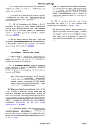 TRIBUNAL DE JUSTIÇA
      § 2º - O ingresso nas classes iniciais das carreiras da                            Art. 99. Ao PJ é assegurada autonomia administrativa e financeira.
                                                                                        § 2º - O encaminhamento da proposta, ouvidos os outros tribunais
instituição de que trata este artigo far-se-á mediante concurso
                                                                                        interessados, compete: I - no âmbito da União, aos Presidentes do
público de provas e títulos.                                                            STF e dos Tribunais Superiores, com a aprovação dos respectivos
                                                                                        tribunais; II - no âmbito dos Estados e no do D.F e Territórios, aos
    § 3º - Na execução da dívida ativa de natureza tributária,                          Presidentes dos Tribunais de Justiça, com a aprovação dos
                                                                                        respectivos tribunais.
a representação da União cabe à Procuradoria-Geral da
Fazenda Nacional, observado o disposto em lei.
                                                                                       Art. 135. Os servidores integrantes das carreiras
                                                                                 disciplinadas nas Seções II e III deste Capítulo serão
      Art. 132. Os Procuradores dos Estados e do D.F,
                                                                                 remunerados na forma do art. 39, § 4º. REC 19/98
organizados em carreira, na qual o ingresso dependerá de
concurso público de provas e títulos, com a participação da
                                                                                        - Art. 39. § 4º O membro de Poder, o detentor de mandato eletivo,
OAB em todas as suas fases, exercerão a representação                                   os Ministros de Estado e os Secretários Estaduais e Municipais
judicial e a consultoria jurídica das respectivas unidades                              serão remunerados exclusivamente por subsídio fixado em parcela
federadas. REC 19/98                                                                    única, vedado o acréscimo de qualquer gratificação, adicional,
                                                                                        abono, prêmio, verba de representação ou outra espécie
                                                                                        remuneratória, obedecido, em qualquer caso, o disposto no art. 37,
     §Ú. Aos procuradores referidos neste artigo é assegurada                           X e XI
estabilidade após 3a de efetivo exercício, mediante avaliação
de desempenho perante os órgãos próprios, após relatório
circunstanciado das corregedorias. REC 19/98

                       Seção III
         DA ADVOCACIA E DA DEFENSORIA PÚBLICA

     Art. 133. O advogado é indispensável à administração da
justiça, sendo inviolável por seus atos e manifestações no
exercício da profissão, nos limites da lei.

      Art. 134. A Defensoria Pública é instituição essencial à
função jurisdicional do Estado, incumbindo-lhe a orientação
jurídica e a defesa, em todos os graus, dos necessitados, na
forma do art. 5º, LXXIV.

        Art. 5º Todos são iguais perante a lei, sem distinção de qualquer
        natureza, garantindo-se aos brasileiros e aos estrangeiros
        residentes no País a inviolabilidade do direito à vida, à liberdade, à
        igualdade, à segurança e à propriedade, nos termos seguintes:
        LXXIV - o Estado prestará assistência jurídica integral e gratuita
        aos que comprovarem insuficiência de recursos;


     § 1º LC organizará a Defensoria Pública da União e do D.F
e dos Territórios e prescreverá normas gerais para sua
organização nos Estados, em cargos de carreira, providos, na
classe inicial, mediante concurso público de provas e títulos,
assegurada a seus integrantes a garantia da inamovibilidade e
vedado o exercício da advocacia fora das atribuições
institucionais. (Renumerado do §Ú pela Emenda
Constitucional nº 45, de 2004)

     § 2º Às Defensorias Públicas Estaduais são asseguradas
autonomia funcional e administrativa e a iniciativa de sua
proposta orçamentária dentro dos limites estabelecidos na lei
de diretrizes orçamentárias e subordinação ao disposto no art.
99, § 2º. IEC 45/04



                                                                   ALISSON FIDELIS                                                                48/306
 