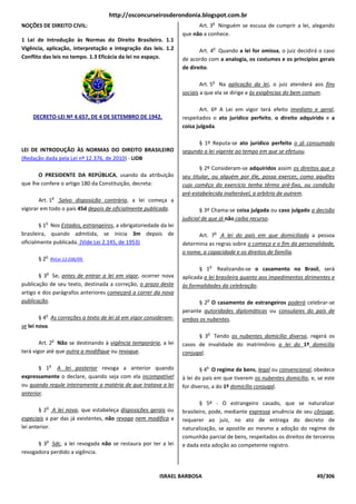 http://osconcurseirosderondonia.blogspot.com.br
                                                                                    o
NOÇÕES DE DIREITO CIVIL:                                                Art. 3 Ninguém se escusa de cumprir a lei, alegando
                                                                  que não a conhece.
1 Lei de Introdução às Normas do Direito Brasileiro. 1.1
Vigência, aplicação, interpretação e integração das leis. 1.2
                          pretação                                                  o
                                                                         Art. 4 Quando a lei for omissa o juiz decidirá o caso
                                                                                                 omissa,
Conflito das leis no tempo. 1.3 Eficácia da lei no espaço.        de acordo com a analogia, os costumes e os princípios gerais
                                                                  de direito.

                                                                                    o
                                                                          Art. 5 Na aplicação da lei o juiz atenderá aos fins
                                                                                                      lei,
                                                                  sociais a que ela se dirige e às exigências do bem comum
                                                                                                                     comum.

                                                                         Art. 6º A Lei em vigor terá efeito imediato e geral,
    DECRETO-LEI Nº 4.657, DE 4 DE SETEMBRO DE 1942.
            LEI                                                   respeitados o ato jurídico perfeito o direito adquirido e a
                                                                                             perfeito,
                                                                  coisa julgada.

                                                                        § 1º Reputa-se ato jurídico perfeito o já consumado
LEI DE INTRODUÇÃO ÀS NORMAS DO DIREITO BR         BRASILEIRO      segundo a lei vigente ao tempo em que se efetuou
                                                                                                           efetuou.
(Redação dada pela Lei nº 12.376, de 2010) - LIDB
                                                                         § 2º Consideram-se adquiridos assim os direitos que o
       O PRESIDENTE DA REPÚBLICA, usando da atribuição
                                       ,                          seu titular, ou alguém por êle, possa exercer, como aquêles
que lhe confere o artigo 180 da Constituição, decreta:            cujo comêço do exercício tenha têrmo pré   pré-fixo, ou condição
                                                                  pré-estabelecida inalterável, a arbítrio d outrem.
                                                                      estabelecida                         de
                  o
       Art. 1 Salvo disposição contrária, a lei começa a
                                            ,
vigorar em todo o país 45d depois de oficialmente publicada
                                                  publicada.              § 3º Chama-se coisa julgada ou caso julgado a decisão
                                                                  judicial de que já não caiba recurso
                                                                                               recurso.
          o
        § 1 Nos Estados, estrangeiros, a obrigatoriedade da lei
                                      ,
brasileira, quando admitida, se inicia 3m depois de                                 o
                                                                        Art. 7 A lei do país em que domiciliada a pessoa
oficialmente publicada. (Vide Lei 2.145, de 1953)                 determina as regras sobre o começo e o fim da personalidade,
                                                                  o nome, a capacidade e os direitos de fa
                                                                                                        família.
          o
       § 2 RVLei 12.036/09.
                                                                                o
                                                                         § 1 Realizando-se o casamento no Brasil será
                                                                                                                    Brasil,
          o
       § 3 Se, antes de entrar a lei em vigor ocorrer nova
                                         vigor,                   aplicada a lei brasileira quanto aos impedimentos dirimentes e
publicação de seu texto, destinada a correção, o prazo deste      às formalidades da celebração.  .
artigo e dos parágrafos anteriores começará a correr da nova
publicação.                                                                 o
                                                                        § 2 O casamento de estrangeiros poderá celebrar-se
                                                                  perante autoridades diplomáticas ou consulares do país de
          o
        § 4 As correções a texto de lei já em vigor considera
                                                    consideram-   ambos os nubentes.
se lei nova.
                                                                            o
                                                                        § 3 Tendo os nubentes domicílio diverso regerá os
                                                                                                        diverso,
                  o
        Art. 2 Não se destinando à vigência temporária a lei
                                             temporária,          casos de invalidade do matrimônio a lei do 1º domicílio
terá vigor até que outra a modifique ou revogue
                                        revogue.                  conjugal.

              o
       § 1 A lei posterior revoga a anterior quando                         o
                                                                          § 4 O regime de bens, legal ou convencional, obedece
                                                                                                  ,
expressamente o declare, quando seja com ela incompatível         à lei do país em que tiverem os nubentes domicílio e, se este
                                                                                                           domicílio,
ou quando regule inteiramente a matéria de que tratava a lei      for diverso, a do 1º domicílio conjugal
                                                                                                 conjugal.
anterior.
                                                                          § 5º - O estrangeiro casado, que se naturalizar
          o
        § 2 A lei nova, que estabeleça disposições gerais ou      brasileiro, pode, mediante expressa anuência de seu cônjuge,
especiais a par das já existentes, não revoga nem modifica a      requerer ao juiz, no ato de entrega do decreto de
lei anterior.                                                     naturalização, se apostile ao mesmo a adoção do regi
                                                                                                                     regime de
                                                                  comunhão parcial de bens, respeitados os direitos de terceiros
          o
      § 3 Sdc, a lei revogada não se restaura por ter a lei       e dada esta adoção ao competente registro.
revogadora perdido a vigência.



                                                         ISRAEL BARBOSA                                                   49/306
 