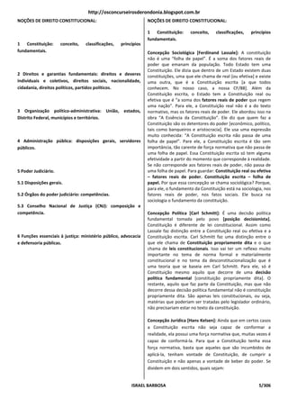 http://osconcurseirosderondonia.blogspot.com.br
NOÇÕES DE DIREITO CONSTITUCIONAL:                                NOÇÕES DE DIREITO CONSTITUCIONAL:

                                                                 1 Constituição:      conceito,    classificações,   princípios
                                                                 fundamentais.
1 Constituição:       conceito,   classificações,   princípios
fundamentais.                                                    Concepção Sociológica [Ferdinand Lassale]: A constituição
                                                                 não é uma “folha de papel”. É a soma dos fatores reais de
                                                                 poder que emanam da população. Todo Estado tem uma
                                                                 Constituição. Ele dizia que dentro de um Estado existem duas
2 Direitos e garantias fundamentais: direitos e deveres          constituições, uma que ele chama de real [ou efetiva] e existe
individuais e coletivos, direitos sociais, nacionalidade,        uma outra, que é a Constituição escrita [a que todos
cidadania, direitos políticos, partidos políticos.               conhecem. No nosso caso, a nossa CF/88]. Além da
                                                                 Constituição escrita, o Estado tem a Constituição real ou
                                                                 efetiva que é “a soma dos fatores reais de poder que regem
                                                                 uma nação”. Para ele, a Constituição real não é a do texto
3 Organização político-administrativa: União, estados,           normativo, mas os fatores reais de poder. Ele abordou isso na
Distrito Federal, municípios e territórios.                      obra “A Essência da Constituição”. Ele diz que quem faz a
                                                                 Constituição são os detentores do poder [econômico, político,
                                                                 tais como banqueiros e aristocracia]. Ele usa uma expressão
                                                                 muito conhecida: “A Constituição escrita não passa de uma
4 Administração pública: disposições gerais, servidores          folha de papel”. Pare ele, a Constituição escrita é tão sem
públicos.                                                        importância, tão carente de força normativa que não passa de
                                                                 uma folha de papel. Essa Constituição escrita só tem alguma
                                                                 efetividade a partir do momento que corresponde à realidade.
                                                                 Se não corresponde aos fatores reais de poder, não passa de
5 Poder Judiciário.                                              uma folha de papel. Para guardar: Constituição real ou efetiva
                                                                 – fatores reais de poder. Constituição escrita – folha de
5.1 Disposições gerais.                                          papel. Por que essa concepção se chama sociológica? Porque,
                                                                 para ele, o fundamento da Constituição está na sociologia, nos
5.2 Órgãos do poder judiciário: competências.                    fatores reais de poder, nos fatos sociais. Ele busca na
                                                                 sociologia o fundamento da constituição.
5.3 Conselho Nacional de Justiça (CNJ): composição e
competência.                                                     Concepção Política [Carl Schmitt]: É uma decisão política
                                                                 fundamental tomada pelo povo [posição decisionista].
                                                                 Constituição é diferente de lei constitucional. Assim como
                                                                 Lassale faz distinção entre a Constituição real ou efetiva e a
6 Funções essenciais à justiça: ministério público, advocacia    Constituição escrita. Carl Schmitt faz uma distinção entre o
e defensoria públicas.                                           que ele chama de Constituição propriamente dita e o que
                                                                 chama de leis constitucionais. Isso vai ter um reflexo muito
                                                                 importante no tema de norma formal e materialmente
                                                                 constitucional e no tema da desconstitucionalização que é
                                                                 uma teoria que se baseia em Carl Schmitt. Para ele, só é
                                                                 Constituição mesmo aquilo que decorre de uma decisão
                                                                 política fundamental [constituição propriamente dita]. O
                                                                 restante, aquilo que faz parte da Constituição, mas que não
                                                                 decorre dessa decisão política fundamental não é constituição
                                                                 propriamente dita. São apenas leis constitucionais, ou seja,
                                                                 matérias que poderiam ser tratadas pelo legislador ordinário,
                                                                 não precisariam estar no texto da constituição.

                                                                 Concepção Jurídica [Hans Kelsen]: Ainda que em certos casos
                                                                 a Constituição escrita não seja capaz de conformar a
                                                                 realidade, ela possui uma força normativa que, muitas vezes é
                                                                 capaz de conformá-la. Para que a Constituição tenha essa
                                                                 força normativa, basta que aqueles que são incumbidos de
                                                                 aplicá-la, tenham vontade de Constituição, de cumprir a
                                                                 Constituição e não apenas a vontade de beber do poder. Se
                                                                 dividem em dois sentidos, quais sejam:


                                                         ISRAEL BARBOSA                                                  5/306
 