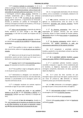 TRIBUNAL DE JUSTIÇA
                                                                              o
       § 6º O divórcio realizado no estrangeiro, se um ou                  § 2 A lei do domicílio do herdeiro ou legatário regula a
ambos os cônjuges forem brasileiros, só será reconhecido no         capacidade para suceder.
Brasil depois de 1a da data da sentença, salvo se houver sido
antecedida de separação judicial por igual prazo, caso em que              Art. 11. As organizações destinadas a fins de interesse
a homologação produzirá efeito imediato, obedecidas as              coletivo, como as sociedades e as fundações, obedecem à lei
condições estabelecidas para a eficácia das sentenças               do Estado em que se constituirem.
estrangeiras no país. O STJ, na forma de seu regimento
                                                                               o
interno, poderá reexaminar, a requerimento do interessado,                 § 1 Não poderão, entretanto ter no Brasil filiais,
decisões já proferidas em pedidos de homologação de                 agências ou estabelecimentos antes de serem os atos
sentenças estrangeiras de divórcio de brasileiros, a fim de que     constitutivos aprovados pelo Governo brasileiro, ficando
passem a produzir todos os efeitos legais.                          sujeitas à lei brasileira.

          o                                                                       o
       § 7 Salvo o caso de abandono, o domicílio do chefe da               § 2 Os Governos estrangeiros, bem como as
família estende-se ao outro cônjuge e aos filhos não                organizações de qualquer natureza, que eles tenham
emancipados, e o do tutor ou curador aos incapazes sob sua          constituido, dirijam ou hajam investido de funções públicas,
guarda.                                                             não poderão adquirir no Brasil bens imóveis ou susceptiveis de
                                                                    desapropriação.
          o
       § 8 Quando a pessoa não tiver domicílio, considerar-
                                                                                  o
se-á domiciliada no lugar de sua residência ou naquele em que              § 3 Os Governos estrangeiros podem adquirir a
se encontre.                                                        propriedade dos prédios necessários à sede dos
                                                                    representantes diplomáticos ou dos agentes consulares.
               o
       Art. 8 Para qualificar os bens e regular as relações a
eles concernentes, aplicar-se-á a lei do país em que estiverem              Art. 12. É competente a autoridade judiciária
situados.                                                           brasileira, quando for o réu domiciliado no Brasil ou aqui tiver
                                                                    de ser cumprida a obrigação.
          o
       § 1 Aplicar-se-á a lei do país em que for domiciliado o
                                                                              o
proprietário, quanto aos bens moveis que ele trouxer ou se                § 1 Só à autoridade judiciária brasileira compete
destinarem a transporte para outros lugares.                        conhecer das ações relativas a imóveis situados no Brasil.

          o                                                                       o
      § 2 O penhor regula-se pela lei do domicílio que tiver a             § 2 A autoridade judiciária brasileira cumprirá,
pessoa, em cuja posse se encontre a coisa apenhada.                 concedido o exequatur e segundo a forma estabelecida pele
                                                                    lei brasileira, as diligências deprecadas por autoridade
               o
        Art. 9 Para qualificar e reger as obrigações, aplicar-se-   estrangeira competente, observando a lei desta, quanto ao
á a lei do país em que se constituirem.                             objeto das diligências.

          o
        § 1 Destinando-se a obrigação a ser executada no                    Art. 13. A prova dos fatos ocorridos em país
Brasil e dependendo de forma essencial, será esta observada,        estrangeiro rege-se pela lei que nele vigorar, quanto ao ônus e
admitidas as peculiaridades da lei estrangeira quanto aos           aos meios de produzir-se, não admitindo os tribunais
requisitos extrínsecos do ato.                                      brasileiros provas que a lei brasileira desconheça.

           o
       § 2 A obrigação resultante do contrato reputa-se                     Art. 14. Não conhecendo a lei estrangeira, poderá o
constituida no lugar em que residir o proponente.                   juiz exigir de quem a invoca prova do texto e da vigência.

      Art. 10. A sucessão por morte ou por ausência                        Art. 15. Será executada no Brasil a sentença proferida
obedece à lei do país em que domiciliado o defunto ou o             no estrangeiro, que reuna os seguintes requisitos:
desaparecido, qualquer que seja a natureza e a situação dos
bens.                                                                      a) haver sido proferida por juiz competente;

        § 1º A sucessão de bens de estrangeiros, situados no                b) terem sido as partes citadas ou haver-se legalmente
País, será regulada pela lei brasileira em benefício do cônjuge     verificado à revelia;
ou dos filhos brasileiros, ou de quem os represente, sempre
que não lhes seja mais favorável a lei pessoal do de cujus.


                                                        ALISSON FIDELIS                                                     50/306
 