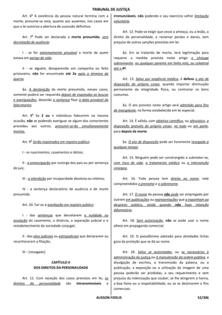 TRIBUNAL DE JUSTIÇA
            o
      Art. 6 A existência da pessoa natural termina com a          irrenunciáveis, não podendo o seu exercício sofrer limitação
morte; presume-se esta, quanto aos ausentes, nos casos em          voluntária.
que a lei autoriza a abertura de sucessão definitiva.
                                                                         Art. 12. Pode-se exigir que cesse a ameaça, ou a lesão, a
            o
     Art. 7 Pode ser declarada a morte presumida, sem              direito da personalidade, e reclamar perdas e danos, sem
decretação de ausência:                                            prejuízo de outras sanções previstas em lei.

      I - se for extremamente provável a morte de quem                   §ú. Em se tratando de morto, terá legitimação para
estava em perigo de vida;                                          requerer a medida prevista neste artigo o cônjuge
                                                                   sobrevivente, ou qualquer parente em linha reta, ou colateral
      II - se alguém, desaparecido em campanha ou feito            até o 4º.
prisioneiro, não for encontrado até 2a após o término da
guerra.                                                                  Art. 13. Salvo por exigência médica, é defeso o ato de
                                                                   disposição do próprio corpo, quando importar diminuição
      §ú. A declaração da morte presumida, nesses casos,           permanente da integridade física, ou contrariar os bons
somente poderá ser requerida depois de esgotadas as buscas         costumes.
e averiguações, devendo a sentença fixar a data provável do
falecimento.                                                             §ú. O ato previsto neste artigo será admitido para fins
                                                                   de transplante, na forma estabelecida em lei especial.
               o
      Art. 8 Se 2 ou + indivíduos falecerem na mesma
ocasião, não se podendo averiguar se algum dos comorientes               Art. 14. É válida, com objetivo científico, ou altruístico, a
precedeu aos outros, presumir-se-ão simultaneamente                disposição gratuita do próprio corpo, no todo ou em parte,
mortos.                                                            para depois da morte.

           o
      Art. 9 Serão registrados em registro público:                     §ú. O ato de disposição pode ser livremente revogado a
                                                                   qualquer tempo.
      I - os nascimentos, casamentos e óbitos;
                                                                         Art. 15. Ninguém pode ser constrangido a submeter-se,
      II - a emancipação por outorga dos pais ou por sentença      com risco de vida, a tratamento médico ou a intervenção
do juiz;                                                           cirúrgica.

      III - a interdição por incapacidade absoluta ou relativa;        Art. 16. Toda pessoa tem direito ao nome, nele
                                                                   compreendidos o prenome e o sobrenome.
     IV - a sentença declaratória de ausência e de morte
presumida.                                                              Art. 17. O nome da pessoa não pode ser empregado por
                                                                   outrem em publicações ou representações que a exponham ao
      Art. 10. Far-se-á averbação em registro público:             desprezo público, ainda quando não haja intenção
                                                                   difamatória.
      I - das sentenças que decretarem a nulidade ou
anulação do casamento, o divórcio, a separação judicial e o              Art. 18. Sem autorização, não se pode usar o nome
restabelecimento da sociedade conjugal;                            alheio em propaganda comercial.

     II - dos atos judiciais ou extrajudiciais que declararem ou         Art. 19. O pseudônimo adotado para atividades lícitas
reconhecerem a filiação;                                           goza da proteção que se dá ao nome.

      III – [revogado]                                                   Art. 20. Salvo se autorizadas, ou se necessárias à
                                                                   administração da justiça ou à manutenção da ordem pública, a
                             CAPÍTULO II                           divulgação de escritos, a transmissão da palavra, ou a
                   DOS DIREITOS DA PERSONALIDADE                   publicação, a exposição ou a utilização da imagem de uma
                                                                   pessoa poderão ser proibidas, a seu requerimento e sem
       Art. 11. Com exceção dos casos previstos em lei, os         prejuízo da indenização que couber, se lhe atingirem a honra,
direitos da personalidade são intransmissíveis e                   a boa fama ou a respeitabilidade, ou se se destinarem a fins
                                                                   comerciais.

                                                         ALISSON FIDELIS                                                      52/306
 