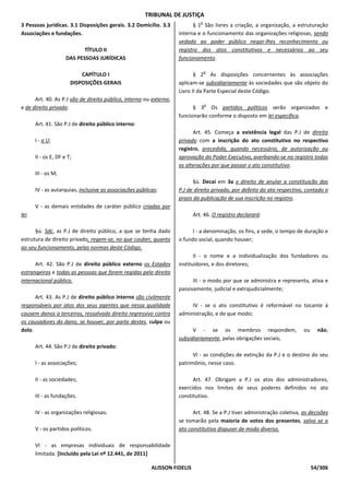 TRIBUNAL DE JUSTIÇA
                                                                               o
3 Pessoas jurídicas. 3.1 Disposições gerais. 3.2 Domicílio. 3.3           § 1 São livres a criação, a organização, a estruturação
Associações e fundações.                                            interna e o funcionamento das organizações religiosas, sendo
                                                                    vedado ao poder público negar-lhes reconhecimento ou
                             TÍTULO II                              registro dos atos constitutivos e necessários ao seu
                      DAS PESSOAS JURÍDICAS                         funcionamento.

                                                                                   o
                            CAPÍTULO I                                     § 2 As disposições concernentes às associações
                        DISPOSIÇÕES GERAIS                          aplicam-se subsidiariamente às sociedades que são objeto do
                                                                    Livro II da Parte Especial deste Código.
      Art. 40. As P.J são de direito público, interno ou externo,
                                                                                   o
e de direito privado.                                                     § 3 Os partidos políticos serão organizados e
                                                                    funcionarão conforme o disposto em lei específica.
       Art. 41. São P.J de direito público interno:
                                                                          Art. 45. Começa a existência legal das P.J de direito
       I - a U;                                                     privado com a inscrição do ato constitutivo no respectivo
                                                                    registro, precedida, quando necessário, de autorização ou
       II - os E, DF e T;                                           aprovação do Poder Executivo, averbando-se no registro todas
                                                                    as alterações por que passar o ato constitutivo.
       III - os M;
                                                                          §ú. Decai em 3a o direito de anular a constituição das
       IV - as autarquias, inclusive as associações públicas;       P.J de direito privado, por defeito do ato respectivo, contado o
                                                                    prazo da publicação de sua inscrição no registro.
       V - as demais entidades de caráter público criadas por
lei.                                                                        Art. 46. O registro declarará:

      §ú. Sdc, as P.J de direito público, a que se tenha dado             I - a denominação, os fins, a sede, o tempo de duração e
estrutura de direito privado, regem-se, no que couber, quanto       o fundo social, quando houver;
ao seu funcionamento, pelas normas deste Código.
                                                                           II - o nome e a individualização dos fundadores ou
      Art. 42. São P.J de direito público externo os Estados        instituidores, e dos diretores;
estrangeiros e todas as pessoas que forem regidas pelo direito
internacional público.                                                    III - o modo por que se administra e representa, ativa e
                                                                    passivamente, judicial e extrajudicialmente;
      Art. 43. As P.J de direito público interno são civilmente
responsáveis por atos dos seus agentes que nessa qualidade               IV - se o ato constitutivo é reformável no tocante à
causem danos a terceiros, ressalvado direito regressivo contra      administração, e de que modo;
os causadores do dano, se houver, por parte destes, culpa ou
dolo.                                                                     V - se os membros respondem,                    ou     não,
                                                                    subsidiariamente, pelas obrigações sociais;
       Art. 44. São P.J de direito privado:
                                                                          VI - as condições de extinção da P.J e o destino do seu
       I - as associações;                                          patrimônio, nesse caso.

       II - as sociedades;                                                Art. 47. Obrigam a P.J os atos dos administradores,
                                                                    exercidos nos limites de seus poderes definidos no ato
       III - as fundações.                                          constitutivo.

       IV - as organizações religiosas;                                   Art. 48. Se a P.J tiver administração coletiva, as decisões
                                                                    se tomarão pela maioria de votos dos presentes, salvo se o
       V - os partidos políticos.                                   ato constitutivo dispuser de modo diverso.

       VI - as empresas individuais de responsabilidade
       limitada. [Incluído pela Lei nº 12.441, de 2011]

                                                          ALISSON FIDELIS                                                      54/306
 
