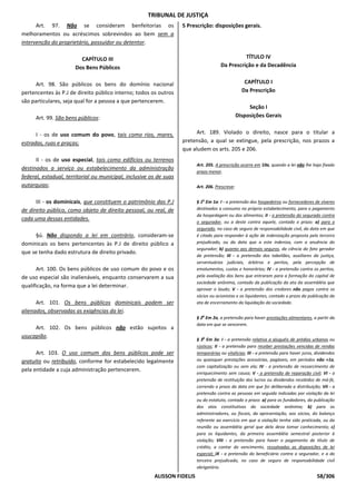TRIBUNAL DE JUSTIÇA
      Art. 97. Não se consideram benfeitorias os                    5 Prescrição: disposições gerais.
melhoramentos ou acréscimos sobrevindos ao bem sem a
intervenção do proprietário, possuidor ou detentor.

                        CAPÍTULO III                                                            TÍTULO IV
                      Dos Bens Públicos                                               Da Prescrição e da Decadência


      Art. 98. São públicos os bens do domínio nacional                                             CAPÍTULO I
pertencentes às P.J de direito público interno; todos os outros                                    Da Prescrição
são particulares, seja qual for a pessoa a que pertencerem.
                                                                                                      Seção I
      Art. 99. São bens públicos:                                                                Disposições Gerais


      I - os de uso comum do povo, tais como rios, mares,                 Art. 189. Violado o direito, nasce para o titular a
estradas, ruas e praças;                                            pretensão, a qual se extingue, pela prescrição, nos prazos a
                                                                    que aludem os arts. 205 e 206.
      II - os de uso especial, tais como edifícios ou terrenos
                                                                          Art. 205. A prescrição ocorre em 10a, quando a lei não lhe haja fixado
destinados a serviço ou estabelecimento da administração
                                                                          prazo menor.
federal, estadual, territorial ou municipal, inclusive os de suas
autarquias;                                                               Art. 206. Prescreve:


      III - os dominicais, que constituem o patrimônio das P.J            § 1o Em 1a: I - a pretensão dos hospedeiros ou fornecedores de víveres
de direito público, como objeto de direito pessoal, ou real, de           destinados a consumo no próprio estabelecimento, para o pagamento
                                                                          da hospedagem ou dos alimentos; II - a pretensão do segurado contra
cada uma dessas entidades.
                                                                          o segurador, ou a deste contra aquele, contado o prazo: a) para o
                                                                          segurado, no caso de seguro de responsabilidade civil, da data em que
     §ú. Não dispondo a lei em contrário, consideram-se                   é citado para responder à ação de indenização proposta pelo terceiro
dominicais os bens pertencentes às P.J de direito público a               prejudicado, ou da data que a este indeniza, com a anuência do
                                                                          segurador; b) quanto aos demais seguros, da ciência do fato gerador
que se tenha dado estrutura de direito privado.
                                                                          da pretensão; III - a pretensão dos tabeliães, auxiliares da justiça,
                                                                          serventuários judiciais, árbitros e peritos, pela percepção de
      Art. 100. Os bens públicos de uso comum do povo e os                emolumentos, custas e honorários; IV - a pretensão contra os peritos,
de uso especial são inalienáveis, enquanto conservarem a sua              pela avaliação dos bens que entraram para a formação do capital de
                                                                          sociedade anônima, contado da publicação da ata da assembléia que
qualificação, na forma que a lei determinar.
                                                                          aprovar o laudo; V - a pretensão dos credores não pagos contra os
                                                                          sócios ou acionistas e os liquidantes, contado o prazo da publicação da
      Art. 101. Os bens públicos dominicais podem ser                     ata de encerramento da liquidação da sociedade.
alienados, observadas as exigências da lei.
                                                                          § 2o Em 2a, a pretensão para haver prestações alimentares, a partir da
                                                                          data em que se vencerem.
     Art. 102. Os bens públicos não estão sujeitos a
usucapião.
                                                                          § 3o Em 3a: I - a pretensão relativa a aluguéis de prédios urbanos ou
                                                                          rústicos; II - a pretensão para receber prestações vencidas de rendas
      Art. 103. O uso comum dos bens públicos pode ser                    temporárias ou vitalícias; III - a pretensão para haver juros, dividendos
gratuito ou retribuído, conforme for estabelecido legalmente              ou quaisquer prestações acessórias, pagáveis, em períodos não +1a,
                                                                          com capitalização ou sem ela; IV - a pretensão de ressarcimento de
pela entidade a cuja administração pertencerem.
                                                                          enriquecimento sem causa; V - a pretensão de reparação civil; VI - a
                                                                          pretensão de restituição dos lucros ou dividendos recebidos de má-fé,
                                                                          correndo o prazo da data em que foi deliberada a distribuição; VII - a
                                                                          pretensão contra as pessoas em seguida indicadas por violação da lei
                                                                          ou do estatuto, contado o prazo: a) para os fundadores, da publicação
                                                                          dos atos constitutivos da sociedade anônima; b) para os
                                                                          administradores, ou fiscais, da apresentação, aos sócios, do balanço
                                                                          referente ao exercício em que a violação tenha sido praticada, ou da
                                                                          reunião ou assembléia geral que dela deva tomar conhecimento; c)
                                                                          para os liquidantes, da primeira assembléia semestral posterior à
                                                                          violação; VIII - a pretensão para haver o pagamento de título de
                                                                          crédito, a contar do vencimento, ressalvadas as disposições de lei
                                                                          especial; IX - a pretensão do beneficiário contra o segurador, e a do
                                                                          terceiro prejudicado, no caso de seguro de responsabilidade civil
                                                                          obrigatório.
                                                        ALISSON FIDELIS                                                                  58/306
 