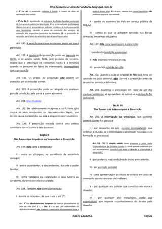 http://osconcurseirosderondonia.blogspot.com.br
     § 4o Em 4a, a pretensão relativa à tutela, a contar da data da                     prática desses atos; III - os que, mesmo por causa transitória, não
     aprovação das contas.                                                              puderem exprimir sua vontade


     § 5o Em 5a: I - a pretensão de cobrança de dívidas líquidas constantes          II - contra os ausentes do País em serviço público da
     de instrumento público ou particular; II - a pretensão dos profissionais
                                                                                U/E/M;
     liberais em geral, procuradores judiciais, curadores e professores pelos
     seus honorários, contado o prazo da conclusão dos serviços, da
     cessação dos respectivos contratos ou mandato; III - a pretensão do            III - contra os que se acharem servindo nas Forças
     vencedor para haver do vencido o que despendeu em juízo.                   Armadas, em tempo de guerra.

     Art. 190. A exceção prescreve no mesmo prazo em que a                           Art. 199. Não corre igualmente a prescrição:
pretensão.
                                                                                     I - pendendo condição suspensiva;
      Art. 191. A renúncia da prescrição pode ser expressa ou
tácita, e só valerá, sendo feita, sem prejuízo de terceiro,                          II - não estando vencido o prazo;
depois que a prescrição se consumar; tácita é a renúncia
quando se presume de fatos do interessado, incompatíveis                             III - pendendo ação de evicção.
com a prescrição.
                                                                                     Art. 200. Quando a ação se originar de fato que deva ser
      Art. 192. Os prazos de prescrição não podem ser                           apurado no juízo criminal, não correrá a prescrição antes da
alterados por acordo das partes.                                                respectiva sentença definitiva.

      Art. 193. A prescrição pode ser alegada em qualquer                              Art. 201. Suspensa a prescrição em favor de um dos
grau de jurisdição, pela parte a quem aproveita.                                credores solidários, só aproveitam os outros se a obrigação for
                                                                                indivisível.
     Art. 194. RVLei 11.280/06
                                                                                                         Seção III
      Art. 195. Os relativamente incapazes e as P.J têm ação                             Das Causas que Interrompem a Prescrição
contra os seus assistentes ou representantes legais, que
derem causa à prescrição, ou não a alegarem oportunamente.                           Art. 202. A interrupção da prescrição, que somente
                                                                                poderá ocorrer 1x, dar-se-á:
      Art. 196. A prescrição iniciada contra uma pessoa
continua a correr contra o seu sucessor.                                             I - por despacho do juiz, mesmo incompetente, que
                                                                                ordenar a citação, se o interessado a promover no prazo e na
                       Seção II                                                 forma da lei processual;
   Das Causas que Impedem ou Suspendem a Prescrição
                                                                                        Art. 219. CPC “A citação válida torna prevento o juízo, induz
     Art. 197. Não corre a prescrição:                                                  litispendência e faz litigiosa a coisa; e, ainda quando ordenada por
                                                                                        juiz incompetente, constitui em mora o devedor e interrompe a
                                                                                        prescrição”.
     I - entre os cônjuges, na constância da sociedade
conjugal;
                                                                                     II - por protesto, nas condições do inciso antecedente;

      II - entre ascendentes e descendentes, durante o poder
                                                                                     III - por protesto cambial;
familiar;
                                                                                      IV - pela apresentação do título de crédito em juízo de
     III - entre tutelados ou curatelados e seus tutores ou
                                                                                inventário ou em concurso de credores;
curadores, durante a tutela ou curatela.
                                                                                     V - por qualquer ato judicial que constitua em mora o
     Art. 198. Também não corre a prescrição:
                                                                                devedor;
                                                           o
     I - contra os incapazes de que trata o art. 3 ;
                                                                                      VI - por qualquer ato inequívoco, ainda que
                                                                                extrajudicial, que importe reconhecimento do direito pelo
        Art. 3o São absolutamente incapazes de exercer pessoalmente os
        atos da vida civil: I - - 16a; II - os que, por enfermidade ou          devedor.
        deficiência mental, não tiverem o necessário discernimento para a


                                                                     ISRAEL BARBOSA                                                               59/306
 