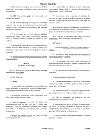 TRIBUNAL DE JUSTIÇA
      §ú. A prescrição interrompida recomeça a correr da data        III - a pretensão dos tabeliães, auxiliares da justiça,
do ato que a interrompeu, ou do último ato do processo para     serventuários judiciais, árbitros e peritos, pela percepção de
a interromper.                                                  emolumentos, custas e honorários;

     Art. 203. A prescrição pode ser interrompida por                IV - a pretensão contra os peritos, pela avaliação dos
qualquer interessado.                                           bens que entraram para a formação do capital de sociedade
                                                                anônima, contado da publicação da ata da assembléia que
      Art. 204. A interrupção da prescrição por um credor não   aprovar o laudo;
aproveita aos outros; semelhantemente, a interrupção
operada contra o co-devedor, ou seu herdeiro, não prejudica           V - a pretensão dos credores não pagos contra os sócios
aos demais coobrigados.                                         ou acionistas e os liquidantes, contado o prazo da publicação
                                                                da ata de encerramento da liquidação da sociedade.
            o
      § 1 A interrupção por um dos credores solidários
                                                                              o
aproveita aos outros; assim como a interrupção efetuada              § 2 Em 2a, a pretensão para haver prestações
contra o devedor solidário envolve os demais e seus             alimentares, a partir da data em que se vencerem.
herdeiros.
                                                                          o
                                                                       § 3 Em 3a:
        o
       § 2 A interrupção operada contra um dos herdeiros do
devedor solidário não prejudica os outros herdeiros ou                I - a pretensão relativa a aluguéis de prédios urbanos ou
devedores, senão quando se trate de obrigações e direitos       rústicos;
indivisíveis.
                                                                     II - a pretensão para receber prestações vencidas de
        o
      § 3 A interrupção produzida contra o principal devedor    rendas temporárias ou vitalícias;
prejudica o fiador.
                                                                      III - a pretensão para haver juros, dividendos ou
                          Seção IV                              quaisquer prestações acessórias, pagáveis, em períodos não
                  Dos Prazos da Prescrição                      +1a, com capitalização ou sem ela;

      Art. 205. A prescrição ocorre em 10a, quando a lei não         IV - a pretensão de ressarcimento de enriquecimento
lhe haja fixado prazo menor.                                    sem causa;

     Art. 206. Prescreve:                                              V - a pretensão de reparação civil;

        o
     § 1 Em 1a:                                                       VI - a pretensão de restituição dos lucros ou dividendos
                                                                recebidos de má-fé, correndo o prazo da data em que foi
      I - a pretensão dos hospedeiros ou fornecedores de        deliberada a distribuição;
víveres destinados a consumo no próprio estabelecimento,
para o pagamento da hospedagem ou dos alimentos;                      VII - a pretensão contra as pessoas em seguida indicadas
                                                                por violação da lei ou do estatuto, contado o prazo:
      II - a pretensão do segurado contra o segurador, ou a
deste contra aquele, contado o prazo:                                 a) para os fundadores, da publicação dos atos
                                                                constitutivos da sociedade anônima;
      a) para o segurado, no caso de seguro de
responsabilidade civil, da data em que é citado para                  b) para os administradores, ou fiscais, da apresentação,
responder à ação de indenização proposta pelo terceiro          aos sócios, do balanço referente ao exercício em que a
prejudicado, ou da data que a este indeniza, com a anuência     violação tenha sido praticada, ou da reunião ou assembléia
do segurador;                                                   geral que dela deva tomar conhecimento;

     b) quanto aos demais seguros, da ciência do fato                c) para os liquidantes, da primeira assembléia semestral
gerador da pretensão;                                           posterior à violação;




                                                     ALISSON FIDELIS                                                   60/306
 