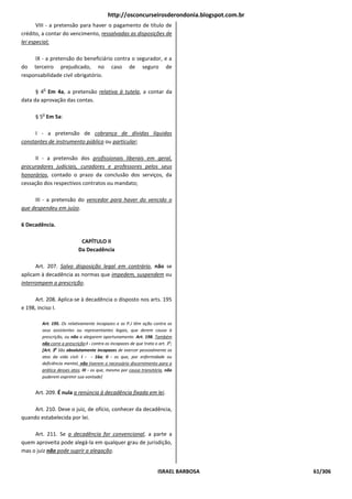 http://osconcurseirosderondonia.blogspot.com.br
       VIII - a pretensão para haver o pagamento de título de
crédito, a contar do vencimento, ressalvadas as disposições de
lei especial;

     IX - a pretensão do beneficiário contra o segurador, e a
do terceiro prejudicado, no caso de seguro de
responsabilidade civil obrigatório.

         o
      § 4 Em 4a, a pretensão relativa à tutela, a contar da
data da aprovação das contas.

        o
     § 5 Em 5a:

     I - a pretensão de cobrança de dívidas líquidas
constantes de instrumento público ou particular;

      II - a pretensão dos profissionais liberais em geral,
procuradores judiciais, curadores e professores pelos seus
honorários, contado o prazo da conclusão dos serviços, da
cessação dos respectivos contratos ou mandato;

     III - a pretensão do vencedor para haver do vencido o
que despendeu em juízo.

6 Decadência.

                            CAPÍTULO II
                           Da Decadência

      Art. 207. Salvo disposição legal em contrário, não se
aplicam à decadência as normas que impedem, suspendem ou
interrompem a prescrição.

      Art. 208. Aplica-se à decadência o disposto nos arts. 195
e 198, inciso I.

        Art. 195. Os relativamente incapazes e as P.J têm ação contra os
        seus assistentes ou representantes legais, que derem causa à
        prescrição, ou não a alegarem oportunamente. Art. 198. Também
        não corre a prescrição:I - contra os incapazes de que trata o art. 3o;
        [Art. 3o São absolutamente incapazes de exercer pessoalmente os
        atos da vida civil: I - - 16a; II - os que, por enfermidade ou
        deficiência mental, não tiverem o necessário discernimento para a
        prática desses atos; III - os que, mesmo por causa transitória, não
        puderem exprimir sua vontade]


     Art. 209. É nula a renúncia à decadência fixada em lei.

     Art. 210. Deve o juiz, de ofício, conhecer da decadência,
quando estabelecida por lei.

     Art. 211. Se a decadência for convencional, a parte a
quem aproveita pode alegá-la em qualquer grau de jurisdição,
mas o juiz não pode suprir a alegação.


                                                                      ISRAEL BARBOSA         61/306
 