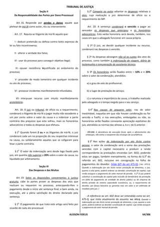 TRIBUNAL DE JUSTIÇA
                                                                            o
                         Seção II                                      § 2 Compete ao autor adiantar as despesas relativas a
    Da Responsabilidade das Partes por Dano Processual            atos, cuja realização o juiz determinar de ofício ou a
                                                                  requerimento do MP.
      Art. 16. Responde por perdas e danos aquele que
pleitear de má-fé como autor, réu ou interveniente.                    Art. 20. A sentença condenará o vencido a pagar ao
                                                                  vencedor as despesas que antecipou e os honorários
    Art. 17. Reputa-se litigante de má-fé aquele que:             advocatícios. Esta verba honorária será devida, também, nos
                                                                  casos em que o advogado funcionar em causa própria.
     I - deduzir pretensão ou defesa contra texto expresso de
lei ou fato incontroverso;                                            § 1º O juiz, ao decidir qualquer incidente ou recurso,
                                                                  condenará nas despesas o vencido.
    II - alterar a verdade dos fatos;
                                                                       § 2º As despesas abrangem não só as custas dos atos do
    III - usar do processo para conseguir objetivo ilegal;        processo, como também a indenização de viagem, diária de
                                                                  testemunha e remuneração do assistente técnico.
     IV - opuser resistência injustificada ao andamento do
processo;                                                             § 3º Os honorários serão fixados entre – 10% e + 20%
                                                                  sobre o valor da condenação, atendidos:
     V - proceder de modo temerário em qualquer incidente
ou ato do processo;                                                    a) o grau de zelo do profissional;

    Vl - provocar incidentes manifestamente infundados.                b) o lugar de prestação do serviço;

      VII - interpuser recurso com intuito manifestamente             c) a natureza e importância da causa, o trabalho realizado
protelatório.                                                     pelo advogado e o tempo exigido para o seu serviço.

                                                                                o
    Art. 18. O juiz ou tribunal, de ofício ou a requerimento,            § 4 Nas causas de pequeno valor, nas de valor
condenará o litigante de má-fé a pagar multa não excedente a      inestimável, naquelas em que não houver condenação ou for
um por cento sobre o valor da causa e a indenizar a parte         vencida a FazPú, e nas execuções, embargadas ou não, os
contrária dos prejuízos que esta sofreu, mais os honorários       honorários serão fixados consoante apreciação eqüitativa do
advocatícios e todas as despesas que efetuou.                     juiz, atendidas as normas das alíneas a, b e c do § anterior.

       o
     § 1 Quando forem 2 ou + os litigantes de má-fé, o juiz           - STJ-153. A desistência da execução fiscal, após o oferecimento dos
                                                                      embargos, não exime o exeqüente dos encargos da sucumbência.
condenará cada um na proporção do seu respectivo interesse
na causa, ou solidariamente aqueles que se coligaram para                   o
                                                                        § 5 Nas ações de indenização por ato ilícito contra
lesar a parte contrária.
                                                                  pessoa, o valor da condenação será a soma das prestações
       o
                                                                  vencidas com o capital necessário a produzir a renda
      § 2 O valor da indenização será desde logo fixado pelo
                                                                  correspondente às prestações vincendas (art. 602), podendo
juiz, em quantia não superior a 20% sobre o valor da causa, ou                                                           o
                                                                  estas ser pagas, também mensalmente, na forma do § 2 do
liquidado por arbitramento.
                                                                  referido art. 602, inclusive em consignação na folha de
                                                                  pagamentos do devedor. (Vide §2º do art 475-Q) [ Art. 475-Q.
                          Seção III                               Quando a indenização por ato ilícito incluir prestação de alimentos, o juiz,
                  Das Despesas e das Multas                       quanto a esta parte, poderá ordenar ao devedor constituição de capital, cuja
                                                                  renda assegure o pagamento do valor mensal da pensão. § 2o O juiz poderá
                                                                  substituir a constituição do capital pela inclusão do beneficiário da prestação
       Art. 19. Salvo as disposições concernentes à justiça
                                                                  em folha de pagamento de entidade de direito público ou de empresa de
gratuita, cabe às partes prover as despesas dos atos que          direito privado de notória capacidade econômica, ou, a requerimento do
realizam ou requerem no processo, antecipando-lhes o              devedor, por fiança bancária ou garantia real, em valor a ser arbitrado de
pagamento desde o início até sentença final; e bem ainda, na      imediato pelo juiz. ]
execução, até a plena satisfação do direito declarado pela
sentença.                                                            - A referência ao art. 602 deve ser entendida como ao art.
                                                                  475-Q, que trata atualmente do assunto: Art. 475-Q. Quando a
       o                                                          indenização por ato ilícito incluir prestação de alimentos, o juiz, quanto a esta
    § 1 O pagamento de que trata este artigo será feito por       parte, poderá ordenar ao devedor constituição de capital, cuja renda assegure
ocasião de cada ato processual.                                   o pagamento do valor mensal da pensão.


                                                        ALISSON FIDELIS                                                                  64/306
 
