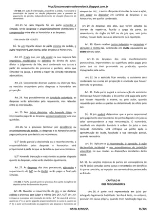 http://osconcurseirosderondonia.blogspot.com.br
    - STJ-313. Em ação de indenização, procedente o pedido, é necessária a      advogado (art. 28).] , o autor não poderá intentar de novo a ação,
    constituição de capital ou caução fidejussória para a garantia de
    pagamento da pensão, independentemente da situação financeira do            sem pagar ou depositar em cartório as despesas e os
    demandado.                                                                  honorários, em que foi condenado.

     Art. 21. Se cada litigante for em parte vencedor e                            Art. 29. As despesas dos atos, que forem adiados ou
vencido, serão recíproca e proporcionalmente distribuídos e                     tiverem de repetir-se, ficarão a cargo da parte, do
compensados entre eles os honorários e as despesas.                             serventuário, do órgão do MP ou do juiz que, sem justo
                                                                                motivo, houver dado causa ao adiamento ou à repetição.
    - Vide súmulas 306 e 326/STJ.

                                                                                     Art. 30. Quem receber custas indevidas ou excessivas é
   §Ú. Se um litigante decair de parte mínima do pedido, o
                                                                                obrigado a restituí-las, incorrendo em multa equivalente ao
outro responderá, por inteiro, pelas despesas e honorários.
                                                                                dobro de seu valor.

     Art. 22. O réu que, por não argüir na sua resposta fato
                                                                                       Art. 31. As despesas dos atos manifestamente
impeditivo, modificativo ou extintivo do direito do autor,
                                                                                protelatórios, impertinentes ou supérfluos serão pagas pela
dilatar o julgamento da lide, será condenado nas custas a
                                                                                parte que os tiver promovido ou praticado, quando
partir do saneamento do processo e perderá, ainda que
                                                                                impugnados pela outra.
vencedor na causa, o direito a haver do vencido honorários
advocatícios.
                                                                                     Art. 32. Se o assistido ficar vencido, o assistente será
                                                                                condenado nas custas em proporção à atividade que houver
    Art. 23. Concorrendo diversos autores ou diversos réus,
                                                                                exercido no processo.
os vencidos respondem pelas despesas e honorários em
proporção.
                                                                                      Art. 33. Cada parte pagará a remuneração do assistente
                                                                                técnico que houver indicado; a do perito será paga pela parte
     Art. 24. Nos procedimentos de jurisdição voluntária, as
                                                                                que houver requerido o exame, ou pelo autor, quando
despesas serão adiantadas pelo requerente, mas rateadas
                                                                                requerido por ambas as partes ou determinado de ofício pelo
entre os interessados.
                                                                                juiz.

     Art. 25. Nos juízos divisórios, não havendo litígio, os
                                                                                     §Ú. O juiz poderá determinar que a parte responsável
interessados pagarão as despesas proporcionalmente aos seus
                                                                                pelo pagamento dos honorários do perito deposite em juízo o
quinhões.
                                                                                valor correspondente a essa remuneração. O numerário,
                                                                                recolhido em depósito bancário à ordem do juízo e com
     Art. 26. Se o processo terminar por desistência ou
                                                                                correção monetária, será entregue ao perito após a
reconhecimento do pedido, as despesas e os honorários serão
                                                                                apresentação do laudo, facultada a sua liberação parcial,
pagos pela parte que desistiu ou reconheceu.
                                                                                quando necessária.
         o
    § 1 Sendo parcial a desistência ou o reconhecimento, a
                                                                                     Art. 34. Aplicam-se à reconvenção, à oposição, à ação
responsabilidade pelas despesas e honorários será
                                                                                declaratória incidental e aos procedimentos de jurisdição
proporcional à parte de que se desistiu ou que se reconheceu.
                                                                                voluntária, no que couber, as disposições constantes desta
         o                                                                      seção.
    § 2 Havendo transação e nada tendo as partes disposto
quanto às despesas, estas serão divididas igualmente.
                                                                                Art. 35. As sanções impostas às partes em conseqüência de
                                                                                má-fé serão contadas como custas e reverterão em benefício
     Art. 27. As despesas dos atos processuais, efetuados a
                                                                                da parte contrária; as impostas aos serventuários pertencerão
requerimento do MP ou da FazPú, serão pagas a final pelo
                                                                                ao Estado.
vencido.

    - STJ-232. A FazPú, quando parte no processo, fica sujeita à exigência do
                                                                                                        CAPÍTULO III
    depósito prévio dos honorários do perito.                                                        DOS PROCURADORES

     Art. 28. Quando, a requerimento do réu, o juiz declarar                            Art. 36. A parte será representada em juízo por
                                                     o
extinto o processo sem julgar o mérito (art. 267, § 2 ) [Art. 267.              advogado legalmente habilitado. Ser-lhe-á lícito, no entanto,
Extingue-se o processo, sem resolução de mérito: § 2o No caso do § anterior,    postular em causa própria, quando tiver habilitação legal ou,
quanto ao no II, as partes pagarão proporcionalmente as custas e, quanto ao
no III, o autor será condenado ao pagamento das despesas e honorários de

                                                                     ISRAEL BARBOSA                                                       65/306
 