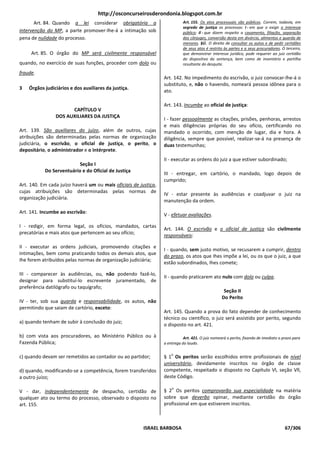 http://osconcurseirosderondonia.blogspot.com.br
       Art. 84. Quando a lei considerar obrigatória a                      Art. 155. Os atos processuais são públicos. Correm, todavia, em
                                                                           segredo de justiça os processos: I - em que o exigir o interesse
intervenção do MP, a parte promover-lhe-á a intimação sob                  público; Il - que dizem respeito a casamento, filiação, separação
pena de nulidade do processo.                                              dos cônjuges, conversão desta em divórcio, alimentos e guarda de
                                                                           menores. §Ú. O direito de consultar os autos e de pedir certidões
                                                                           de seus atos é restrito às partes e a seus procuradores. O terceiro,
     Art. 85. O órgão do MP será civilmente responsável                    que demonstrar interesse jurídico, pode requerer ao juiz certidão
                                                                           do dispositivo da sentença, bem como de inventário e partilha
quando, no exercício de suas funções, proceder com dolo ou                 resultante do desquite.

fraude.
                                                                 Art. 142. No impedimento do escrivão, o juiz convocar-lhe-á o
                                                                 substituto, e, não o havendo, nomeará pessoa idônea para o
3   Órgãos judiciários e dos auxiliares da justiça.
                                                                 ato.

                                                                 Art. 143. Incumbe ao oficial de justiça:
                      CAPÍTULO V
                DOS AUXILIARES DA JUSTIÇA
                                                                 I - fazer pessoalmente as citações, prisões, penhoras, arrestos
                                                                 e mais diligências próprias do seu ofício, certificando no
Art. 139. São auxiliares do juízo, além de outros, cujas         mandado o ocorrido, com menção de lugar, dia e hora. A
atribuições são determinadas pelas normas de organização         diligência, sempre que possível, realizar-se-á na presença de
judiciária, o escrivão, o oficial de justiça, o perito, o        duas testemunhas;
depositário, o administrador e o intérprete.
                                                                 II - executar as ordens do juiz a que estiver subordinado;
                          Seção I
           Do Serventuário e do Oficial de Justiça
                                                                 III - entregar, em cartório, o mandado, logo depois de
                                                                 cumprido;
Art. 140. Em cada juízo haverá um ou mais oficiais de justiça,
cujas atribuições são determinadas pelas normas de
                                                                 IV - estar presente às audiências e coadjuvar o juiz na
organização judiciária.
                                                                 manutenção da ordem.

Art. 141. Incumbe ao escrivão:
                                                                 V - efetuar avaliações.

I - redigir, em forma legal, os ofícios, mandados, cartas
                                                                 Art. 144. O escrivão e o oficial de justiça são civilmente
precatórias e mais atos que pertencem ao seu ofício;
                                                                 responsáveis:

II - executar as ordens judiciais, promovendo citações e
                                                                 I - quando, sem justo motivo, se recusarem a cumprir, dentro
intimações, bem como praticando todos os demais atos, que
                                                                 do prazo, os atos que Ihes impõe a lei, ou os que o juiz, a que
Ihe forem atribuídos pelas normas de organização judiciária;
                                                                 estão subordinados, Ihes comete;

III - comparecer às audiências, ou, não podendo fazê-lo,
                                                                 II - quando praticarem ato nulo com dolo ou culpa.
designar para substituí-lo escrevente juramentado, de
preferência datilógrafo ou taquígrafo;
                                                                                                   Seção II
                                                                                                  Do Perito
IV - ter, sob sua guarda e responsabilidade, os autos, não
permitindo que saiam de cartório, exceto:
                                                                 Art. 145. Quando a prova do fato depender de conhecimento
                                                                 técnico ou científico, o juiz será assistido por perito, segundo
a) quando tenham de subir à conclusão do juiz;
                                                                 o disposto no art. 421.

b) com vista aos procuradores, ao Ministério Público ou à                   Art. 421. O juiz nomeará o perito, fixando de imediato o prazo para
Fazenda Pública;                                                 a entrega do laudo.

                                                                     o
c) quando devam ser remetidos ao contador ou ao partidor;        § 1 Os peritos serão escolhidos entre profissionais de nível
                                                                 universitário, devidamente inscritos no órgão de classe
d) quando, modificando-se a competência, forem transferidos      competente, respeitado o disposto no Capítulo Vl, seção Vll,
a outro juízo;                                                   deste Código.

                                                                     o
V - dar, independentemente de despacho, certidão de              § 2 Os peritos comprovarão sua especialidade na matéria
qualquer ato ou termo do processo, observado o disposto no       sobre que deverão opinar, mediante certidão do órgão
art. 155.                                                        profissional em que estiverem inscritos.



                                                        ISRAEL BARBOSA                                                                67/306
 