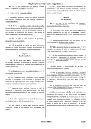 http://osconcurseirosderondonia.blogspot.com.br
     Art. 155. Os atos processuais são públicos. Correm,               Art. 161. É defeso lançar, nos autos, cotas marginais ou
todavia, em segredo de justiça os processos:                      interlineares; o juiz mandará riscá-las, impondo a quem as
                                                                  escrever multa correspondente à metade do salário mínimo
    I - em que o exigir o interesse público;                      vigente na sede do juízo.

    Il - que dizem respeito a casamento, filiação, separação                                       Seção III
dos cônjuges, conversão desta em divórcio, alimentos e                                          Dos Atos do Juiz
guarda de menores.
                                                                       Art. 162. Os atos do juiz consistirão em sentenças,
     §Ú. O direito de consultar os autos e de pedir certidões     decisões interlocutórias e despachos.
de seus atos é restrito às partes e a seus procuradores. O
                                                                                 o
terceiro, que demonstrar interesse jurídico, pode requerer ao          § 1 Sentença é o ato do juiz que implica alguma das
juiz certidão do dispositivo da sentença, bem como de             situações previstas nos arts. 267 [Art. 267. Extingue-se o processo,
inventário e partilha resultante do desquite.                     sem resolução de mérito] e 269 desta Lei [Art. 269. Haverá resolução de
                                                                  mérito].
     Art. 156. Em todos os atos e termos do processo é
                                                                             o
obrigatório o uso do vernáculo.                                        § 2 Decisão interlocutória é o ato pelo qual o juiz, no
                                                                  curso do processo, resolve questão incidente.
      Art. 157. Só poderá ser junto aos autos documento
                                                                                 o
redigido em língua estrangeira, quando acompanhado de                   § 3 São despachos todos os demais atos do juiz
versão em vernáculo, firmada por tradutor juramentado.            praticados no processo, de ofício ou a requerimento da parte,
                                                                  a cujo respeito a lei não estabelece outra forma.
                           Seção II
                                                                             o
                      Dos Atos da Parte                                § 4 Os atos meramente ordinatórios, como a juntada e a
                                                                  vista obrigatória, independem de despacho, devendo ser
       Art. 158. Os atos das partes, consistentes em              praticados de ofício pelo servidor e revistos pelo juiz quando
declarações unilaterais ou bilaterais de vontade, produzem        necessários.
imediatamente a constituição, a modificação ou a extinção de
direitos processuais.                                                   Art. 163. Recebe a denominação                        de     acórdão       o
                                                                  julgamento proferido pelos tribunais.
   §Ú. A desistência da ação só produzirá efeito depois de
homologada por sentença.                                               Art. 164. Os despachos, decisões, sentenças e acórdãos
                                                                  serão redigidos, datados e assinados pelos juízes. Quando
     Art. 159. Salvo no DF e nas Capitais dos Estados, todas as   forem proferidos, verbalmente, o taquígrafo ou o datilógrafo
petições e documentos que instruírem o processo, não              os registrará, submetendo-os aos juízes para revisão e
constantes de registro público, serão sempre acompanhados         assinatura.
de cópia, datada e assinada por quem os oferecer.
                                                                        §Ú. A assinatura dos juízes, em todos os graus de
       o
     § 1 Depois de conferir a cópia, o escrivão ou chefe da       jurisdição, pode ser feita eletronicamente, na forma da lei.
secretaria irá formando autos suplementares, dos quais
constará a reprodução de todos os atos e termos do processo           Art. 165. As sentenças e acórdãos serão proferidos com
original.                                                         observância do disposto no art. 458 [ Art. 458. São requisitos
                                                                  essenciais da sentença: I - o relatório, que conterá os nomes das partes, a
       o                                                          suma do pedido e da resposta do réu, bem como o registro das principais
    § 2 Os autos suplementares só sairão de cartório para         ocorrências havidas no andamento do processo; II - os fundamentos, em que o
conclusão ao juiz, na falta dos autos originais.                  juiz analisará as questões de fato e de direito; III - o dispositivo, em que o juiz
                                                                  resolverá as questões, que as partes Ihe submeterem.] ; as demais
     Art. 160. Poderão as partes exigir recibo de petições,       decisões serão fundamentadas, ainda que de modo conciso.
arrazoados, papéis e documentos que entregarem em
cartório.




                                                         ISRAEL BARBOSA                                                                    69/306
 