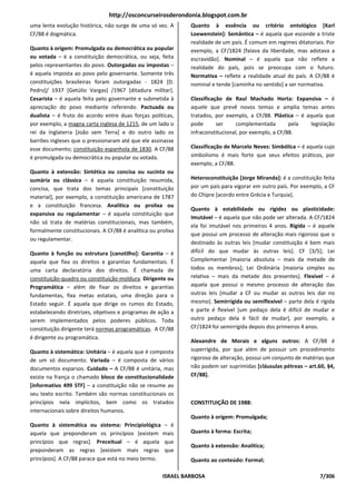 http://osconcurseirosderondonia.blogspot.com.br
uma lenta evolução histórica, não surge de uma só vez. A       Quanto à essência ou critério ontológico [Karl
CF/88 é dogmática.                                             Loewenstein]: Semântica – é aquela que esconde a triste
                                                               realidade de um país. É comum em regimes ditatoriais. Por
Quanto à origem: Promulgada ou democrática ou popular          exemplo, a CF/1824 [falava da liberdade, mas adotava a
ou votada – é a constituição democrática, ou seja, feita       escravidão]. Nominal – é aquela que não reflete a
pelos representantes do povo. Outorgadas ou impostas –         realidade do país, pois se preocupa com o futuro.
é aquela imposta ao povo pelo governante. Somente três         Normativa – reflete a realidade atual do país. A CF/88 é
constituições brasileiras foram outorgadas - 1824 [D.          nominal e tende [caminha no sentido] a ser normativa.
Pedro]/ 1937 [Getúlio Vargas] /1967 [ditadura militar].
Cesarista – é aquela feita pelo governante e submetida à       Classificação de Raul Machado Horta: Expansiva – é
apreciação do povo mediante referendo. Pactuada ou             aquele que prevê novos temas e amplia temas antes
dualista – é fruto do acordo entre duas forças políticas,      tratados, por exemplo, a CF/88. Plástica – é aquela que
por exemplo, a magna carta inglesa de 1215, de um lado o       pode       ser     complementada        pela  legislação
rei da Inglaterra [João sem Terra] e do outro lado os          infraconstitucional, por exemplo, a CF/88.
barrões ingleses que o pressionaram até que ele assinasse
esse documento; constituição espanhola de 1830. A CF/88        Classificação de Marcelo Neves: Simbólica – é aquela cujo
é promulgada ou democrática ou popular ou votada.              simbolismo é mais forte que seus efeitos práticos, por
                                                               exemplo, a CF/88.
Quanto à extensão: Sintética ou concisa ou sucinta ou
sumária ou clássica – é aquela constituição resumida,          Heteroconstituição [Jorge Miranda]: é a constituição feita
concisa, que trata dos temas principais [constituição          por um país para vigorar em outro país. Por exemplo, a CF
material], por exemplo, a constituição americana de 1787       do Chipre [acordo entre Grécia e Turquia].
e a constituição francesa. Analítica ou prolixa ou
                                                               Quanto à estabilidade ou rigidez ou plasticidade:
expansiva ou regulamentar – é aquela constituição que
                                                               Imutável – é aquela que não pode ser alterada. A CF/1824
não só trata de matérias constitucionais, mas também,
                                                               ela foi imutável nos primeiros 4 anos. Rígida – é aquele
formalmente constitucionais. A CF/88 é analítica ou prolixa
                                                               que possui um processo de alteração mais rigoroso que o
ou regulamentar.
                                                               destinado às outras leis [mudar constituição é bem mais
Quanto à função ou estrutura [canotilho]: Garantia – é         difícil do que mudar às outras leis]. CF [3/5]; Lei
aquela que fixa os direitos e garantias fundamentais. É        Complementar [maioria absoluta – mais da metade de
uma carta declaratória dos direitos. É chamada de              todos os membros]; Lei Ordinária [maioria simples ou
constituição-quadro ou constituição-moldura. Dirigente ou      relativa – mais da metade dos presentes]. Flexível – é
Programática – além de fixar os direitos e garantias           aquela que possui o mesmo processo de alteração das
fundamentas, fixa metas estatais, uma direção para o           outras leis [mudar a CF ou mudar as outras leis dar no
Estado seguir. É aquela que dirige os rumos do Estado,         mesmo]. Semirrígida ou semiflexível – parte dela é rígida
estabelecendo diretrizes, objetivos e programas de ação a      e parte é flexível [um pedaço dela é difícil de mudar e
serem implementados pelos poderes públicos. Toda               outro pedaço dela é fácil de mudar], por exemplo, a
constituição dirigente terá normas programáticas. A CF/88      CF/1824 foi semirrígida depois dos primeiros 4 anos.
é dirigente ou programática.
                                                               Alexandre de Morais e alguns outros: A CF/88 é
Quanto à sistemática: Unitária – é aquela que é composta       superrígida, por que além de possuir um procedimento
de um só documento. Variada – é composta de vários             rigoroso de alteração, possui um conjunto de matérias que
documentos esparsos. Cuidado – A CF/88 é unitária, mas         não podem ser suprimidas [cláusulas pétreas – art.60, §4,
existe na frança o chamado bloco de constitucionalidade        CF/88].
[informativo 499 STF] – a constituição não se resume ao
seu texto escrito. Também são normas constitucionais os
princípios nela implícitos, bem como os tratados               CONSTITUIÇÃO DE 1988:
internacionais sobre direitos humanos.
                                                               Quanto à origem: Promulgada;
Quanto à sistemática ou sistema: Principiológica – é
aquela que preponderam os princípios [existem mais             Quanto à forma: Escrita;
princípios que regras]. Preceitual – é aquela que
                                                               Quanto à extensão: Analítica;
preponderam as regras [existem mais regras que
princípios]. A CF/88 parace que está no meio termo.            Quanto ao conteúdo: Formal;

                                                      ISRAEL BARBOSA                                               7/306
 