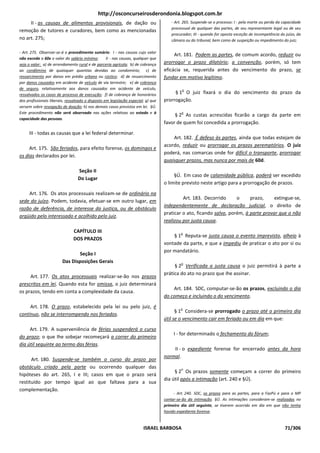 http://osconcurseirosderondonia.blogspot.com.br
     II - as causas de alimentos provisionais, de dação ou                             - Art. 265. Suspende-se o processo: I - pela morte ou perda da capacidade
                                                                                       processual de qualquer das partes, de seu representante legal ou de seu
remoção de tutores e curadores, bem como as mencionadas
                                                                                       procurador; III - quando for oposta exceção de incompetência do juízo, da
no art. 275;                                                                           câmara ou do tribunal, bem como de suspeição ou impedimento do juiz;

- Art. 275. Observar-se-á o procedimento sumário: I - nas causas cujo valor
                                                                                        Art. 181. Podem as partes, de comum acordo, reduzir ou
não exceda a 60x o valor do salário mínimo;        II - nas causas, qualquer que
seja o valor: a) de arrendamento rural e de parceria agrícola; b) de cobrança      prorrogar o prazo dilatório; a convenção, porém, só tem
ao condômino de quaisquer quantias devidas ao condomínio; c) de                    eficácia se, requerida antes do vencimento do prazo, se
ressarcimento por danos em prédio urbano ou rústico; d) de ressarcimento           fundar em motivo legítimo.
por danos causados em acidente de veículo de via terrestre; e) de cobrança
de seguro, relativamente aos danos causados em acidente de veículo,                         o
ressalvados os casos de processo de execução; f) de cobrança de honorários              § 1 O juiz fixará o dia do vencimento do prazo da
dos profissionais liberais, ressalvado o disposto em legislação especial; g) que   prorrogação.
versem sobre revogação de doação; h) nos demais casos previstos em lei. §Ú.
Este procedimento não será observado nas ações relativas ao estado e à                      o
                                                                                        § 2 As custas acrescidas ficarão a cargo da parte em
capacidade das pessoas.
                                                                                   favor de quem foi concedida a prorrogação.
     III - todas as causas que a lei federal determinar.
                                                                                       Art. 182. É defeso às partes, ainda que todas estejam de
                                                                                   acordo, reduzir ou prorrogar os prazos peremptórios. O juiz
     Art. 175. São feriados, para efeito forense, os domingos e
                                                                                   poderá, nas comarcas onde for difícil o transporte, prorrogar
os dias declarados por lei.
                                                                                   quaisquer prazos, mas nunca por mais de 60d.
                                  Seção II
                                                                                        §Ú. Em caso de calamidade pública, poderá ser excedido
                                  Do Lugar
                                                                                   o limite previsto neste artigo para a prorrogação de prazos.
    Art. 176. Os atos processuais realizam-se de ordinário na
                                                                                            Art. 183. Decorrido      o     prazo,     extingue-se,
sede do juízo. Podem, todavia, efetuar-se em outro lugar, em
                                                                                   independentemente de declaração judicial, o direito de
razão de deferência, de interesse da justiça, ou de obstáculo
                                                                                   praticar o ato, ficando salvo, porém, à parte provar que o não
argüido pelo interessado e acolhido pelo juiz.
                                                                                   realizou por justa causa.
                               CAPÍTULO III                                                 o
                                                                                       § 1 Reputa-se justa causa o evento imprevisto, alheio à
                               DOS PRAZOS
                                                                                   vontade da parte, e que a impediu de praticar o ato por si ou
                                                                                   por mandatário.
                                Seção I
                         Das Disposições Gerais                                             o
                                                                                        § 2 Verificada a justa causa o juiz permitirá à parte a
                                                                                   prática do ato no prazo que Ihe assinar.
     Art. 177. Os atos processuais realizar-se-ão nos prazos
prescritos em lei. Quando esta for omissa, o juiz determinará
                                                                                       Art. 184. SDC, computar-se-ão os prazos, excluindo o dia
os prazos, tendo em conta a complexidade da causa.
                                                                                   do começo e incluindo o do vencimento.
     Art. 178. O prazo, estabelecido pela lei ou pelo juiz, é                               o
                                                                                         § 1 Considera-se prorrogado o prazo até o primeiro dia
contínuo, não se interrompendo nos feriados.
                                                                                   útil se o vencimento cair em feriado ou em dia em que:
     Art. 179. A superveniência de férias suspenderá o curso
                                                                                        I - for determinado o fechamento do fórum;
do prazo; o que Ihe sobejar recomeçará a correr do primeiro
dia útil seguinte ao termo das férias.
                                                                                       II - o expediente forense for encerrado antes da hora
                                                                                   normal.
      Art. 180. Suspende-se também o curso do prazo por
obstáculo criado pela parte ou ocorrendo qualquer das                                       o
                                                                                        § 2 Os prazos somente começam a correr do primeiro
hipóteses do art. 265, I e III; casos em que o prazo será
                                                                                   dia útil após a intimação (art. 240 e §Ú).
restituído por tempo igual ao que faltava para a sua
complementação.
                                                                                        - Art. 240. SDC, os prazos para as partes, para a FazPú e para o MP
                                                                                   contar-se-ão da intimação. §Ú. As intimações consideram-se realizadas no
                                                                                   primeiro dia útil seguinte, se tiverem ocorrido em dia em que não tenha
                                                                                   havido expediente forense.


                                                                        ISRAEL BARBOSA                                                                 71/306
 