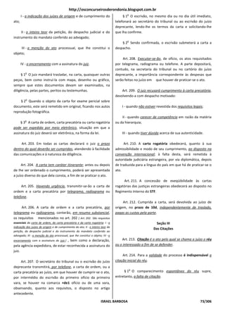 http://osconcurseirosderondonia.blogspot.com.br
                                                                                        o
       I - a indicação dos juízes de origem e de cumprimento do                       § 1 O escrivão, no mesmo dia ou no dia útil imediato,
ato;                                                                             telefonará ao secretário do tribunal ou ao escrivão do juízo
                                                                                 deprecante, lendo-lhe os termos da carta e solicitando-lhe
     II - o inteiro teor da petição, do despacho judicial e do                   que Iha confirme.
instrumento do mandato conferido ao advogado;
                                                                                        o
                                                                                     § 2 Sendo confirmada, o escrivão submeterá a carta a
     III - a menção do ato processual, que Ihe constitui o                       despacho.
objeto;
                                                                                      Art. 208. Executar-se-ão, de ofício, os atos requisitados
       IV - o encerramento com a assinatura do juiz.                             por telegrama, radiograma ou telefone. A parte depositará,
                                                                                 contudo, na secretaria do tribunal ou no cartório do juízo
          o
     § 1 O juiz mandará trasladar, na carta, quaisquer outras                    deprecante, a importância correspondente às despesas que
peças, bem como instruí-la com mapa, desenho ou gráfico,                         serão feitas no juízo em que houver de praticar-se o ato.
sempre que estes documentos devam ser examinados, na
diligência, pelas partes, peritos ou testemunhas.                                    Art. 209. O juiz recusará cumprimento à carta precatória,
                                                                                 devolvendo-a com despacho motivado:
          o
    § 2 Quando o objeto da carta for exame pericial sobre
documento, este será remetido em original, ficando nos autos                         I - quando não estiver revestida dos requisitos legais;
reprodução fotográfica.
                                                                                     II - quando carecer de competência em razão da matéria
          o
     § 3 A carta de ordem, carta precatória ou carta rogatória                   ou da hierarquia;
pode ser expedida por meio eletrônico, situação em que a
assinatura do juiz deverá ser eletrônica, na forma da lei.                           III - quando tiver dúvida acerca de sua autenticidade.

     Art. 203. Em todas as cartas declarará o juiz o prazo                            Art. 210. A carta rogatória obedecerá, quanto à sua
dentro do qual deverão ser cumpridas, atendendo à facilidade                     admissibilidade e modo de seu cumprimento, ao disposto na
das comunicações e à natureza da diligência.                                     convenção internacional; à falta desta, será remetida à
                                                                                 autoridade judiciária estrangeira, por via diplomática, depois
     Art. 204. A carta tem caráter itinerante; antes ou depois                   de traduzida para a língua do país em que há de praticar-se o
de Ihe ser ordenado o cumprimento, poderá ser apresentada                        ato.
a juízo diverso do que dela consta, a fim de se praticar o ato.
                                                                                      Art. 211. A concessão de exeqüibilidade às cartas
     Art. 205. Havendo urgência, transmitir-se-ão a carta de                     rogatórias das justiças estrangeiras obedecerá ao disposto no
ordem e a carta precatória por telegrama, radiograma ou                          Regimento Interno do STF.
telefone.
                                                                                      Art. 212. Cumprida a carta, será devolvida ao juízo de
     Art. 206. A carta de ordem e a carta precatória, por                        origem, no prazo de 10d, independentemente de traslado,
telegrama ou radiograma, conterão, em resumo substancial,                        pagas as custas pela parte.
os requisitos mencionados no art. 202 [ Art. 202. São requisitos
essenciais da carta de ordem, da carta precatória e da carta rogatória: I - a                               Seção III
indicação dos juízes de origem e de cumprimento do ato; II - o inteiro teor da
                                                                                                          Das Citações
petição, do despacho judicial e do instrumento do mandato conferido ao
advogado; III - a menção do ato processual, que Ihe constitui o objeto; IV - o
                                   , bem como a declaração,
encerramento com a assinatura do juiz.]                                              Art. 213. Citação é o ato pelo qual se chama a juízo o réu
pela agência expedidora, de estar reconhecida a assinatura do                    ou o interessado a fim de se defender.
juiz.
                                                                                      Art. 214. Para a validade do processo é indispensável a
     Art. 207. O secretário do tribunal ou o escrivão do juízo                   citação inicial do réu.
deprecante transmitirá, por telefone, a carta de ordem, ou a
                                                                                            o
carta precatória ao juízo, em que houver de cumprir-se o ato,                         § 1 O comparecimento espontâneo do réu supre,
por intermédio do escrivão do primeiro ofício da primeira                        entretanto, a falta de citação.
vara, se houver na comarca +de1 ofício ou de uma vara,
observando, quanto aos requisitos, o disposto no artigo
antecedente.

                                                                      ISRAEL BARBOSA                                                      73/306
 