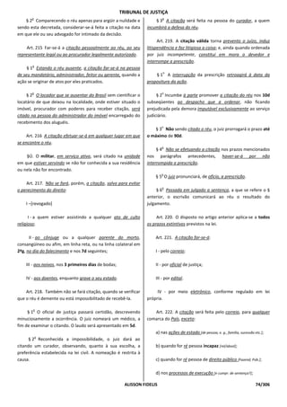 TRIBUNAL DE JUSTIÇA
       o                                                                   o
    § 2 Comparecendo o réu apenas para argüir a nulidade e             § 3 A citação será feita na pessoa do curador, a quem
sendo esta decretada, considerar-se-á feita a citação na data      incumbirá a defesa do réu.
em que ele ou seu advogado for intimado da decisão.
                                                                         Art. 219. A citação válida torna prevento o juízo, induz
     Art. 215 Far-se-á a citação pessoalmente ao réu, ao seu       litispendência e faz litigiosa a coisa; e, ainda quando ordenada
representante legal ou ao procurador legalmente autorizado.        por juiz incompetente, constitui em mora o devedor e
                                                                   interrompe a prescrição.
       o
     § 1 Estando o réu ausente, a citação far-se-á na pessoa
                                                                           o
de seu mandatário, administrador, feitor ou gerente, quando a          § 1 A interrupção da prescrição retroagirá à data da
ação se originar de atos por eles praticados.                      propositura da ação.

       o                                                                   o
     § 2 O locador que se ausentar do Brasil sem cientificar o          § 2 Incumbe à parte promover a citação do réu nos 10d
locatário de que deixou na localidade, onde estiver situado o      subseqüentes ao despacho que a ordenar, não ficando
imóvel, procurador com poderes para receber citação, será          prejudicada pela demora imputável exclusivamente ao serviço
citado na pessoa do administrador do imóvel encarregado do         judiciário.
recebimento dos aluguéis.
                                                                           o
                                                                       § 3 Não sendo citado o réu, o juiz prorrogará o prazo até
     Art. 216 A citação efetuar-se-á em qualquer lugar em que      o máximo de 90d.
se encontre o réu.
                                                                           o
                                                                        § 4 Não se efetuando a citação nos prazos mencionados
    §Ú. O militar, em serviço ativo, será citado na unidade        nos parágrafos antecedentes, haver-se-á por não
em que estiver servindo se não for conhecida a sua residência      interrompida a prescrição.
ou nela não for encontrado.
                                                                           o
                                                                       § 5 O juiz pronunciará, de ofício, a prescrição.
    Art. 217. Não se fará, porém, a citação, salvo para evitar
                                                                           o
o perecimento do direito:                                               § 6 Passada em julgado a sentença, a que se refere o §
                                                                   anterior, o escrivão comunicará ao réu o resultado do
    I –[revogado]                                                  julgamento.

      I - a quem estiver assistindo a qualquer ato de culto             Art. 220. O disposto no artigo anterior aplica-se a todos
religioso;                                                         os prazos extintivos previstos na lei.

      II - ao cônjuge ou a qualquer parente do morto,                  Art. 221. A citação far-se-á:
consangüíneo ou afim, em linha reta, ou na linha colateral em
2ºg, no dia do falecimento e nos 7d seguintes;                         I - pelo correio;

    III - aos noivos, nos 3 primeiros dias de bodas;                   II - por oficial de justiça;

    IV - aos doentes, enquanto grave o seu estado.                     III - por edital.

    Art. 218. Também não se fará citação, quando se verificar           IV - por meio eletrônico, conforme regulado em lei
que o réu é demente ou está impossibilitado de recebê-la.          própria.

       o
     § 1 O oficial de justiça passará certidão, descrevendo           Art. 222. A citação será feita pelo correio, para qualquer
minuciosamente a ocorrência. O juiz nomeará um médico, a           comarca do País, exceto:
fim de examinar o citando. O laudo será apresentado em 5d.
                                                                       a) nas ações de estado [de pessoa; e. g., família, sucessão etc.];
           o
      § 2 Reconhecida a impossibilidade, o juiz dará ao
citando um curador, observando, quanto à sua escolha, a                b) quando for ré pessoa incapaz [rel/absol];
preferência estabelecida na lei civil. A nomeação é restrita à
causa.                                                                 c) quando for ré pessoa de direito público [Fazend; Púb.];

                                                                       d) nos processos de execução [e cumpr. de sentença?];

                                                         ALISSON FIDELIS                                                            74/306
 