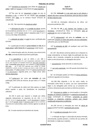 TRIBUNAL DE JUSTIÇA
         o
     § 1 Considera-se inacessível, para efeito de citação por                                                Seção IV
edital, o país que recusar o cumprimento de carta rogatória.                                              Das Intimações

          o
     § 2 No caso de ser inacessível o lugar em que se                                   Art. 234. Intimação é o ato pelo qual se dá ciência a
encontrar o réu, a notícia de sua citação será divulgada                           alguém dos atos e termos do processo, para que faça ou deixe
também pelo rádio, se na comarca houver emissora de                                de fazer alguma coisa.
radiodifusão.
                                                                                        Art. 235. As intimações efetuam-se de ofício, em
     Art. 232. São requisitos da citação por edital:                               processos pendentes, SDC.

     I - a afirmação do autor, ou a certidão do oficial, quanto                          Art. 236. No DF e nas Capitais dos Estados e dos
às circunstâncias previstas nos ns. I e II [I - quando desconhecido ou             Territórios, consideram-se feitas as intimações pela só
incerto o réu;II - quando ignorado, incerto ou inacessível o lugar em que se       publicação dos atos no órgão oficial.
encontrar;] do artigo antecedente;
                                                                                           o
                                                                                         § 1 É indispensável, sob pena de nulidade, que da
     II - a afixação do edital, na sede do juízo, certificada pelo                 publicação constem os nomes das partes e de seus advogados,
escrivão;                                                                          suficientes para sua identificação.

    III - a publicação do edital no prazo máximo de 15d, 1x no                             o
                                                                                        § 2 A intimação do MP, em qualquer caso será feita
órgão oficial e pelo menos 2x em jornal local, onde houver;                        pessoalmente.

     IV - a determinação, pelo juiz, do prazo, que variará entre                        Art. 237. Nas demais comarcas aplicar-se-á o disposto no
20 e 60d, correndo da data da primeira publicação;                                 artigo antecedente, se houver órgão de publicação dos atos
                                                                                   oficiais; não o havendo, competirá ao escrivão intimar, de
       V - a advertência a que se refere o art. 285 [-                             todos os atos do processo, os advogados das partes:
Art. 285. Estando em termos a PI, o juiz a despachará, ordenando a citação
do réu, para responder; do mandado constará que, não sendo contestada a
ação, se presumirão aceitos pelo réu, como verdadeiros, os fatos articulados           I - pessoalmente, tendo domicílio na sede do juízo;
pelo autor.        §Ú. A carta será registrada para entrega ao citando,
exigindo-lhe o carteiro, ao fazer a entrega, que assine o recibo. Sendo o réu           II - por carta registrada, com AR quando domiciliado fora
pessoa jurídica, será válida a entrega a pessoa com poderes de gerência geral
                                                                                   do juízo.
ou de administração.], segunda parte, se o litígio versar sobre
direitos disponíveis.
                                                                                       §Ú. As intimações podem ser feitas de forma eletrônica,
              o
                                                                                   conforme regulado em lei própria.
      § 1 Juntar-se-á aos autos um exemplar de cada
                                                 o
publicação, bem como do anúncio, de que trata o n II deste
                                                                                         Art. 238. Não dispondo a lei de outro modo, as
artigo.
                                                                                   intimações serão feitas às partes, aos seus representantes
          o
                                                                                   legais e aos advogados pelo correio ou, se presentes em
      § 2 A publicação do edital será feita apenas no órgão
                                                                                   cartório, diretamente pelo escrivão ou chefe de secretaria.
oficial quando a parte for beneficiária da Assistência
Judiciária.
                                                                                         §Ú. Presumem-se válidas as comunicações e intimações
                                                                                   dirigidas ao endereço residencial ou profissional declinado na
     Art. 233. A parte que requerer a citação por edital,
                                                                                   inicial, contestação ou embargos, cumprindo às partes
alegando dolosamente os requisitos do art. 231, I e II
                                                                                   atualizar o respectivo endereço sempre que houver
[Art. 231. Far-se-á a citação por edital: I - quando desconhecido ou incerto o
réu; II - quando ignorado, incerto ou inacessível o lugar em que se encontrar;],   modificação temporária ou definitiva.
incorrerá em multa de 5x o salário mínimo vigente na sede do
juízo.                                                                                   Art. 239. Far-se-á a intimação por meio de oficial de
                                                                                   justiça quando frustrada a realização pelo correio.
     §Ú. A multa reverterá em benefício do citando.
                                                                                       §Ú. A certidão de intimação deve conter:

                                                                                       I - a indicação do lugar e a descrição da pessoa intimada,
                                                                                   mencionando, quando possível, o número de sua carteira de
                                                                                   identidade e o órgão que a expediu;

                                                                     ALISSON FIDELIS                                                         76/306
 