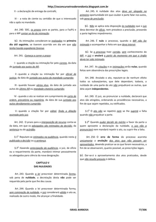 http://osconcurseirosderondonia.blogspot.com.br
    II - a declaração de entrega da contrafé;                           Art. 245. A nulidade dos atos deve ser alegada na
                                                                   primeira oportunidade em que couber à parte falar nos autos,
    III - a nota de ciente ou certidão de que o interessado        sob pena de preclusão.
não a apôs no mandado.
                                                                       §Ú. Não se aplica esta disposição às nulidades que o juiz
     Art. 240. SDC, os prazos para as partes, para a FazPú e       deva decretar de ofício, nem prevalece a preclusão, provando
para o MP contar-se-ão da intimação.                               a parte legítimo impedimento.

    §Ú. As intimações consideram-se realizadas no primeiro              Art. 246. É nulo o processo, quando o MP não for
dia útil seguinte, se tiverem ocorrido em dia em que não           intimado a acompanhar o feito em que deva intervir.
tenha havido expediente forense.
                                                                        §Ú. Se o processo tiver corrido, sem conhecimento do
    Art. 241. Começa a correr o prazo:                             MP, o juiz o anulará a partir do momento em que o órgão
                                                                   devia ter sido intimado.
     I - quando a citação ou intimação for pelo correio, da data
de juntada aos autos do AR;                                             Art. 247. As citações e as intimações serão nulas, quando
                                                                   feitas sem observância das prescrições legais.
      II - quando a citação ou intimação for por oficial de
justiça, da data de juntada aos autos do mandado cumprido;              Art. 248. Anulado o ato, reputam-se de nenhum efeito
                                                                   todos os subseqüentes, que dele dependam; todavia, a
    III - quando houver vários réus, da data de juntada aos        nulidade de uma parte do ato não prejudicará as outras, que
autos do último AR ou mandado citatório cumprido;                  dela sejam independentes.

    IV - quando o ato se realizar em cumprimento de carta de            Art. 249. O juiz, ao pronunciar a nulidade, declarará que
ordem, precatória ou rogatória, da data de sua juntada aos         atos são atingidos, ordenando as providências necessárias, a
autos devidamente cumprida;                                        fim de que sejam repetidos, ou retificados.

                                                                           o
     V - quando a citação for por edital, finda a dilação              § 1 O ato não se repetirá nem se Ihe suprirá a falta
assinada pelo juiz.                                                quando não prejudicar a parte.

                                                                          o
    Art. 242. O prazo para a interposição de recurso conta-se          § 2 Quando puder decidir do mérito a favor da parte a
da data, em que os advogados são intimados da decisão, da          quem aproveite a declaração da nulidade, o juiz não a
sentença ou do acórdão.                                            pronunciará nem mandará repetir o ato, ou suprir-lhe a falta.

       o
    § 1 Reputam-se intimados na audiência, quando nesta é                Art. 250. O erro de forma do processo acarreta
publicada a decisão ou a sentença.                                 unicamente a anulação dos atos que não possam ser
                                                                   aproveitados, devendo praticar-se os que forem necessários, a
       o
     § 2 Havendo antecipação da audiência, o juiz, de ofício       fim de se observarem, quanto possível, as prescrições legais.
ou a requerimento da parte, mandará intimar pessoalmente
os advogados para ciência da nova designação.                      §Ú. Dar-se-á o aproveitamento dos atos praticados, desde
                                                                   que não resulte prejuízo à defesa.
                        CAPÍTULO V
                       DAS NULIDADES

    Art. 243. Quando a lei prescrever determinada forma,
sob pena de nulidade, a decretação desta não pode ser
requerida pela parte que Ihe deu causa.

      Art. 244. Quando a lei prescrever determinada forma,
sem cominação de nulidade, o juiz considerará válido o ato se,
realizado de outro modo, Ihe alcançar a finalidade.




                                                          ISRAEL BARBOSA                                                 77/306
 