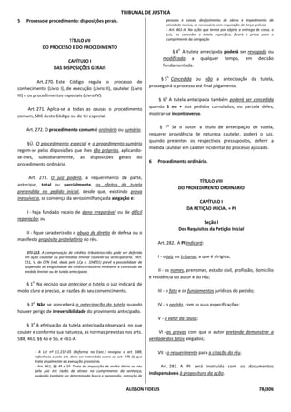 TRIBUNAL DE JUSTIÇA
5    Processo e procedimento: disposições gerais.                                        pessoas e coisas, desfazimento de obras e impedimento de
                                                                                         atividade nociva, se necessário com requisição de força policial.
                                                                                         - Art. 461-A. Na ação que tenha por objeto a entrega de coisa, o
                                                                                         juiz, ao conceder a tutela específica, fixará o prazo para o
                           TÍTULO VII                                                    cumprimento da obrigação

                 DO PROCESSO E DO PROCEDIMENTO                                                   o
                                                                                            § 4 A tutela antecipada poderá ser revogada ou
                                                                                        modificada a qualquer tempo, em decisão
                              CAPÍTULO I
                                                                                        fundamentada.
                        DAS DISPOSIÇÕES GERAIS
                                                                                          o
                                                                                       § 5 Concedida ou não a antecipação da tutela,
            Art. 270. Este Código regula o processo de
                                                                                 prosseguirá o processo até final julgamento.
conhecimento (Livro I), de execução (Livro II), cautelar (Livro
III) e os procedimentos especiais (Livro IV).                                            o
                                                                                     § 6 A tutela antecipada também poderá ser concedida
                                                                                 quando 1 ou + dos pedidos cumulados, ou parcela deles,
    Art. 271. Aplica-se a todas as causas o procedimento
                                                                                 mostrar-se incontroverso.
comum, SDC deste Código ou de lei especial.
                                                                                             o
                                                                                      § 7 Se o autor, a título de antecipação de tutela,
     Art. 272. O procedimento comum é ordinário ou sumário.
                                                                                 requerer providência de natureza cautelar, poderá o juiz,
                                                                                 quando presentes os respectivos pressupostos, deferir a
     §Ú. O procedimento especial e o procedimento sumário
                                                                                 medida cautelar em caráter incidental do processo ajuizado.
regem-se pelas disposições que Ihes são próprias, aplicando-
se-lhes, subsidiariamente, as disposições gerais do
                                                                                 6   Procedimento ordinário.
procedimento ordinário.

     Art. 273. O juiz poderá, a requerimento da parte,
                                                                                                         TÍTULO VIII
antecipar, total ou parcialmente, os efeitos da tutela
                                                                                                 DO PROCEDIMENTO ORDINÁRIO
pretendida no pedido inicial, desde que, existindo prova
inequívoca, se convença da verossimilhança da alegação e:
                                                                                                          CAPÍTULO I
                                                                                                     DA PETIÇÃO INICIAL = PI
    I - haja fundado receio de dano irreparável ou de difícil
reparação; ou
                                                                                                             Seção I
                                                                                                 Dos Requisitos da Petição Inicial
   II - fique caracterizado o abuso de direito de defesa ou o
manifesto propósito protelatório do réu.
                                                                                     Art. 282. A PI indicará:
    - STJ-212. A compensação de créditos tributários não pode ser deferida
    em ação cautelar ou por medida liminar cautelar ou antecipatória. *Art.          I - o juiz ou tribunal, a que é dirigida;
    151, V, do CTN (red. dada pela LCp n. 104/01) prevê a possibilidade de
    suspensão da exigibilidade do crédito tributário mediante a concessão de
    medida liminar ou de tutela antecipada.                                           II - os nomes, prenomes, estado civil, profissão, domicílio
                                                                                 e residência do autor e do réu;
        o
   § 1 Na decisão que antecipar a tutela, o juiz indicará, de
modo claro e preciso, as razões do seu convencimento.                                III - o fato e os fundamentos jurídicos do pedido;

         o
    § 2 Não se concederá a antecipação da tutela quando                              IV - o pedido, com as suas especificações;
houver perigo de irreversibilidade do provimento antecipado.
                                                                                     V - o valor da causa;
         o
     § 3 A efetivação da tutela antecipada observará, no que
couber e conforme sua natureza, as normas previstas nos arts.                        VI - as provas com que o autor pretende demonstrar a
588, 461, §§ 4o e 5o, e 461-A.                                                   verdade dos fatos alegados;

             - A Lei nº 11.232-05 (Reforma na Exec.) revogou o art. 588;             VII - o requerimento para a citação do réu.
             referência a este art. deve ser entendida como ao art. 475-O, que
             trata atualmente da execução provisória.
             - Art. 461, §§ 4º e 5º. Trata da imposição de multa diária ao réu         Art. 283. A PI será instruída com os documentos
             pelo juiz em razão de atraso no cumprimento da sentença,
             podendo também ser determinado busca e apreensão, remoção de
                                                                                 indispensáveis à propositura da ação.


                                                                    ALISSON FIDELIS                                                              78/306
 