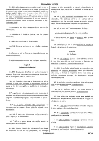 TRIBUNAL DE JUSTIÇA
     Art. 340. Além dos deveres enumerados no art. 14 [Art. 14.                   evasivas, o juiz, apreciando as demais circunstâncias e
São deveres das partes e de todos aqueles que de qualquer forma participam        elementos de prova, declarará, na sentença, se houve recusa
do processo: I - expor os fatos em juízo conforme a verdade; II - proceder com
                                                                                  de depor.
lealdade e boa-fé; III - não formular pretensões, nem alegar defesa, cientes de
que são destituídas de fundamento; IV - não produzir provas, nem praticar
atos inúteis ou desnecessários à declaração ou defesa do direito. V - cumprir          Art. 346. A parte responderá pessoalmente sobre os fatos
com exatidão os provimentos mandamentais e não criar embaraços à                  articulados, não podendo servir-se de escritos adrede
efetivação de provimentos judiciais, de natureza antecipatória ou final.],
                                                                                  preparados; o juiz Ihe permitirá, todavia, a consulta a notas
compete à parte:
                                                                                  breves, desde que objetivem completar esclarecimentos.

      I - comparecer em juízo, respondendo ao que Ihe for
                                                                                      Art. 347. A parte não é obrigada a depor de fatos:
interrogado;
                                                                                      I - criminosos ou torpes, que Ihe forem imputados;
     II - submeter-se à inspeção judicial, que for julgada
necessária;
                                                                                        II - a cujo respeito, por estado ou profissão, deva guardar
                                                                                  sigilo.
     III - praticar o ato que Ihe for determinado.
                                                                                      §Ú. Esta disposição não se aplica às ações de filiação, de
      Art. 341. Compete ao terceiro, em relação a qualquer
                                                                                  desquite e de anulação de casamento.
pleito:
                                                                                                             Seção III
    I - informar ao juiz os fatos e as circunstâncias, de que
                                                                                                           Da Confissão
tenha conhecimento;
                                                                                      Art. 348. Há confissão, quando a parte admite a verdade
     II - exibir coisa ou documento, que esteja em seu poder.
                                                                                  de um fato, contrário ao seu interesse e favorável ao
                                                                                  adversário. A confissão é judicial ou extrajudicial.
                               Seção II
                        Do Depoimento Pessoal
                                                                                       Art. 349. A confissão judicial pode ser espontânea ou
                                                                                  provocada. Da confissão espontânea, tanto que requerida
     Art. 342. O juiz pode, de ofício, em qualquer estado do
                                                                                  pela parte, se lavrará o respectivo termo nos autos; a
processo, determinar o comparecimento pessoal das partes, a
                                                                                  confissão provocada constará do depoimento pessoal
fim de interrogá-las sobre os fatos da causa.
                                                                                  prestado pela parte.

     Art. 343. Quando o juiz não o determinar de ofício,
                                                                                       §Ú. A confissão espontânea pode ser feita pela própria
compete a cada parte requerer o depoimento pessoal da
                                                                                  parte, ou por mandatário com poderes especiais.
outra, a fim de interrogá-la na audiência de instrução e
julgamento.
                                                                                        Art. 350. A confissão judicial faz prova contra o
         o
                                                                                  confitente, não prejudicando, todavia, os litisconsortes.
     § 1 A parte será intimada pessoalmente, constando do
mandado que se presumirão confessados os fatos contra ela
                                                                                        §Ú. Nas ações que versarem sobre bens imóveis ou
alegados, caso não compareça ou, comparecendo, se recuse a
                                                                                  direitos sobre imóveis alheios, a confissão de um cônjuge não
depor.
                                                                                  valerá sem a do outro.
             o
      § 2 Se a parte intimada não comparecer, ou
                                                                                       Art. 351. Não vale como confissão a admissão, em juízo,
comparecendo, se recusar a depor, o juiz Ihe aplicará a pena
                                                                                  de fatos relativos a direitos indisponíveis.
de confissão.
                                                                                      Art. 352. A confissão, quando emanar de erro, dolo ou
     Art. 344. A parte será interrogada na forma prescrita
                                                                                  coação, pode ser revogada:
para a inquirição de testemunhas.
                                                                                        I - por ação anulatória, se pendente o processo em que
      §Ú. É defeso, a quem ainda não depôs, assistir ao
                                                                                  foi feita;
interrogatório da outra parte.
                                                                                      II - por ação rescisória, depois de transitada em julgado a
    Art. 345. Quando a parte, sem motivo justificado, deixar
                                                                                  sentença, da qual constituir o único fundamento.
de responder ao que Ihe for perguntado, ou empregar
                                                                    ALISSON FIDELIS                                                        84/306
 