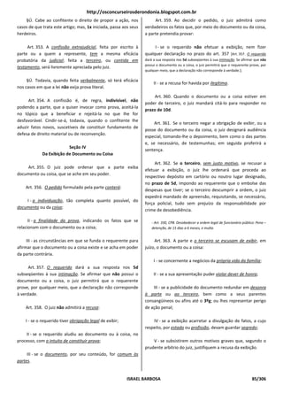 http://osconcurseirosderondonia.blogspot.com.br
    §Ú. Cabe ao confitente o direito de propor a ação, nos              Art. 359. Ao decidir o pedido, o juiz admitirá como
casos de que trata este artigo; mas, 1x iniciada, passa aos seus   verdadeiros os fatos que, por meio do documento ou da coisa,
herdeiros.                                                         a parte pretendia provar:

     Art. 353. A confissão extrajudicial, feita por escrito à           I - se o requerido não efetuar a exibição, nem fizer
parte ou a quem a represente, tem a mesma eficácia                 qualquer declaração no prazo do art. 357 [Art. 357. O requerido
probatória da judicial; feita a terceiro, ou contida em            dará a sua resposta nos 5d subseqüentes à sua intimação. Se afirmar que não
                                                                   possui o documento ou a coisa, o juiz permitirá que o requerente prove, por
testamento, será livremente apreciada pelo juiz.
                                                                   qualquer meio, que a declaração não corresponde à verdade.];

     §Ú. Todavia, quando feita verbalmente, só terá eficácia
                                                                        II - se a recusa for havida por ilegítima.
nos casos em que a lei não exija prova literal.
                                                                        Art. 360. Quando o documento ou a coisa estiver em
      Art. 354. A confissão é, de regra, indivisível, não
                                                                   poder de terceiro, o juiz mandará citá-lo para responder no
podendo a parte, que a quiser invocar como prova, aceitá-la
                                                                   prazo de 10d.
no tópico que a beneficiar e rejeitá-la no que Ihe for
desfavorável. Cindir-se-á, todavia, quando o confitente Ihe
                                                                        Art. 361. Se o terceiro negar a obrigação de exibir, ou a
aduzir fatos novos, suscetíveis de constituir fundamento de
                                                                   posse do documento ou da coisa, o juiz designará audiência
defesa de direito material ou de reconvenção.
                                                                   especial, tomando-lhe o depoimento, bem como o das partes
                                                                   e, se necessário, de testemunhas; em seguida proferirá a
                          Seção IV
                                                                   sentença.
             Da Exibição de Documento ou Coisa
                                                                        Art. 362. Se o terceiro, sem justo motivo, se recusar a
    Art. 355. O juiz pode ordenar que a parte exiba
                                                                   efetuar a exibição, o juiz lhe ordenará que proceda ao
documento ou coisa, que se ache em seu poder.
                                                                   respectivo depósito em cartório ou noutro lugar designado,
                                                                   no prazo de 5d, impondo ao requerente que o embolse das
    Art. 356. O pedido formulado pela parte conterá:
                                                                   despesas que tiver; se o terceiro descumprir a ordem, o juiz
                                                                   expedirá mandado de apreensão, requisitando, se necessário,
    I - a individuação, tão completa quanto possível, do
                                                                   força policial, tudo sem prejuízo da responsabilidade por
documento ou da coisa;
                                                                   crime de desobediência.

      II - a finalidade da prova, indicando os fatos que se            - Art. 330, CPB. Desobedecer a ordem legal de funcionário público: Pena –
relacionam com o documento ou a coisa;                                 detenção, de 15 dias a 6 meses, e multa.


     III - as circunstâncias em que se funda o requerente para          Art. 363. A parte e o terceiro se escusam de exibir, em
afirmar que o documento ou a coisa existe e se acha em poder       juízo, o documento ou a coisa:
da parte contrária.
                                                                        I - se concernente a negócios da própria vida da família;
      Art. 357. O requerido dará a sua resposta nos 5d
subseqüentes à sua intimação. Se afirmar que não possui o               II - se a sua apresentação puder violar dever de honra;
documento ou a coisa, o juiz permitirá que o requerente
prove, por qualquer meio, que a declaração não corresponde             III - se a publicidade do documento redundar em desonra
à verdade.                                                         à parte ou ao terceiro, bem como a seus parentes
                                                                   consangüíneos ou afins até o 3ºg; ou lhes representar perigo
    Art. 358. O juiz não admitirá a recusa:                        de ação penal;

    I - se o requerido tiver obrigação legal de exibir;                IV - se a exibição acarretar a divulgação de fatos, a cujo
                                                                   respeito, por estado ou profissão, devam guardar segredo;
    II - se o requerido aludiu ao documento ou à coisa, no
processo, com o intuito de constituir prova;                           V - se subsistirem outros motivos graves que, segundo o
                                                                   prudente arbítrio do juiz, justifiquem a recusa da exibição.
     III - se o documento, por seu conteúdo, for comum às
partes.


                                                          ISRAEL BARBOSA                                                               85/306
 