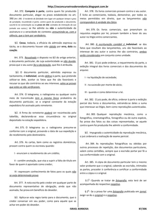 http://osconcurseirosderondonia.blogspot.com.br
     Art. 372. Compete à parte, contra quem foi produzido                         Art. 378. Os livros comerciais provam contra o seu autor.
documento particular, alegar no prazo estabelecido no art.                   É lícito ao comerciante, todavia, demonstrar, por todos os
390 [Art. 390. O incidente de falsidade tem lugar em qualquer tempo e grau   meios permitidos em direito, que os lançamentos não
de jurisdição, incumbindo à parte, contra quem foi produzido o documento,    correspondem à verdade dos fatos.
suscitá-lo na contestação ou no prazo de 10d, contados da intimação da sua
                   se Ihe admite ou não a autenticidade da
juntada aos autos.],
                                                                                   Art. 379. Os livros comerciais, que preencham os
assinatura e a veracidade do contexto; presumindo-se, com o
                                                                             requisitos exigidos por lei, provam também a favor do seu
silêncio, que o tem por verdadeiro.
                                                                             autor no litígio entre comerciantes.

     §Ú. Cessa, todavia, a eficácia da admissão expressa ou
                                                                                  Art. 380. A escrituração contábil é indivisível: se dos
tácita, se o documento houver sido obtido por erro, dolo ou
                                                                             fatos que resultam dos lançamentos, uns são favoráveis ao
coação.
                                                                             interesse de seu autor e outros Ihe são contrários, ambos
                                                                             serão considerados em conjunto como unidade.
    Art. 373. Ressalvado o disposto no §Ú do artigo anterior,
o documento particular, de cuja autenticidade se não duvida,
                                                                                  Art. 381. O juiz pode ordenar, a requerimento da parte, a
prova que o seu autor fez a declaração, que Ihe é atribuída.
                                                                             exibição integral dos livros comerciais e dos documentos do
                                                                             arquivo:
       §Ú. O documento particular, admitido expressa ou
tacitamente, é indivisível, sendo defeso à parte, que pretende
                                                                                 I - na liquidação de sociedade;
utilizar-se dele, aceitar os fatos que Ihe são favoráveis e
recusar os que são contrários ao seu interesse, salvo se provar
                                                                                 II - na sucessão por morte de sócio;
que estes se não verificaram.
                                                                                 III - quando e como determinar a lei.
    Art. 374. O telegrama, o radiograma ou qualquer outro
meio de transmissão tem a mesma força probatória do
                                                                                 Art. 382. O juiz pode, de ofício, ordenar à parte a exibição
documento particular, se o original constante da estação
                                                                             parcial dos livros e documentos, extraindo-se deles a suma
expedidora foi assinado pelo remetente.
                                                                             que interessar ao litígio, bem como reproduções autenticadas.

     §Ú. A firma do remetente poderá ser reconhecida pelo
                                                                                   Art. 383. Qualquer reprodução mecânica, como a
tabelião, declarando-se essa circunstância no original
                                                                             fotográfica, cinematográfica, fonográfica ou de outra espécie,
depositado na estação expedidora.
                                                                             faz prova dos fatos ou das coisas representadas, se aquele
                                                                             contra quem foi produzida Ihe admitir a conformidade.
     Art. 375. O telegrama ou o radiograma presume-se
conforme com o original, provando a data de sua expedição e
                                                                                  §Ú. Impugnada a autenticidade da reprodução mecânica,
do recebimento pelo destinatário.
                                                                             o juiz ordenará a realização de exame pericial.

    Art. 376. As cartas, bem como os registros domésticos,
                                                                                  Art. 384. As reproduções fotográficas ou obtidas por
provam contra quem os escreveu quando:
                                                                             outros processos de repetição, dos documentos particulares,
                                                                             valem como certidões, sempre que o escrivão portar por fé a
     I - enunciam o recebimento de um crédito;
                                                                             sua conformidade com o original.

    II - contêm anotação, que visa a suprir a falta de título em
                                                                                  Art. 385. A cópia de documento particular tem o mesmo
favor de quem é apontado como credor;
                                                                             valor probante que o original, cabendo ao escrivão, intimadas
                                                                             as partes, proceder à conferência e certificar a conformidade
     III - expressam conhecimento de fatos para os quais não
                                                                             entre a cópia e o original.
se exija determinada prova.
                                                                                     o
                                                                                 § 1 - Quando se tratar de fotografia, esta terá de ser
     Art. 377. A nota escrita pelo credor em qualquer parte de
                                                                             acompanhada do respectivo negativo.
documento representativo de obrigação, ainda que não
assinada, faz prova em benefício do devedor.                                        o
                                                                                  § 2 - Se a prova for uma fotografia publicada em jornal,
                                                                             exigir-se-ão o original e o negativo.
    §Ú. Aplica-se esta regra tanto para o documento, que o
credor conservar em seu poder, como para aquele que se
achar em poder do devedor.
                                                                   ISRAEL BARBOSA                                                    87/306
 