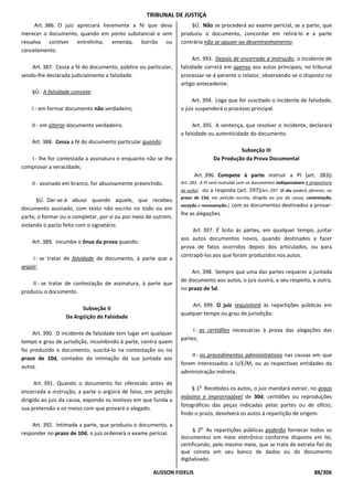 TRIBUNAL DE JUSTIÇA
     Art. 386. O juiz apreciará livremente a fé que deva            §Ú. Não se procederá ao exame pericial, se a parte, que
merecer o documento, quando em ponto substancial e sem          produziu o documento, concordar em retirá-lo e a parte
ressalva contiver entrelinha, emenda, borrão ou                 contrária não se opuser ao desentranhamento.
cancelamento.
                                                                     Art. 393. Depois de encerrada a instrução, o incidente de
    Art. 387. Cessa a fé do documento, público ou particular,   falsidade correrá em apenso aos autos principais; no tribunal
sendo-lhe declarada judicialmente a falsidade.                  processar-se-á perante o relator, observando-se o disposto no
                                                                artigo antecedente.
    §Ú. A falsidade consiste:
                                                                     Art. 394. Logo que for suscitado o incidente de falsidade,
    I - em formar documento não verdadeiro;                     o juiz suspenderá o processo principal.

    II - em alterar documento verdadeiro.                             Art. 395. A sentença, que resolver o incidente, declarará
                                                                a falsidade ou autenticidade do documento.
    Art. 388. Cessa a fé do documento particular quando:
                                                                                               Subseção III
   I - lhe for contestada a assinatura e enquanto não se Ihe                         Da Produção da Prova Documental
comprovar a veracidade;
                                                                       Art. 396. Compete à parte instruir a PI (art. 283)[
    II - assinado em branco, for abusivamente preenchido.       Art. 283. A PI será instruída com os documentos indispensáveis à propositura
                                                                da ação],       ou a resposta (art. 297)[Art. 297. O réu poderá oferecer, no
                                                                prazo de 15d, em petição escrita, dirigida ao juiz da causa, contestação,
      §Ú. Dar-se-á abuso quando aquele, que recebeu
                                                                exceção e reconvenção.], com       os documentos destinados a provar-
documento assinado, com texto não escrito no todo ou em
                                                                lhe as alegações.
parte, o formar ou o completar, por si ou por meio de outrem,
violando o pacto feito com o signatário.
                                                                     Art. 397. É lícito às partes, em qualquer tempo, juntar
                                                                aos autos documentos novos, quando destinados a fazer
    Art. 389. Incumbe o ônus da prova quando:
                                                                prova de fatos ocorridos depois dos articulados, ou para
                                                                contrapô-los aos que foram produzidos nos autos.
     I - se tratar de falsidade de documento, à parte que a
argüir;
                                                                    Art. 398. Sempre que uma das partes requerer a juntada
                                                                de documento aos autos, o juiz ouvirá, a seu respeito, a outra,
    II - se tratar de contestação de assinatura, à parte que
                                                                no prazo de 5d.
produziu o documento.

                                                                     Art. 399. O juiz requisitará às repartições públicas em
                        Subseção II
                                                                qualquer tempo ou grau de jurisdição:
                  Da Argüição de Falsidade

                                                                     I - as certidões necessárias à prova das alegações das
     Art. 390. O incidente de falsidade tem lugar em qualquer
                                                                partes;
tempo e grau de jurisdição, incumbindo à parte, contra quem
foi produzido o documento, suscitá-lo na contestação ou no
                                                                    II - os procedimentos administrativos nas causas em que
prazo de 10d, contados da intimação da sua juntada aos
                                                                forem interessados a U/E/M, ou as respectivas entidades da
autos.
                                                                administração indireta.
      Art. 391. Quando o documento for oferecido antes de                   o
                                                                     § 1 Recebidos os autos, o juiz mandará extrair, no prazo
encerrada a instrução, a parte o argüirá de falso, em petição
                                                                máximo e improrrogável de 30d, certidões ou reproduções
dirigida ao juiz da causa, expondo os motivos em que funda a
                                                                fotográficas das peças indicadas pelas partes ou de ofício;
sua pretensão e os meios com que provará o alegado.
                                                                findo o prazo, devolverá os autos à repartição de origem.
    Art. 392. Intimada a parte, que produziu o documento, a                 o
                                                                     § 2 As repartições públicas poderão fornecer todos os
responder no prazo de 10d, o juiz ordenará o exame pericial.
                                                                documentos em meio eletrônico conforme disposto em lei,
                                                                certificando, pelo mesmo meio, que se trata de extrato fiel do
                                                                que consta em seu banco de dados ou do documento
                                                                digitalizado.

                                                     ALISSON FIDELIS                                                               88/306
 